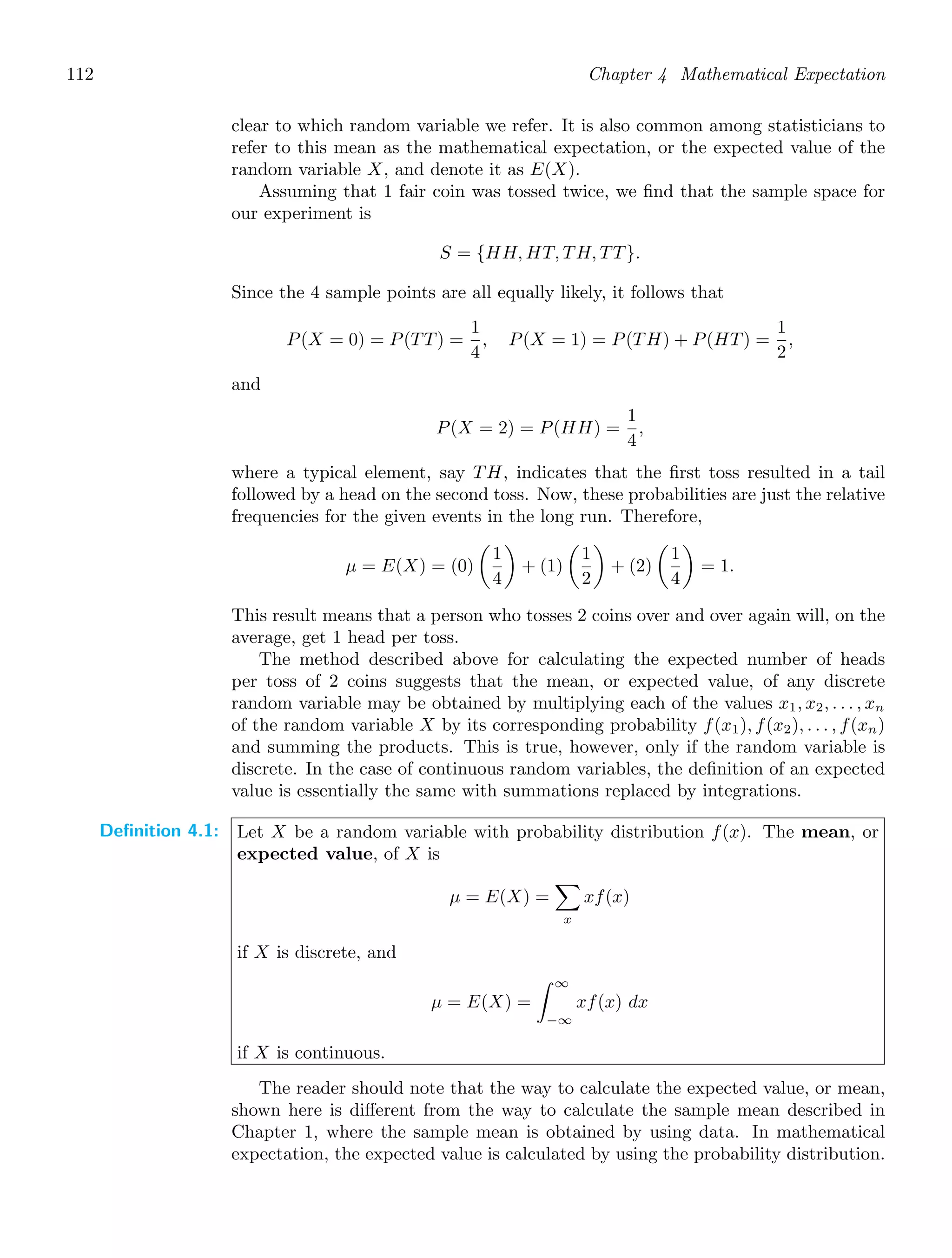 112 Chapter 4 Mathematical Expectation
clear to which random variable we refer. It is also common among statisticians to
refer to this mean as the mathematical expectation, or the expected value of the
random variable X, and denote it as E(X).
Assuming that 1 fair coin was tossed twice, we ﬁnd that the sample space for
our experiment is
S = {HH, HT, TH, TT}.
Since the 4 sample points are all equally likely, it follows that
P(X = 0) = P(TT) =
1
4
, P(X = 1) = P(TH) + P(HT) =
1
2
,
and
P(X = 2) = P(HH) =
1
4
,
where a typical element, say TH, indicates that the ﬁrst toss resulted in a tail
followed by a head on the second toss. Now, these probabilities are just the relative
frequencies for the given events in the long run. Therefore,
μ = E(X) = (0)

1
4

+ (1)

1
2

+ (2)

1
4

= 1.
This result means that a person who tosses 2 coins over and over again will, on the
average, get 1 head per toss.
The method described above for calculating the expected number of heads
per toss of 2 coins suggests that the mean, or expected value, of any discrete
random variable may be obtained by multiplying each of the values x1, x2, . . . , xn
of the random variable X by its corresponding probability f(x1), f(x2), . . . , f(xn)
and summing the products. This is true, however, only if the random variable is
discrete. In the case of continuous random variables, the deﬁnition of an expected
value is essentially the same with summations replaced by integrations.
Definition 4.1: Let X be a random variable with probability distribution f(x). The mean, or
expected value, of X is
μ = E(X) =

x
xf(x)
if X is discrete, and
μ = E(X) =
∞
−∞
xf(x) dx
if X is continuous.
The reader should note that the way to calculate the expected value, or mean,
shown here is diﬀerent from the way to calculate the sample mean described in
Chapter 1, where the sample mean is obtained by using data. In mathematical
expectation, the expected value is calculated by using the probability distribution.
 