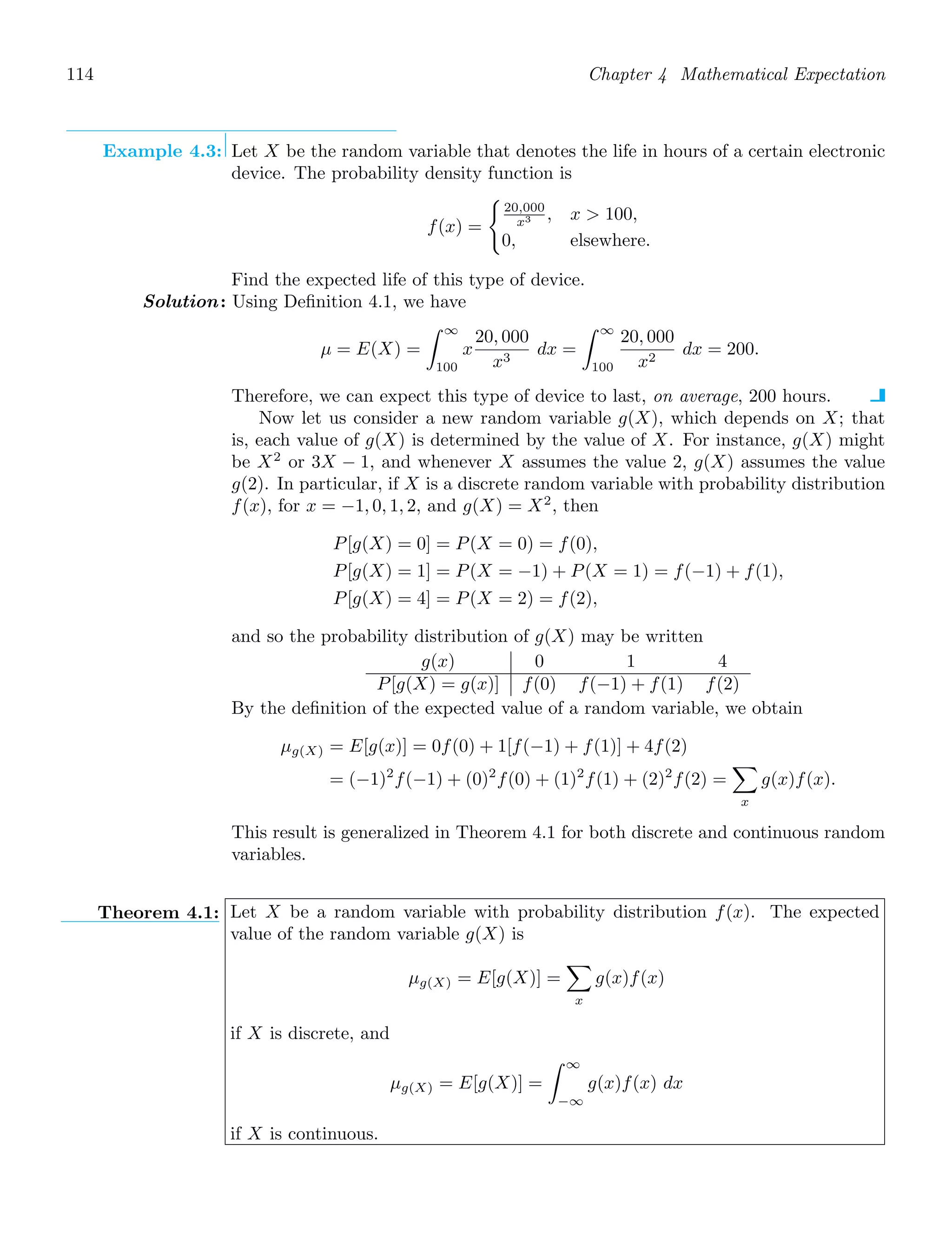 114 Chapter 4 Mathematical Expectation
Example 4.3: Let X be the random variable that denotes the life in hours of a certain electronic
device. The probability density function is
f(x) =

20,000
x3 , x  100,
0, elsewhere.
Find the expected life of this type of device.
Solution: Using Deﬁnition 4.1, we have
μ = E(X) =
∞
100
x
20, 000
x3
dx =
∞
100
20, 000
x2
dx = 200.
Therefore, we can expect this type of device to last, on average, 200 hours.
Now let us consider a new random variable g(X), which depends on X; that
is, each value of g(X) is determined by the value of X. For instance, g(X) might
be X2
or 3X − 1, and whenever X assumes the value 2, g(X) assumes the value
g(2). In particular, if X is a discrete random variable with probability distribution
f(x), for x = −1, 0, 1, 2, and g(X) = X2
, then
P[g(X) = 0] = P(X = 0) = f(0),
P[g(X) = 1] = P(X = −1) + P(X = 1) = f(−1) + f(1),
P[g(X) = 4] = P(X = 2) = f(2),
and so the probability distribution of g(X) may be written
g(x) 0 1 4
P[g(X) = g(x)] f(0) f(−1) + f(1) f(2)
By the deﬁnition of the expected value of a random variable, we obtain
μg(X) = E[g(x)] = 0f(0) + 1[f(−1) + f(1)] + 4f(2)
= (−1)2
f(−1) + (0)2
f(0) + (1)2
f(1) + (2)2
f(2) =

x
g(x)f(x).
This result is generalized in Theorem 4.1 for both discrete and continuous random
variables.
Theorem 4.1: Let X be a random variable with probability distribution f(x). The expected
value of the random variable g(X) is
μg(X) = E[g(X)] =

x
g(x)f(x)
if X is discrete, and
μg(X) = E[g(X)] =
∞
−∞
g(x)f(x) dx
if X is continuous.
 
