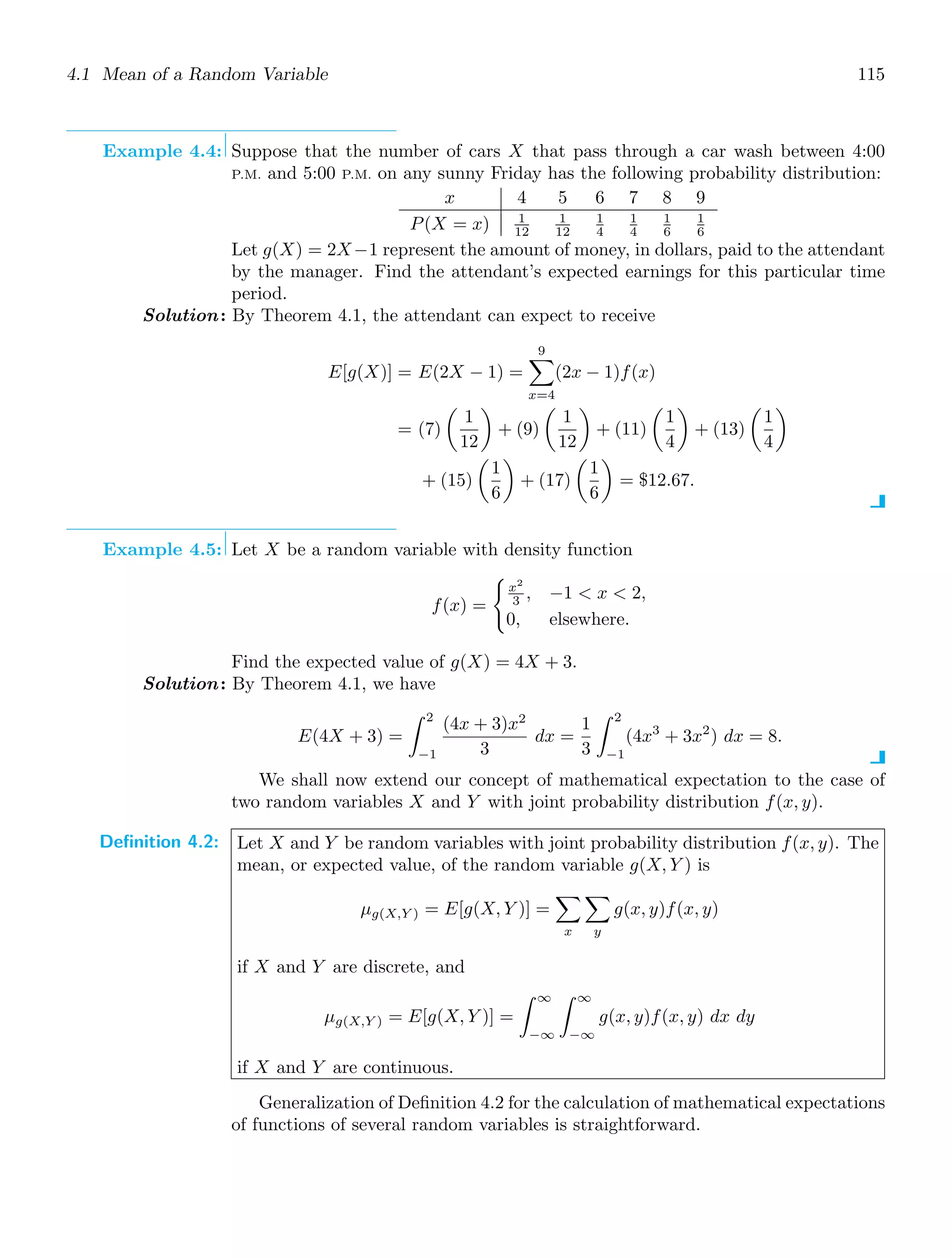 4.1 Mean of a Random Variable 115
Example 4.4: Suppose that the number of cars X that pass through a car wash between 4:00
P.M. and 5:00 P.M. on any sunny Friday has the following probability distribution:
x 4 5 6 7 8 9
P(X = x) 1
12
1
12
1
4
1
4
1
6
1
6
Let g(X) = 2X−1 represent the amount of money, in dollars, paid to the attendant
by the manager. Find the attendant’s expected earnings for this particular time
period.
Solution: By Theorem 4.1, the attendant can expect to receive
E[g(X)] = E(2X − 1) =
9

x=4
(2x − 1)f(x)
= (7)

1
12

+ (9)

1
12

+ (11)

1
4

+ (13)

1
4

+ (15)

1
6

+ (17)

1
6

= $12.67.
Example 4.5: Let X be a random variable with density function
f(x) =

x2
3 , −1  x  2,
0, elsewhere.
Find the expected value of g(X) = 4X + 3.
Solution: By Theorem 4.1, we have
E(4X + 3) =
2
−1
(4x + 3)x2
3
dx =
1
3
2
−1
(4x3
+ 3x2
) dx = 8.
We shall now extend our concept of mathematical expectation to the case of
two random variables X and Y with joint probability distribution f(x, y).
Definition 4.2: Let X and Y be random variables with joint probability distribution f(x, y). The
mean, or expected value, of the random variable g(X, Y ) is
μg(X,Y ) = E[g(X, Y )] =

x

y
g(x, y)f(x, y)
if X and Y are discrete, and
μg(X,Y ) = E[g(X, Y )] =
∞
−∞
∞
−∞
g(x, y)f(x, y) dx dy
if X and Y are continuous.
Generalization of Deﬁnition 4.2 for the calculation of mathematical expectations
of functions of several random variables is straightforward.
 