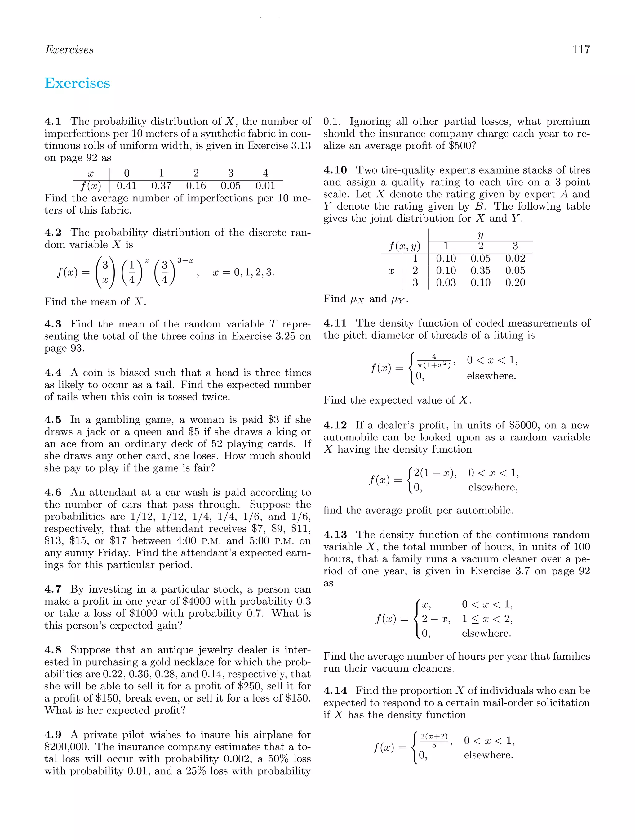 / /
Exercises 117
Exercises
4.1 The probability distribution of X, the number of
imperfections per 10 meters of a synthetic fabric in con-
tinuous rolls of uniform width, is given in Exercise 3.13
on page 92 as
x 0 1 2 3 4
f(x) 0.41 0.37 0.16 0.05 0.01
Find the average number of imperfections per 10 me-
ters of this fabric.
4.2 The probability distribution of the discrete ran-
dom variable X is
f(x) =
3
x

1
4
x 
3
4
3−x
, x = 0, 1, 2, 3.
Find the mean of X.
4.3 Find the mean of the random variable T repre-
senting the total of the three coins in Exercise 3.25 on
page 93.
4.4 A coin is biased such that a head is three times
as likely to occur as a tail. Find the expected number
of tails when this coin is tossed twice.
4.5 In a gambling game, a woman is paid $3 if she
draws a jack or a queen and $5 if she draws a king or
an ace from an ordinary deck of 52 playing cards. If
she draws any other card, she loses. How much should
she pay to play if the game is fair?
4.6 An attendant at a car wash is paid according to
the number of cars that pass through. Suppose the
probabilities are 1/12, 1/12, 1/4, 1/4, 1/6, and 1/6,
respectively, that the attendant receives $7, $9, $11,
$13, $15, or $17 between 4:00 P.M. and 5:00 P.M. on
any sunny Friday. Find the attendant’s expected earn-
ings for this particular period.
4.7 By investing in a particular stock, a person can
make a proﬁt in one year of $4000 with probability 0.3
or take a loss of $1000 with probability 0.7. What is
this person’s expected gain?
4.8 Suppose that an antique jewelry dealer is inter-
ested in purchasing a gold necklace for which the prob-
abilities are 0.22, 0.36, 0.28, and 0.14, respectively, that
she will be able to sell it for a proﬁt of $250, sell it for
a proﬁt of $150, break even, or sell it for a loss of $150.
What is her expected proﬁt?
4.9 A private pilot wishes to insure his airplane for
$200,000. The insurance company estimates that a to-
tal loss will occur with probability 0.002, a 50% loss
with probability 0.01, and a 25% loss with probability
0.1. Ignoring all other partial losses, what premium
should the insurance company charge each year to re-
alize an average proﬁt of $500?
4.10 Two tire-quality experts examine stacks of tires
and assign a quality rating to each tire on a 3-point
scale. Let X denote the rating given by expert A and
Y denote the rating given by B. The following table
gives the joint distribution for X and Y .
y
f(x, y) 1 2 3
1 0.10 0.05 0.02
x 2 0.10 0.35 0.05
3 0.03 0.10 0.20
Find μX and μY .
4.11 The density function of coded measurements of
the pitch diameter of threads of a ﬁtting is
f(x) =

4
π(1+x2)
, 0  x  1,
0, elsewhere.
Find the expected value of X.
4.12 If a dealer’s proﬁt, in units of $5000, on a new
automobile can be looked upon as a random variable
X having the density function
f(x) =
2(1 − x), 0  x  1,
0, elsewhere,
ﬁnd the average proﬁt per automobile.
4.13 The density function of the continuous random
variable X, the total number of hours, in units of 100
hours, that a family runs a vacuum cleaner over a pe-
riod of one year, is given in Exercise 3.7 on page 92
as
f(x) =
⎧
⎨
⎩
x, 0  x  1,
2 − x, 1 ≤ x  2,
0, elsewhere.
Find the average number of hours per year that families
run their vacuum cleaners.
4.14 Find the proportion X of individuals who can be
expected to respond to a certain mail-order solicitation
if X has the density function
f(x) =

2(x+2)
5
, 0  x  1,
0, elsewhere.
 