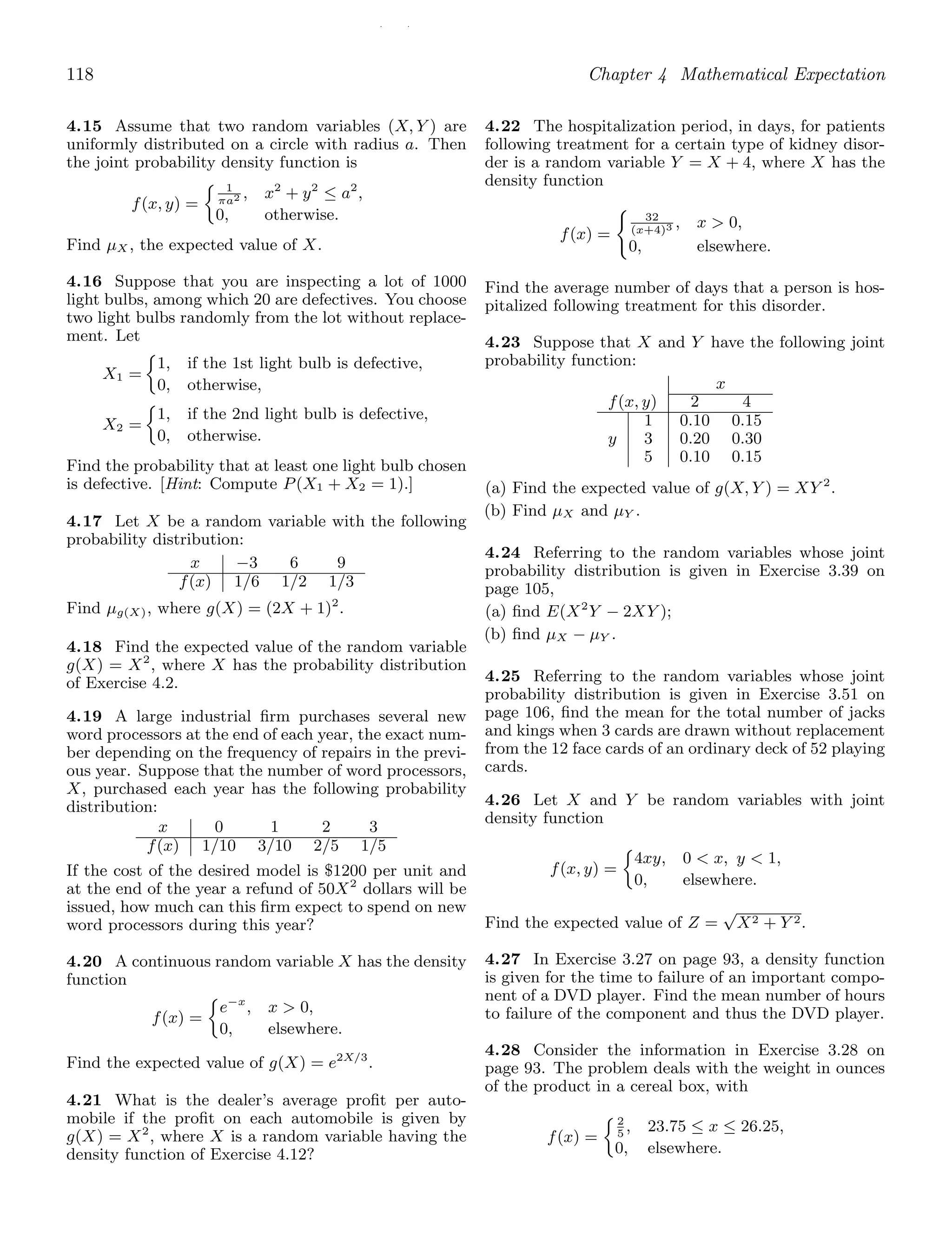 / /
118 Chapter 4 Mathematical Expectation
4.15 Assume that two random variables (X, Y ) are
uniformly distributed on a circle with radius a. Then
the joint probability density function is
f(x, y) =
1
πa2 , x2
+ y2
≤ a2
,
0, otherwise.
Find μX , the expected value of X.
4.16 Suppose that you are inspecting a lot of 1000
light bulbs, among which 20 are defectives. You choose
two light bulbs randomly from the lot without replace-
ment. Let
X1 =
1, if the 1st light bulb is defective,
0, otherwise,
X2 =
1, if the 2nd light bulb is defective,
0, otherwise.
Find the probability that at least one light bulb chosen
is defective. [Hint: Compute P(X1 + X2 = 1).]
4.17 Let X be a random variable with the following
probability distribution:
x −3 6 9
f(x) 1/6 1/2 1/3
Find μg(X), where g(X) = (2X + 1)2
.
4.18 Find the expected value of the random variable
g(X) = X2
, where X has the probability distribution
of Exercise 4.2.
4.19 A large industrial ﬁrm purchases several new
word processors at the end of each year, the exact num-
ber depending on the frequency of repairs in the previ-
ous year. Suppose that the number of word processors,
X, purchased each year has the following probability
distribution:
x 0 1 2 3
f(x) 1/10 3/10 2/5 1/5
If the cost of the desired model is $1200 per unit and
at the end of the year a refund of 50X2
dollars will be
issued, how much can this ﬁrm expect to spend on new
word processors during this year?
4.20 A continuous random variable X has the density
function
f(x) =
e−x
, x  0,
0, elsewhere.
Find the expected value of g(X) = e2X/3
.
4.21 What is the dealer’s average proﬁt per auto-
mobile if the proﬁt on each automobile is given by
g(X) = X2
, where X is a random variable having the
density function of Exercise 4.12?
4.22 The hospitalization period, in days, for patients
following treatment for a certain type of kidney disor-
der is a random variable Y = X + 4, where X has the
density function
f(x) =

32
(x+4)3 , x  0,
0, elsewhere.
Find the average number of days that a person is hos-
pitalized following treatment for this disorder.
4.23 Suppose that X and Y have the following joint
probability function:
x
f(x, y) 2 4
1 0.10 0.15
y 3 0.20 0.30
5 0.10 0.15
(a) Find the expected value of g(X, Y ) = XY 2
.
(b) Find μX and μY .
4.24 Referring to the random variables whose joint
probability distribution is given in Exercise 3.39 on
page 105,
(a) ﬁnd E(X2
Y − 2XY );
(b) ﬁnd μX − μY .
4.25 Referring to the random variables whose joint
probability distribution is given in Exercise 3.51 on
page 106, ﬁnd the mean for the total number of jacks
and kings when 3 cards are drawn without replacement
from the 12 face cards of an ordinary deck of 52 playing
cards.
4.26 Let X and Y be random variables with joint
density function
f(x, y) =
4xy, 0  x, y  1,
0, elsewhere.
Find the expected value of Z =
√
X2 + Y 2.
4.27 In Exercise 3.27 on page 93, a density function
is given for the time to failure of an important compo-
nent of a DVD player. Find the mean number of hours
to failure of the component and thus the DVD player.
4.28 Consider the information in Exercise 3.28 on
page 93. The problem deals with the weight in ounces
of the product in a cereal box, with
f(x) =
2
5
, 23.75 ≤ x ≤ 26.25,
0, elsewhere.
 