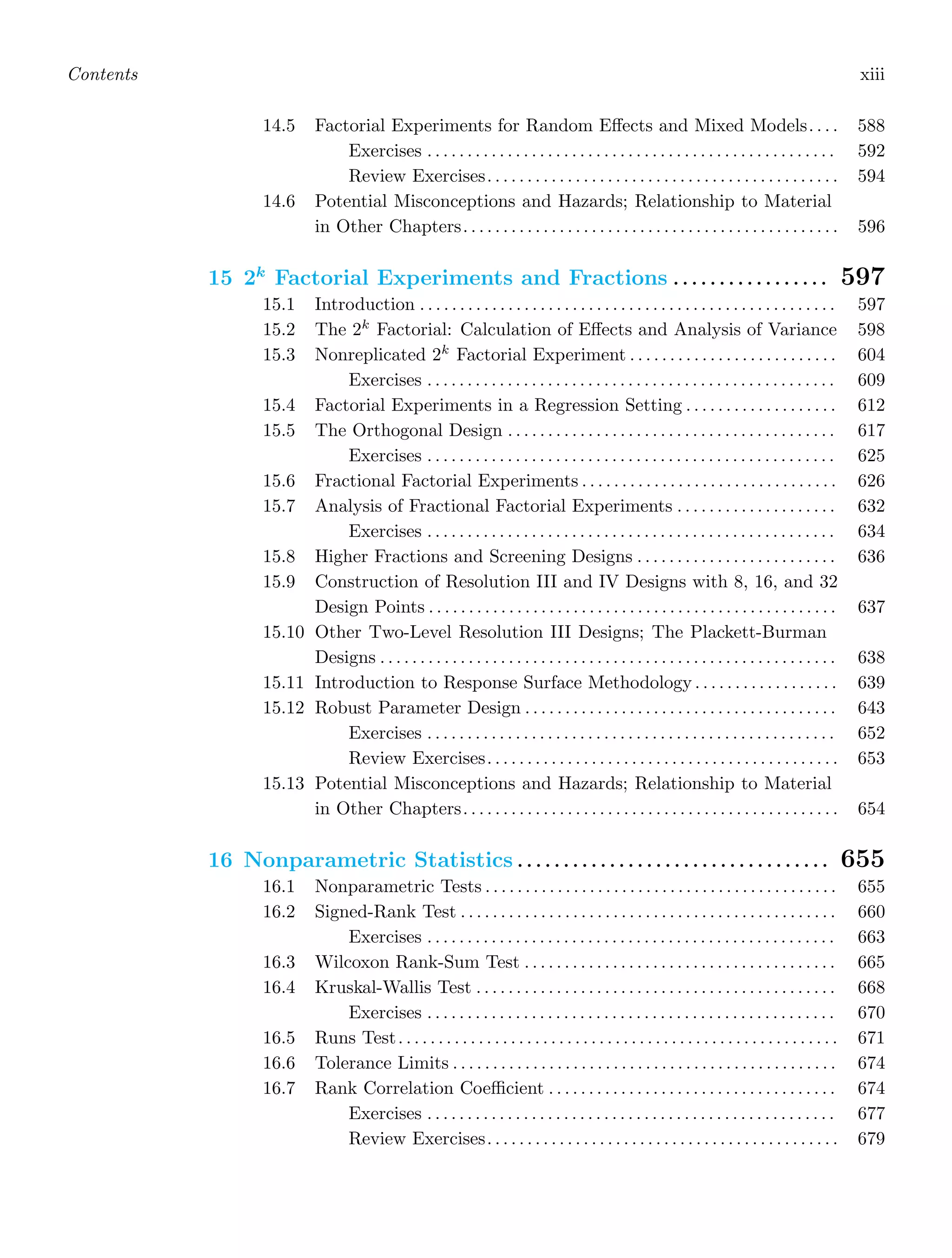 Contents xiii
14.5 Factorial Experiments for Random Eﬀects and Mixed Models. . . . 588
Exercises . . . . . . . . . . . . . . . . . . . . . . . . . . . . . . . . . . . . . . . . . . . . . . . . . . . 592
Review Exercises. . . . . . . . . . . . . . . . . . . . . . . . . . . . . . . . . . . . . . . . . . . . 594
14.6 Potential Misconceptions and Hazards; Relationship to Material
in Other Chapters. . . . . . . . . . . . . . . . . . . . . . . . . . . . . . . . . . . . . . . . . . . . . . . 596
15 2k
Factorial Experiments and Fractions . . . . . . . . . . . . . . . . . 597
15.1 Introduction . . . . . . . . . . . . . . . . . . . . . . . . . . . . . . . . . . . . . . . . . . . . . . . . . . . . 597
15.2 The 2k
Factorial: Calculation of Eﬀects and Analysis of Variance 598
15.3 Nonreplicated 2k
Factorial Experiment . . . . . . . . . . . . . . . . . . . . . . . . . . 604
Exercises . . . . . . . . . . . . . . . . . . . . . . . . . . . . . . . . . . . . . . . . . . . . . . . . . . . 609
15.4 Factorial Experiments in a Regression Setting . . . . . . . . . . . . . . . . . . . 612
15.5 The Orthogonal Design . . . . . . . . . . . . . . . . . . . . . . . . . . . . . . . . . . . . . . . . . 617
Exercises . . . . . . . . . . . . . . . . . . . . . . . . . . . . . . . . . . . . . . . . . . . . . . . . . . . 625
15.6 Fractional Factorial Experiments . . . . . . . . . . . . . . . . . . . . . . . . . . . . . . . . 626
15.7 Analysis of Fractional Factorial Experiments . . . . . . . . . . . . . . . . . . . . 632
Exercises . . . . . . . . . . . . . . . . . . . . . . . . . . . . . . . . . . . . . . . . . . . . . . . . . . . 634
15.8 Higher Fractions and Screening Designs . . . . . . . . . . . . . . . . . . . . . . . . . 636
15.9 Construction of Resolution III and IV Designs with 8, 16, and 32
Design Points . . . . . . . . . . . . . . . . . . . . . . . . . . . . . . . . . . . . . . . . . . . . . . . . . . . 637
15.10 Other Two-Level Resolution III Designs; The Plackett-Burman
Designs . . . . . . . . . . . . . . . . . . . . . . . . . . . . . . . . . . . . . . . . . . . . . . . . . . . . . . . . . 638
15.11 Introduction to Response Surface Methodology . . . . . . . . . . . . . . . . . . 639
15.12 Robust Parameter Design . . . . . . . . . . . . . . . . . . . . . . . . . . . . . . . . . . . . . . . 643
Exercises . . . . . . . . . . . . . . . . . . . . . . . . . . . . . . . . . . . . . . . . . . . . . . . . . . . 652
Review Exercises. . . . . . . . . . . . . . . . . . . . . . . . . . . . . . . . . . . . . . . . . . . . 653
15.13 Potential Misconceptions and Hazards; Relationship to Material
in Other Chapters. . . . . . . . . . . . . . . . . . . . . . . . . . . . . . . . . . . . . . . . . . . . . . . 654
16 Nonparametric Statistics . . . . . . . . . . . . . . . . . . . . . . . . . . . . . . . . . . 655
16.1 Nonparametric Tests . . . . . . . . . . . . . . . . . . . . . . . . . . . . . . . . . . . . . . . . . . . . 655
16.2 Signed-Rank Test . . . . . . . . . . . . . . . . . . . . . . . . . . . . . . . . . . . . . . . . . . . . . . . 660
Exercises . . . . . . . . . . . . . . . . . . . . . . . . . . . . . . . . . . . . . . . . . . . . . . . . . . . 663
16.3 Wilcoxon Rank-Sum Test . . . . . . . . . . . . . . . . . . . . . . . . . . . . . . . . . . . . . . . 665
16.4 Kruskal-Wallis Test . . . . . . . . . . . . . . . . . . . . . . . . . . . . . . . . . . . . . . . . . . . . . 668
Exercises . . . . . . . . . . . . . . . . . . . . . . . . . . . . . . . . . . . . . . . . . . . . . . . . . . . 670
16.5 Runs Test. . . . . . . . . . . . . . . . . . . . . . . . . . . . . . . . . . . . . . . . . . . . . . . . . . . . . . . 671
16.6 Tolerance Limits . . . . . . . . . . . . . . . . . . . . . . . . . . . . . . . . . . . . . . . . . . . . . . . . 674
16.7 Rank Correlation Coeﬃcient . . . . . . . . . . . . . . . . . . . . . . . . . . . . . . . . . . . . 674
Exercises . . . . . . . . . . . . . . . . . . . . . . . . . . . . . . . . . . . . . . . . . . . . . . . . . . . 677
Review Exercises. . . . . . . . . . . . . . . . . . . . . . . . . . . . . . . . . . . . . . . . . . . . 679
 