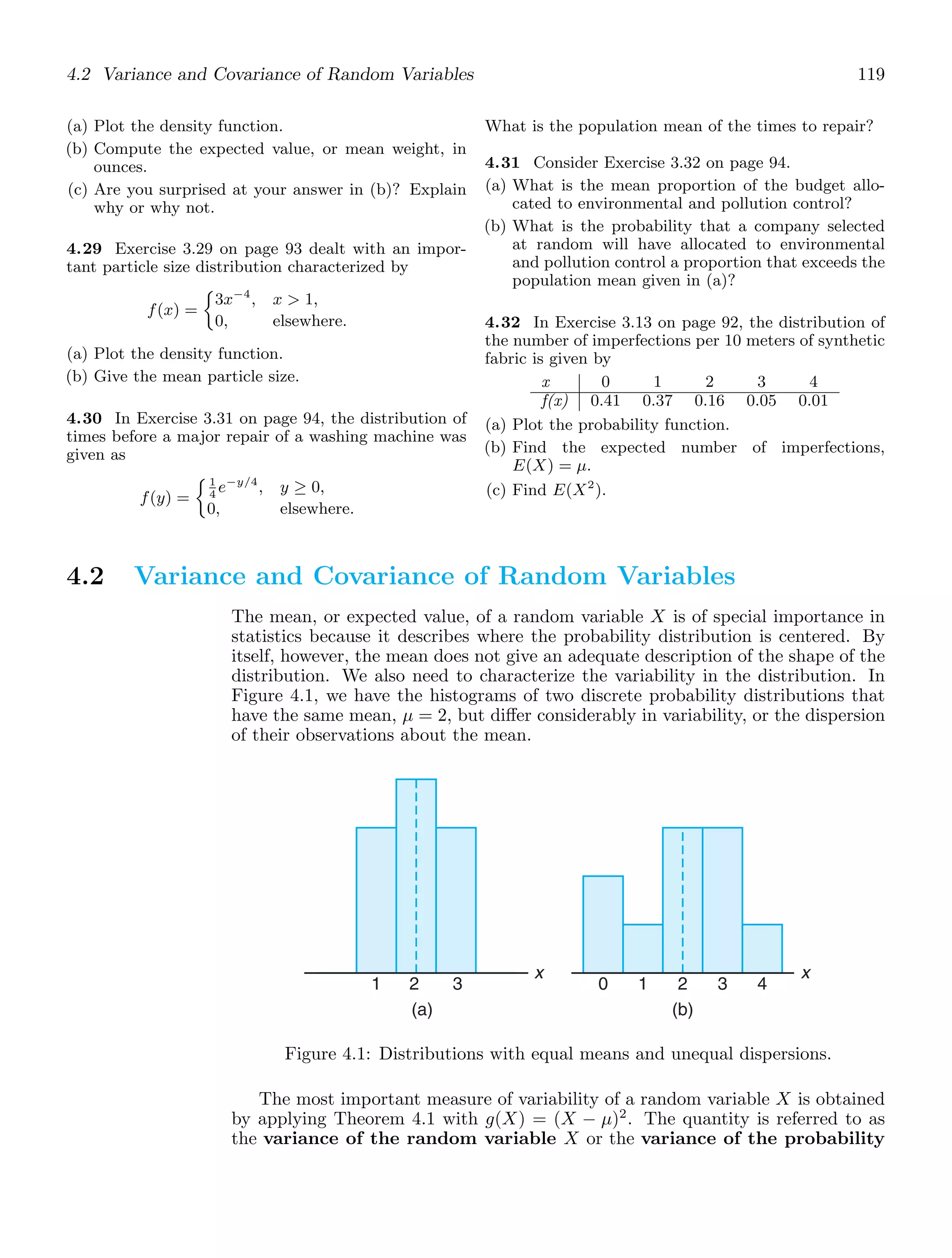 4.2 Variance and Covariance of Random Variables 119
(a) Plot the density function.
(b) Compute the expected value, or mean weight, in
ounces.
(c) Are you surprised at your answer in (b)? Explain
why or why not.
4.29 Exercise 3.29 on page 93 dealt with an impor-
tant particle size distribution characterized by
f(x) =
3x−4
, x  1,
0, elsewhere.
(a) Plot the density function.
(b) Give the mean particle size.
4.30 In Exercise 3.31 on page 94, the distribution of
times before a major repair of a washing machine was
given as
f(y) =
1
4
e−y/4
, y ≥ 0,
0, elsewhere.
What is the population mean of the times to repair?
4.31 Consider Exercise 3.32 on page 94.
(a) What is the mean proportion of the budget allo-
cated to environmental and pollution control?
(b) What is the probability that a company selected
at random will have allocated to environmental
and pollution control a proportion that exceeds the
population mean given in (a)?
4.32 In Exercise 3.13 on page 92, the distribution of
the number of imperfections per 10 meters of synthetic
fabric is given by
x 0 1 2 3 4
f(x) 0.41 0.37 0.16 0.05 0.01
(a) Plot the probability function.
(b) Find the expected number of imperfections,
E(X) = μ.
(c) Find E(X2
).
4.2 Variance and Covariance of Random Variables
The mean, or expected value, of a random variable X is of special importance in
statistics because it describes where the probability distribution is centered. By
itself, however, the mean does not give an adequate description of the shape of the
distribution. We also need to characterize the variability in the distribution. In
Figure 4.1, we have the histograms of two discrete probability distributions that
have the same mean, μ = 2, but diﬀer considerably in variability, or the dispersion
of their observations about the mean.
1 2 3 0 1 2 3 4
x
(a) (b)
x
Figure 4.1: Distributions with equal means and unequal dispersions.
The most important measure of variability of a random variable X is obtained
by applying Theorem 4.1 with g(X) = (X − μ)2
. The quantity is referred to as
the variance of the random variable X or the variance of the probability
 
