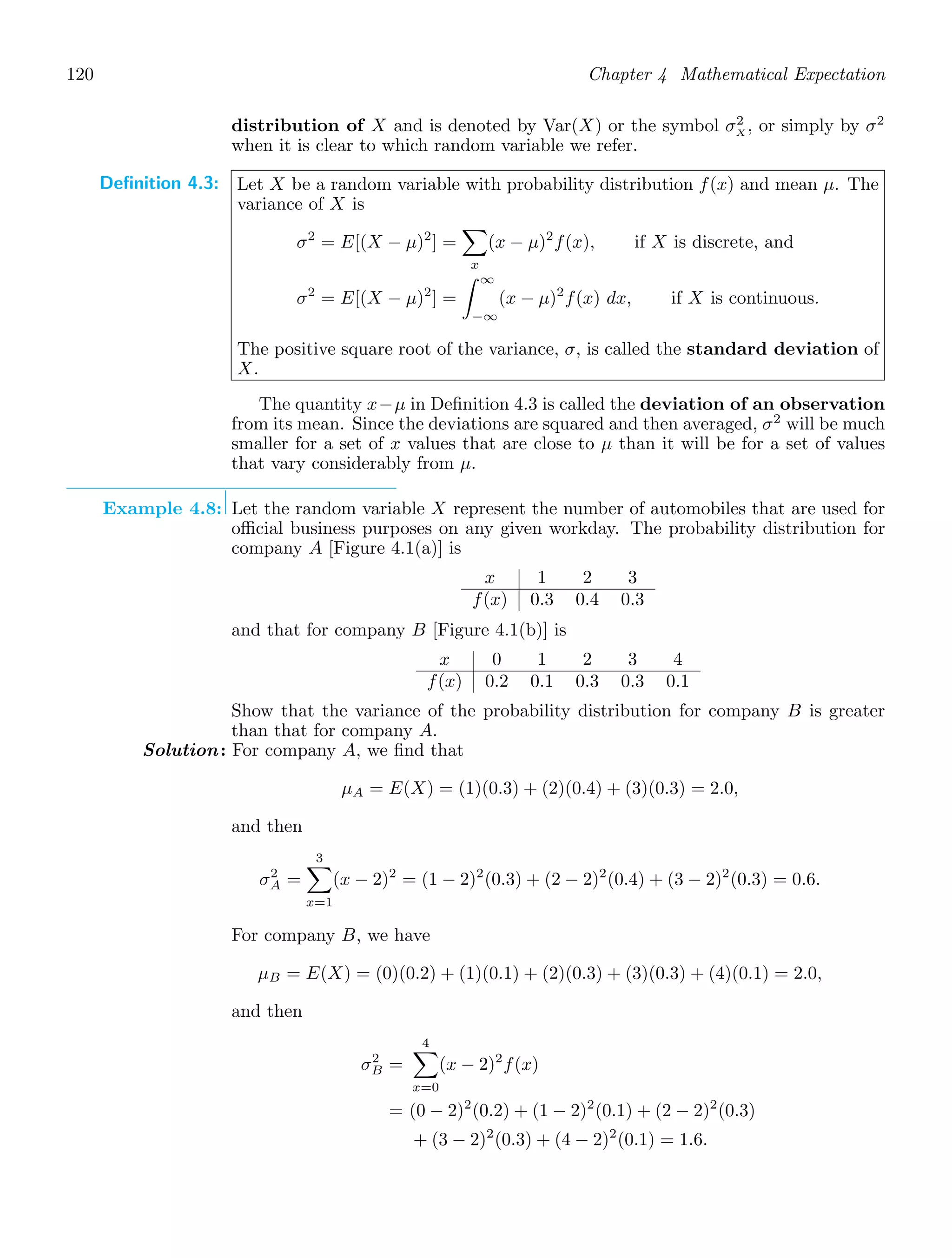 120 Chapter 4 Mathematical Expectation
distribution of X and is denoted by Var(X) or the symbol σ2
X , or simply by σ2
when it is clear to which random variable we refer.
Definition 4.3: Let X be a random variable with probability distribution f(x) and mean μ. The
variance of X is
σ2
= E[(X − μ)2
] =

x
(x − μ)2
f(x), if X is discrete, and
σ2
= E[(X − μ)2
] =
∞
−∞
(x − μ)2
f(x) dx, if X is continuous.
The positive square root of the variance, σ, is called the standard deviation of
X.
The quantity x−μ in Deﬁnition 4.3 is called the deviation of an observation
from its mean. Since the deviations are squared and then averaged, σ2
will be much
smaller for a set of x values that are close to μ than it will be for a set of values
that vary considerably from μ.
Example 4.8: Let the random variable X represent the number of automobiles that are used for
oﬃcial business purposes on any given workday. The probability distribution for
company A [Figure 4.1(a)] is
x 1 2 3
f(x) 0.3 0.4 0.3
and that for company B [Figure 4.1(b)] is
x 0 1 2 3 4
f(x) 0.2 0.1 0.3 0.3 0.1
Show that the variance of the probability distribution for company B is greater
than that for company A.
Solution: For company A, we ﬁnd that
μA = E(X) = (1)(0.3) + (2)(0.4) + (3)(0.3) = 2.0,
and then
σ2
A =
3

x=1
(x − 2)2
= (1 − 2)2
(0.3) + (2 − 2)2
(0.4) + (3 − 2)2
(0.3) = 0.6.
For company B, we have
μB = E(X) = (0)(0.2) + (1)(0.1) + (2)(0.3) + (3)(0.3) + (4)(0.1) = 2.0,
and then
σ2
B =
4

x=0
(x − 2)2
f(x)
= (0 − 2)2
(0.2) + (1 − 2)2
(0.1) + (2 − 2)2
(0.3)
+ (3 − 2)2
(0.3) + (4 − 2)2
(0.1) = 1.6.
 