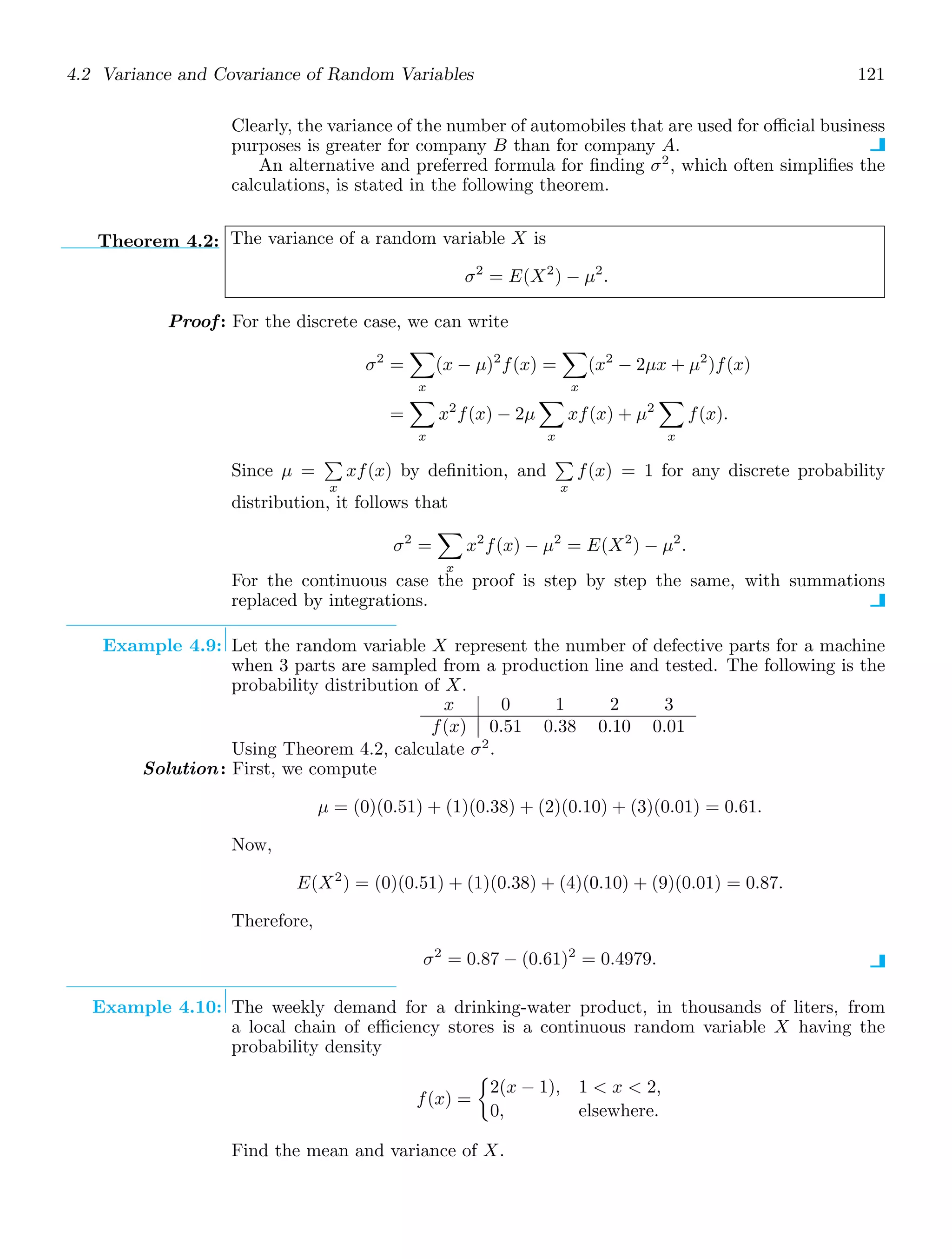 4.2 Variance and Covariance of Random Variables 121
Clearly, the variance of the number of automobiles that are used for oﬃcial business
purposes is greater for company B than for company A.
An alternative and preferred formula for ﬁnding σ2
, which often simpliﬁes the
calculations, is stated in the following theorem.
Theorem 4.2: The variance of a random variable X is
σ2
= E(X2
) − μ2
.
Proof: For the discrete case, we can write
σ2
=

x
(x − μ)2
f(x) =

x
(x2
− 2μx + μ2
)f(x)
=

x
x2
f(x) − 2μ

x
xf(x) + μ2

x
f(x).
Since μ =

x
xf(x) by deﬁnition, and

x
f(x) = 1 for any discrete probability
distribution, it follows that
σ2
=

x
x2
f(x) − μ2
= E(X2
) − μ2
.
For the continuous case the proof is step by step the same, with summations
replaced by integrations.
Example 4.9: Let the random variable X represent the number of defective parts for a machine
when 3 parts are sampled from a production line and tested. The following is the
probability distribution of X.
x 0 1 2 3
f(x) 0.51 0.38 0.10 0.01
Using Theorem 4.2, calculate σ2
.
Solution: First, we compute
μ = (0)(0.51) + (1)(0.38) + (2)(0.10) + (3)(0.01) = 0.61.
Now,
E(X2
) = (0)(0.51) + (1)(0.38) + (4)(0.10) + (9)(0.01) = 0.87.
Therefore,
σ2
= 0.87 − (0.61)2
= 0.4979.
Example 4.10: The weekly demand for a drinking-water product, in thousands of liters, from
a local chain of eﬃciency stores is a continuous random variable X having the
probability density
f(x) =

2(x − 1), 1  x  2,
0, elsewhere.
Find the mean and variance of X.
 