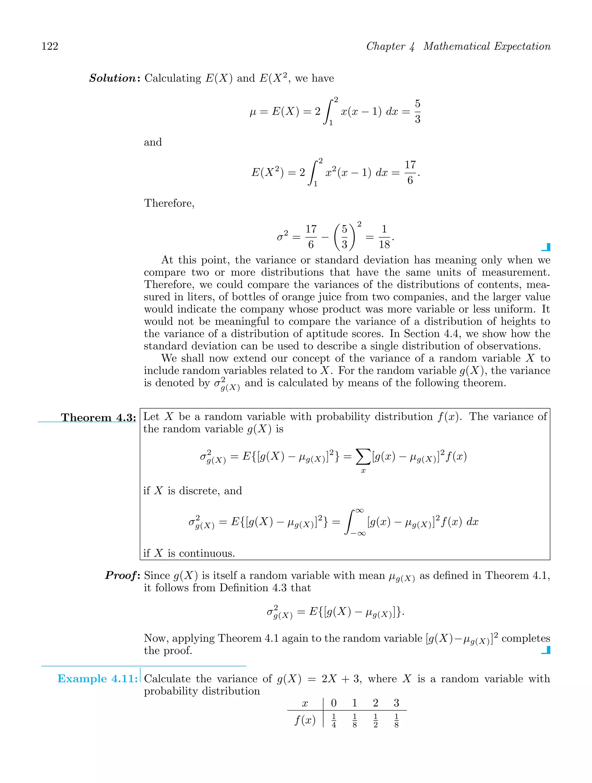 122 Chapter 4 Mathematical Expectation
Solution: Calculating E(X) and E(X2
, we have
μ = E(X) = 2
2
1
x(x − 1) dx =
5
3
and
E(X2
) = 2
2
1
x2
(x − 1) dx =
17
6
.
Therefore,
σ2
=
17
6
−

5
3
2
=
1
18
.
At this point, the variance or standard deviation has meaning only when we
compare two or more distributions that have the same units of measurement.
Therefore, we could compare the variances of the distributions of contents, mea-
sured in liters, of bottles of orange juice from two companies, and the larger value
would indicate the company whose product was more variable or less uniform. It
would not be meaningful to compare the variance of a distribution of heights to
the variance of a distribution of aptitude scores. In Section 4.4, we show how the
standard deviation can be used to describe a single distribution of observations.
We shall now extend our concept of the variance of a random variable X to
include random variables related to X. For the random variable g(X), the variance
is denoted by σ2
g(X) and is calculated by means of the following theorem.
Theorem 4.3: Let X be a random variable with probability distribution f(x). The variance of
the random variable g(X) is
σ2
g(X) = E{[g(X) − μg(X)]2
} =

x
[g(x) − μg(X)]2
f(x)
if X is discrete, and
σ2
g(X) = E{[g(X) − μg(X)]2
} =
∞
−∞
[g(x) − μg(X)]2
f(x) dx
if X is continuous.
Proof: Since g(X) is itself a random variable with mean μg(X) as deﬁned in Theorem 4.1,
it follows from Deﬁnition 4.3 that
σ2
g(X) = E{[g(X) − μg(X)]}.
Now, applying Theorem 4.1 again to the random variable [g(X)−μg(X)]2
completes
the proof.
Example 4.11: Calculate the variance of g(X) = 2X + 3, where X is a random variable with
probability distribution
x 0 1 2 3
f(x) 1
4
1
8
1
2
1
8
 