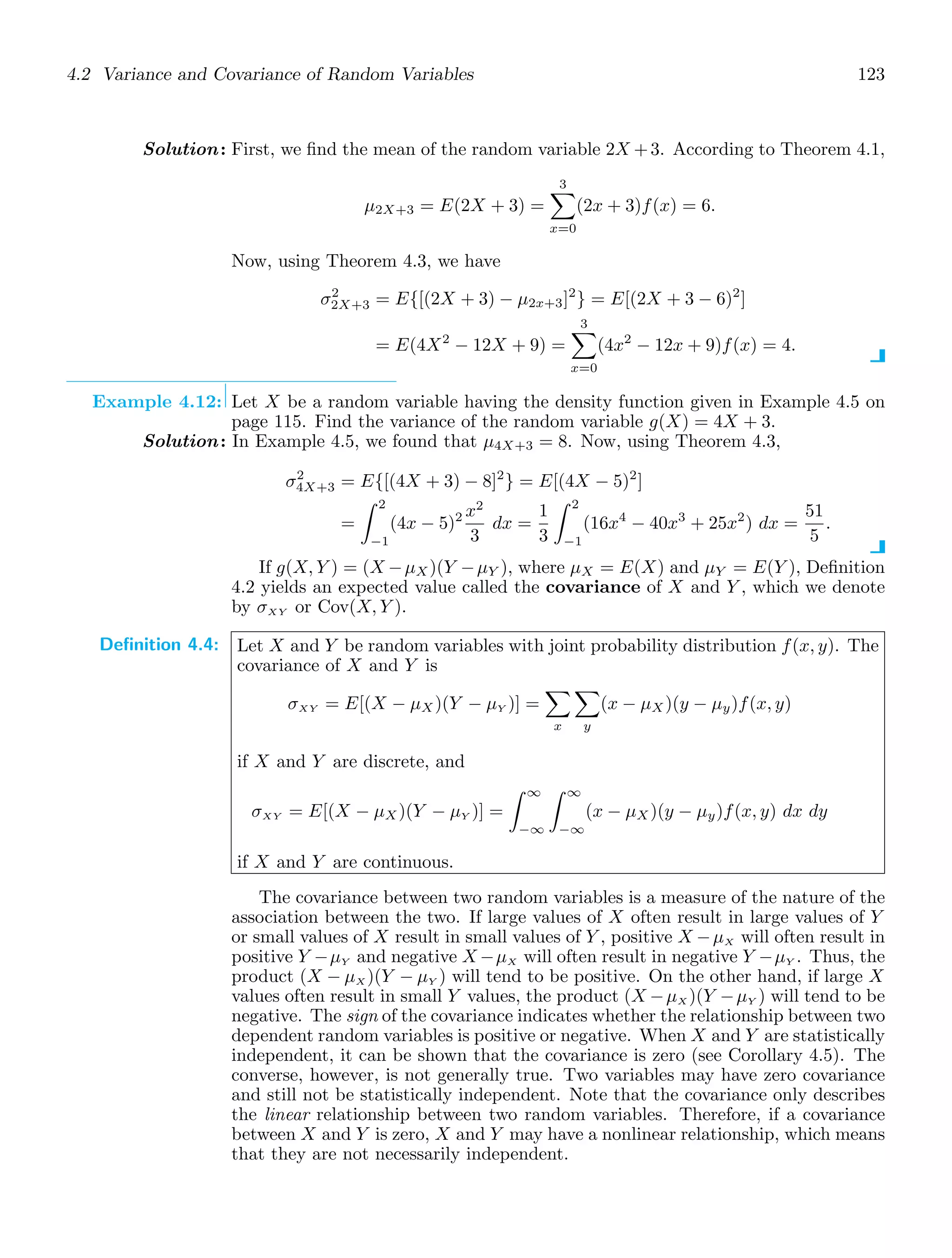 4.2 Variance and Covariance of Random Variables 123
Solution: First, we ﬁnd the mean of the random variable 2X +3. According to Theorem 4.1,
μ2X+3 = E(2X + 3) =
3

x=0
(2x + 3)f(x) = 6.
Now, using Theorem 4.3, we have
σ2
2X+3 = E{[(2X + 3) − μ2x+3]2
} = E[(2X + 3 − 6)2
]
= E(4X2
− 12X + 9) =
3

x=0
(4x2
− 12x + 9)f(x) = 4.
Example 4.12: Let X be a random variable having the density function given in Example 4.5 on
page 115. Find the variance of the random variable g(X) = 4X + 3.
Solution: In Example 4.5, we found that μ4X+3 = 8. Now, using Theorem 4.3,
σ2
4X+3 = E{[(4X + 3) − 8]2
} = E[(4X − 5)2
]
=
2
−1
(4x − 5)2 x2
3
dx =
1
3
2
−1
(16x4
− 40x3
+ 25x2
) dx =
51
5
.
If g(X, Y ) = (X −μX)(Y −μY ), where μX = E(X) and μY = E(Y ), Deﬁnition
4.2 yields an expected value called the covariance of X and Y , which we denote
by σXY or Cov(X, Y ).
Definition 4.4: Let X and Y be random variables with joint probability distribution f(x, y). The
covariance of X and Y is
σXY = E[(X − μX )(Y − μY )] =

x

y
(x − μX )(y − μy)f(x, y)
if X and Y are discrete, and
σXY = E[(X − μX)(Y − μY )] =
∞
−∞
∞
−∞
(x − μX )(y − μy)f(x, y) dx dy
if X and Y are continuous.
The covariance between two random variables is a measure of the nature of the
association between the two. If large values of X often result in large values of Y
or small values of X result in small values of Y , positive X −μX will often result in
positive Y −μY and negative X −μX will often result in negative Y −μY . Thus, the
product (X − μX )(Y − μY ) will tend to be positive. On the other hand, if large X
values often result in small Y values, the product (X −μX )(Y −μY ) will tend to be
negative. The sign of the covariance indicates whether the relationship between two
dependent random variables is positive or negative. When X and Y are statistically
independent, it can be shown that the covariance is zero (see Corollary 4.5). The
converse, however, is not generally true. Two variables may have zero covariance
and still not be statistically independent. Note that the covariance only describes
the linear relationship between two random variables. Therefore, if a covariance
between X and Y is zero, X and Y may have a nonlinear relationship, which means
that they are not necessarily independent.
 