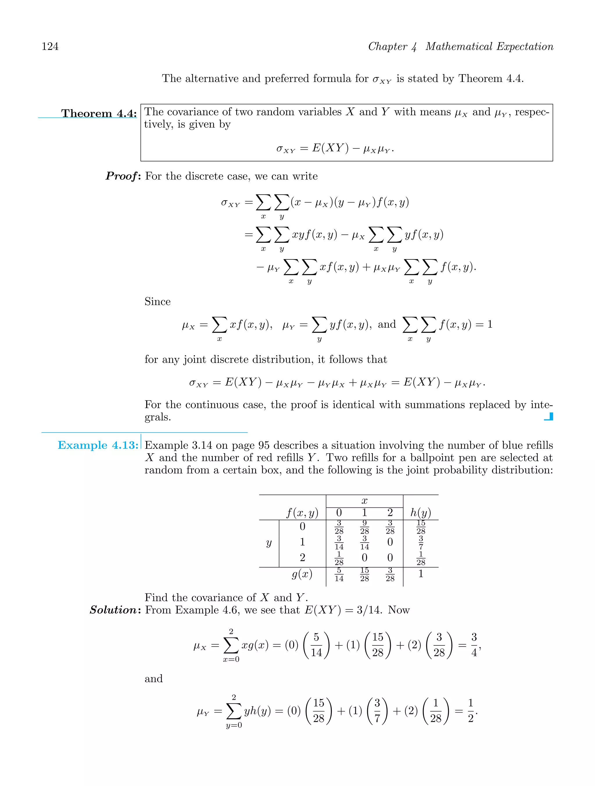 124 Chapter 4 Mathematical Expectation
The alternative and preferred formula for σXY is stated by Theorem 4.4.
Theorem 4.4: The covariance of two random variables X and Y with means μX and μY , respec-
tively, is given by
σXY = E(XY ) − μX μY .
Proof: For the discrete case, we can write
σXY =

x

y
(x − μX )(y − μY )f(x, y)
=

x

y
xyf(x, y) − μX

x

y
yf(x, y)
− μY

x

y
xf(x, y) + μX μY

x

y
f(x, y).
Since
μX =

x
xf(x, y), μY =

y
yf(x, y), and

x

y
f(x, y) = 1
for any joint discrete distribution, it follows that
σXY = E(XY ) − μX μY − μY μX + μX μY = E(XY ) − μX μY .
For the continuous case, the proof is identical with summations replaced by inte-
grals.
Example 4.13: Example 3.14 on page 95 describes a situation involving the number of blue reﬁlls
X and the number of red reﬁlls Y . Two reﬁlls for a ballpoint pen are selected at
random from a certain box, and the following is the joint probability distribution:
x
f(x, y) 0 1 2 h(y)
0 3
28
9
28
3
28
15
28
y 1 3
14
3
14 0 3
7
2 1
28 0 0 1
28
g(x) 5
14
15
28
3
28 1
Find the covariance of X and Y .
Solution: From Example 4.6, we see that E(XY ) = 3/14. Now
μX =
2

x=0
xg(x) = (0)

5
14

+ (1)

15
28

+ (2)

3
28

=
3
4
,
and
μY =
2

y=0
yh(y) = (0)

15
28

+ (1)

3
7

+ (2)

1
28

=
1
2
.
 