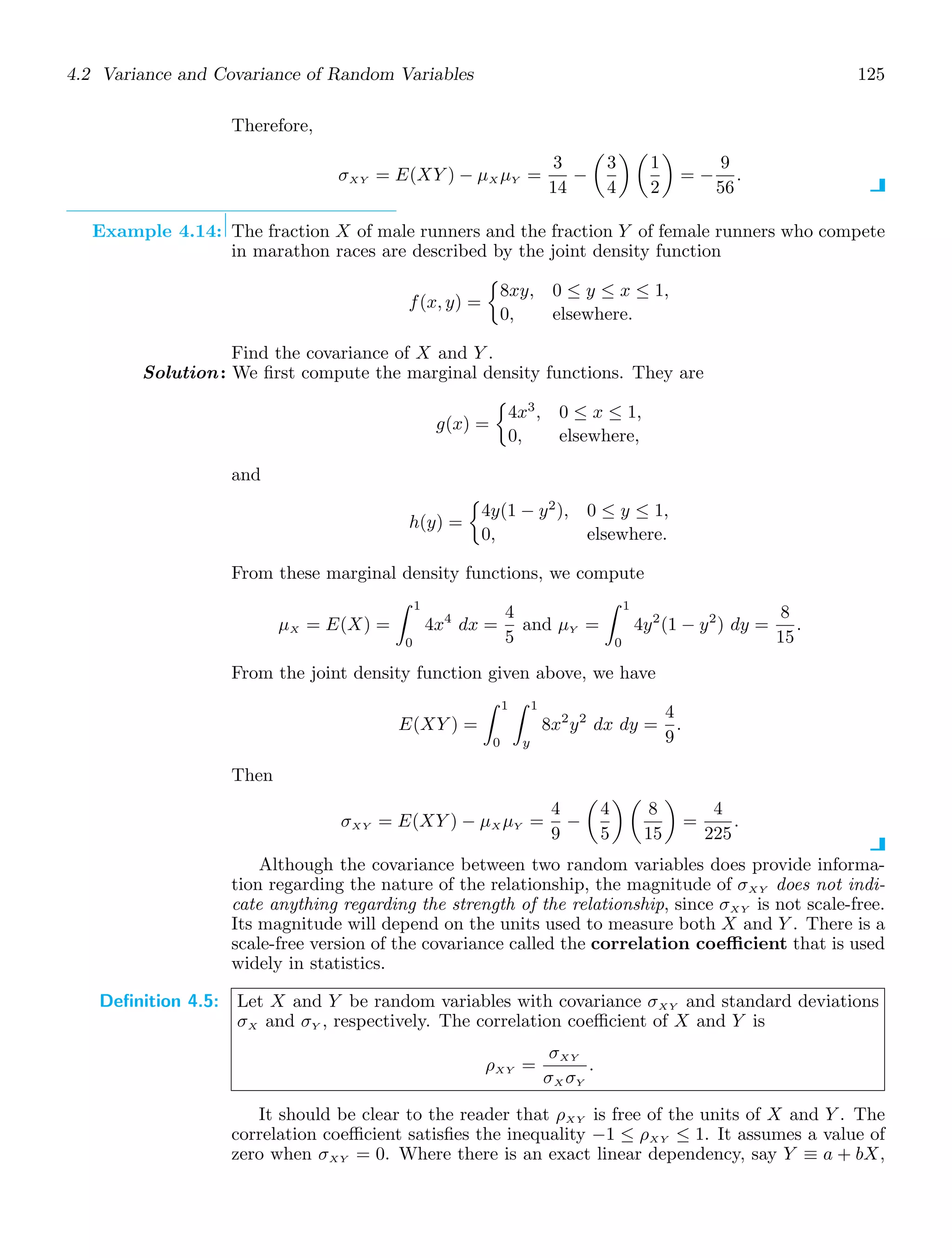 4.2 Variance and Covariance of Random Variables 125
Therefore,
σXY = E(XY ) − μX μY =
3
14
−

3
4
 
1
2

= −
9
56
.
Example 4.14: The fraction X of male runners and the fraction Y of female runners who compete
in marathon races are described by the joint density function
f(x, y) =

8xy, 0 ≤ y ≤ x ≤ 1,
0, elsewhere.
Find the covariance of X and Y .
Solution: We ﬁrst compute the marginal density functions. They are
g(x) =

4x3
, 0 ≤ x ≤ 1,
0, elsewhere,
and
h(y) =

4y(1 − y2
), 0 ≤ y ≤ 1,
0, elsewhere.
From these marginal density functions, we compute
μX = E(X) =
1
0
4x4
dx =
4
5
and μY =
1
0
4y2
(1 − y2
) dy =
8
15
.
From the joint density function given above, we have
E(XY ) =
1
0
1
y
8x2
y2
dx dy =
4
9
.
Then
σXY = E(XY ) − μX μY =
4
9
−

4
5
 
8
15

=
4
225
.
Although the covariance between two random variables does provide informa-
tion regarding the nature of the relationship, the magnitude of σXY does not indi-
cate anything regarding the strength of the relationship, since σXY is not scale-free.
Its magnitude will depend on the units used to measure both X and Y . There is a
scale-free version of the covariance called the correlation coefficient that is used
widely in statistics.
Definition 4.5: Let X and Y be random variables with covariance σXY and standard deviations
σX and σY , respectively. The correlation coeﬃcient of X and Y is
ρXY =
σXY
σX σY
.
It should be clear to the reader that ρXY is free of the units of X and Y . The
correlation coeﬃcient satisﬁes the inequality −1 ≤ ρXY ≤ 1. It assumes a value of
zero when σXY = 0. Where there is an exact linear dependency, say Y ≡ a + bX,
 