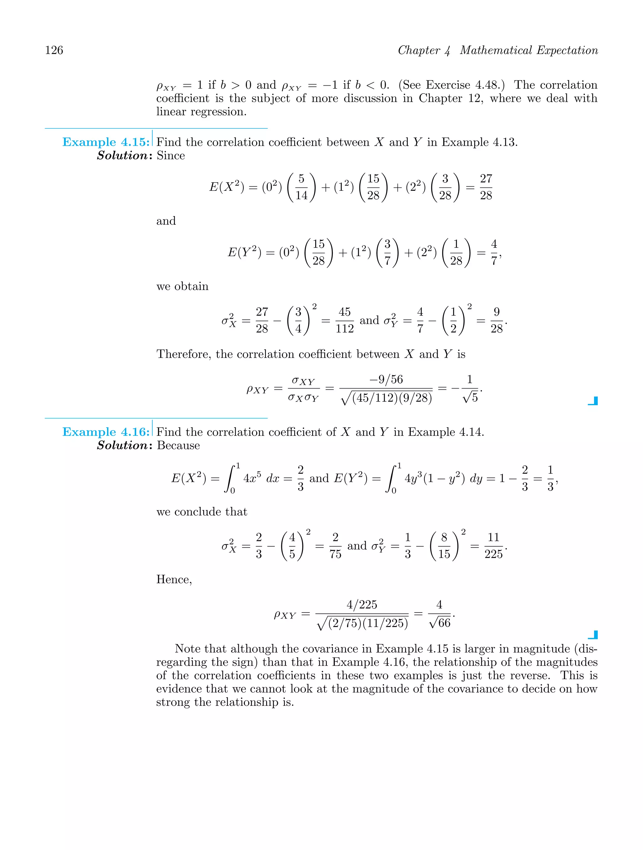 126 Chapter 4 Mathematical Expectation
ρXY = 1 if b  0 and ρXY = −1 if b  0. (See Exercise 4.48.) The correlation
coeﬃcient is the subject of more discussion in Chapter 12, where we deal with
linear regression.
Example 4.15: Find the correlation coeﬃcient between X and Y in Example 4.13.
Solution: Since
E(X2
) = (02
)

5
14

+ (12
)

15
28

+ (22
)

3
28

=
27
28
and
E(Y 2
) = (02
)

15
28

+ (12
)

3
7

+ (22
)

1
28

=
4
7
,
we obtain
σ2
X =
27
28
−

3
4
2
=
45
112
and σ2
Y =
4
7
−

1
2
2
=
9
28
.
Therefore, the correlation coeﬃcient between X and Y is
ρXY =
σXY
σX σY
=
−9/56

(45/112)(9/28)
= −
1
√
5
.
Example 4.16: Find the correlation coeﬃcient of X and Y in Example 4.14.
Solution: Because
E(X2
) =
1
0
4x5
dx =
2
3
and E(Y 2
) =
1
0
4y3
(1 − y2
) dy = 1 −
2
3
=
1
3
,
we conclude that
σ2
X =
2
3
−

4
5
2
=
2
75
and σ2
Y =
1
3
−

8
15
2
=
11
225
.
Hence,
ρXY =
4/225

(2/75)(11/225)
=
4
√
66
.
Note that although the covariance in Example 4.15 is larger in magnitude (dis-
regarding the sign) than that in Example 4.16, the relationship of the magnitudes
of the correlation coeﬃcients in these two examples is just the reverse. This is
evidence that we cannot look at the magnitude of the covariance to decide on how
strong the relationship is.
 