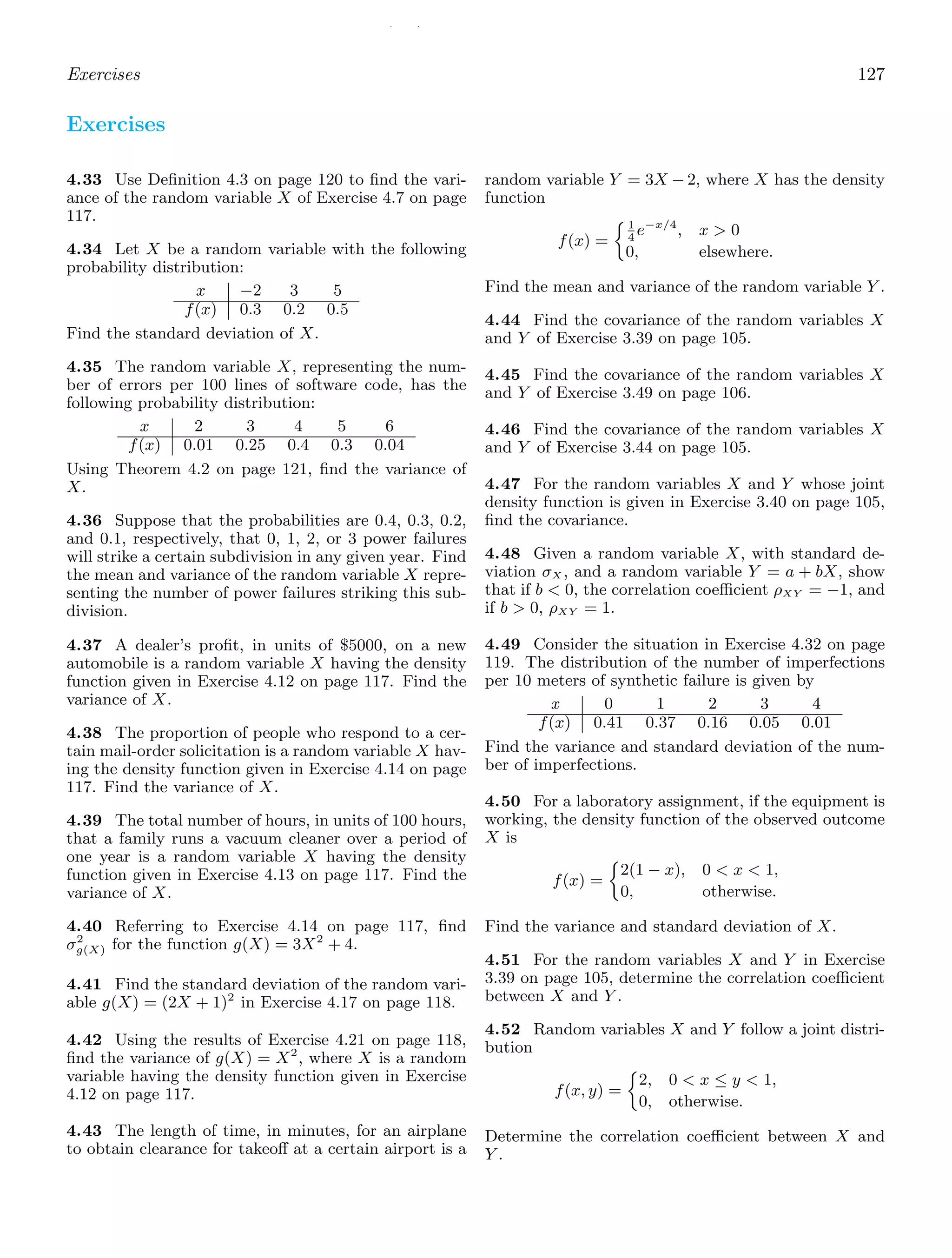 / /
Exercises 127
Exercises
4.33 Use Deﬁnition 4.3 on page 120 to ﬁnd the vari-
ance of the random variable X of Exercise 4.7 on page
117.
4.34 Let X be a random variable with the following
probability distribution:
x −2 3 5
f(x) 0.3 0.2 0.5
Find the standard deviation of X.
4.35 The random variable X, representing the num-
ber of errors per 100 lines of software code, has the
following probability distribution:
x 2 3 4 5 6
f(x) 0.01 0.25 0.4 0.3 0.04
Using Theorem 4.2 on page 121, ﬁnd the variance of
X.
4.36 Suppose that the probabilities are 0.4, 0.3, 0.2,
and 0.1, respectively, that 0, 1, 2, or 3 power failures
will strike a certain subdivision in any given year. Find
the mean and variance of the random variable X repre-
senting the number of power failures striking this sub-
division.
4.37 A dealer’s proﬁt, in units of $5000, on a new
automobile is a random variable X having the density
function given in Exercise 4.12 on page 117. Find the
variance of X.
4.38 The proportion of people who respond to a cer-
tain mail-order solicitation is a random variable X hav-
ing the density function given in Exercise 4.14 on page
117. Find the variance of X.
4.39 The total number of hours, in units of 100 hours,
that a family runs a vacuum cleaner over a period of
one year is a random variable X having the density
function given in Exercise 4.13 on page 117. Find the
variance of X.
4.40 Referring to Exercise 4.14 on page 117, ﬁnd
σ2
g(X) for the function g(X) = 3X2
+ 4.
4.41 Find the standard deviation of the random vari-
able g(X) = (2X + 1)2
in Exercise 4.17 on page 118.
4.42 Using the results of Exercise 4.21 on page 118,
ﬁnd the variance of g(X) = X2
, where X is a random
variable having the density function given in Exercise
4.12 on page 117.
4.43 The length of time, in minutes, for an airplane
to obtain clearance for takeoﬀ at a certain airport is a
random variable Y = 3X − 2, where X has the density
function
f(x) =
1
4
e−x/4
, x  0
0, elsewhere.
Find the mean and variance of the random variable Y .
4.44 Find the covariance of the random variables X
and Y of Exercise 3.39 on page 105.
4.45 Find the covariance of the random variables X
and Y of Exercise 3.49 on page 106.
4.46 Find the covariance of the random variables X
and Y of Exercise 3.44 on page 105.
4.47 For the random variables X and Y whose joint
density function is given in Exercise 3.40 on page 105,
ﬁnd the covariance.
4.48 Given a random variable X, with standard de-
viation σX , and a random variable Y = a + bX, show
that if b  0, the correlation coeﬃcient ρXY = −1, and
if b  0, ρXY = 1.
4.49 Consider the situation in Exercise 4.32 on page
119. The distribution of the number of imperfections
per 10 meters of synthetic failure is given by
x 0 1 2 3 4
f(x) 0.41 0.37 0.16 0.05 0.01
Find the variance and standard deviation of the num-
ber of imperfections.
4.50 For a laboratory assignment, if the equipment is
working, the density function of the observed outcome
X is
f(x) =
2(1 − x), 0  x  1,
0, otherwise.
Find the variance and standard deviation of X.
4.51 For the random variables X and Y in Exercise
3.39 on page 105, determine the correlation coeﬃcient
between X and Y .
4.52 Random variables X and Y follow a joint distri-
bution
f(x, y) =
2, 0  x ≤ y  1,
0, otherwise.
Determine the correlation coeﬃcient between X and
Y .
 