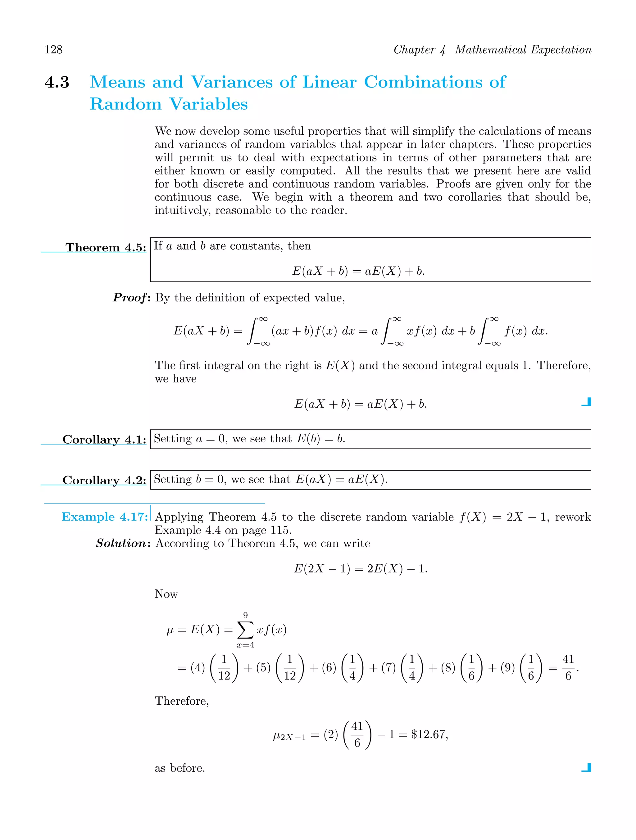 128 Chapter 4 Mathematical Expectation
4.3 Means and Variances of Linear Combinations of
Random Variables
We now develop some useful properties that will simplify the calculations of means
and variances of random variables that appear in later chapters. These properties
will permit us to deal with expectations in terms of other parameters that are
either known or easily computed. All the results that we present here are valid
for both discrete and continuous random variables. Proofs are given only for the
continuous case. We begin with a theorem and two corollaries that should be,
intuitively, reasonable to the reader.
Theorem 4.5: If a and b are constants, then
E(aX + b) = aE(X) + b.
Proof: By the deﬁnition of expected value,
E(aX + b) =
∞
−∞
(ax + b)f(x) dx = a
∞
−∞
xf(x) dx + b
∞
−∞
f(x) dx.
The ﬁrst integral on the right is E(X) and the second integral equals 1. Therefore,
we have
E(aX + b) = aE(X) + b.
Corollary 4.1: Setting a = 0, we see that E(b) = b.
Corollary 4.2: Setting b = 0, we see that E(aX) = aE(X).
Example 4.17: Applying Theorem 4.5 to the discrete random variable f(X) = 2X − 1, rework
Example 4.4 on page 115.
Solution: According to Theorem 4.5, we can write
E(2X − 1) = 2E(X) − 1.
Now
μ = E(X) =
9

x=4
xf(x)
= (4)

1
12

+ (5)

1
12

+ (6)

1
4

+ (7)

1
4

+ (8)

1
6

+ (9)

1
6

=
41
6
.
Therefore,
μ2X−1 = (2)

41
6

− 1 = $12.67,
as before.
 