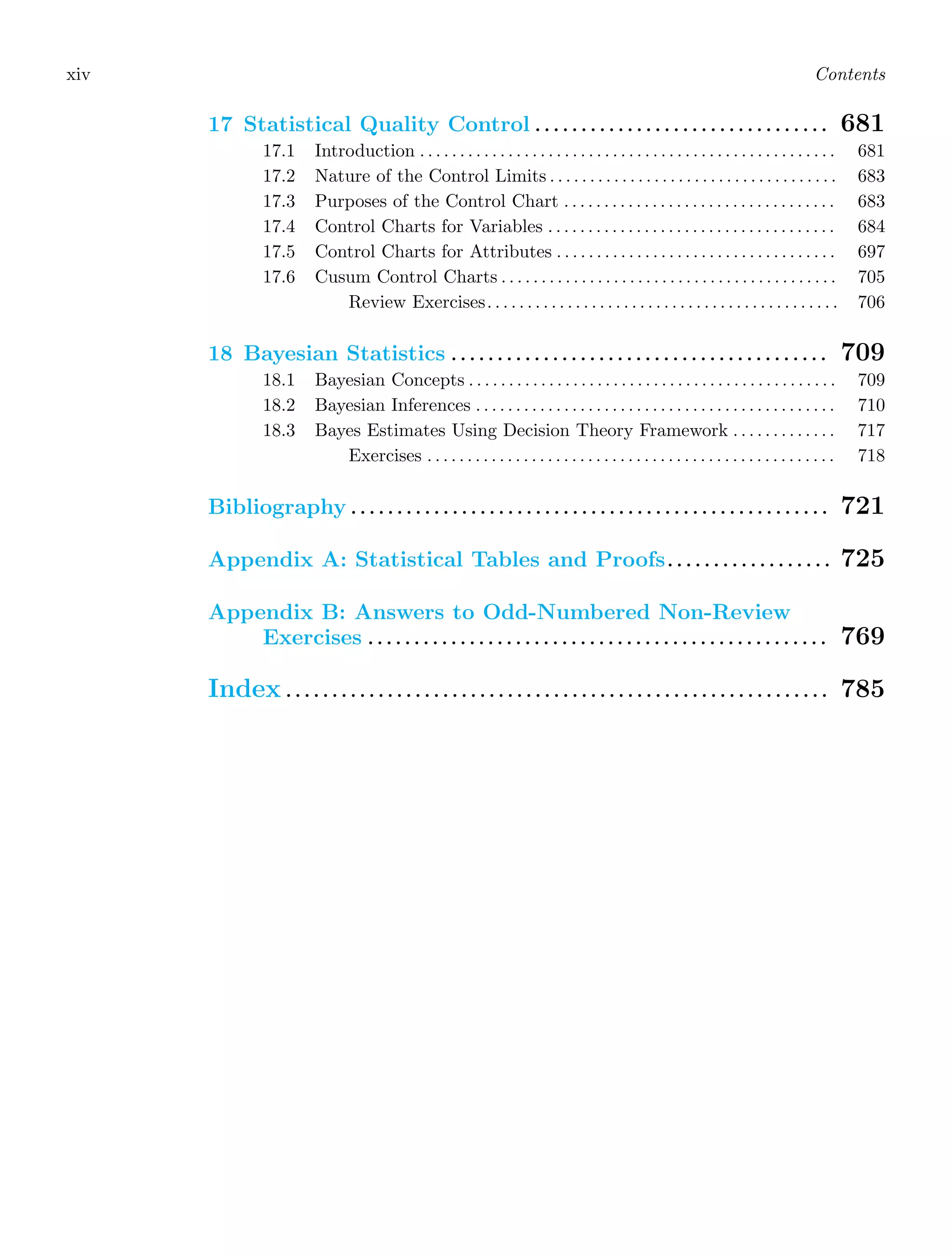 xiv Contents
17 Statistical Quality Control . . . . . . . . . . . . . . . . . . . . . . . . . . . . . . . . 681
17.1 Introduction . . . . . . . . . . . . . . . . . . . . . . . . . . . . . . . . . . . . . . . . . . . . . . . . . . . . 681
17.2 Nature of the Control Limits . . . . . . . . . . . . . . . . . . . . . . . . . . . . . . . . . . . . 683
17.3 Purposes of the Control Chart . . . . . . . . . . . . . . . . . . . . . . . . . . . . . . . . . . 683
17.4 Control Charts for Variables . . . . . . . . . . . . . . . . . . . . . . . . . . . . . . . . . . . . 684
17.5 Control Charts for Attributes . . . . . . . . . . . . . . . . . . . . . . . . . . . . . . . . . . . 697
17.6 Cusum Control Charts . . . . . . . . . . . . . . . . . . . . . . . . . . . . . . . . . . . . . . . . . . 705
Review Exercises. . . . . . . . . . . . . . . . . . . . . . . . . . . . . . . . . . . . . . . . . . . . 706
18 Bayesian Statistics . . . . . . . . . . . . . . . . . . . . . . . . . . . . . . . . . . . . . . . . . 709
18.1 Bayesian Concepts . . . . . . . . . . . . . . . . . . . . . . . . . . . . . . . . . . . . . . . . . . . . . . 709
18.2 Bayesian Inferences . . . . . . . . . . . . . . . . . . . . . . . . . . . . . . . . . . . . . . . . . . . . . 710
18.3 Bayes Estimates Using Decision Theory Framework . . . . . . . . . . . . . 717
Exercises . . . . . . . . . . . . . . . . . . . . . . . . . . . . . . . . . . . . . . . . . . . . . . . . . . . 718
Bibliography . . . . . . . . . . . . . . . . . . . . . . . . . . . . . . . . . . . . . . . . . . . . . . . . . . . . 721
Appendix A: Statistical Tables and Proofs. . . . . . . . . . . . . . . . . . 725
Appendix B: Answers to Odd-Numbered Non-Review
Exercises . . . . . . . . . . . . . . . . . . . . . . . . . . . . . . . . . . . . . . . . . . . . . . . . . . 769
Index . . . . . . . . . . . . . . . . . . . . . . . . . . . . . . . . . . . . . . . . . . . . . . . . . . . . . . . . . . . 785
 