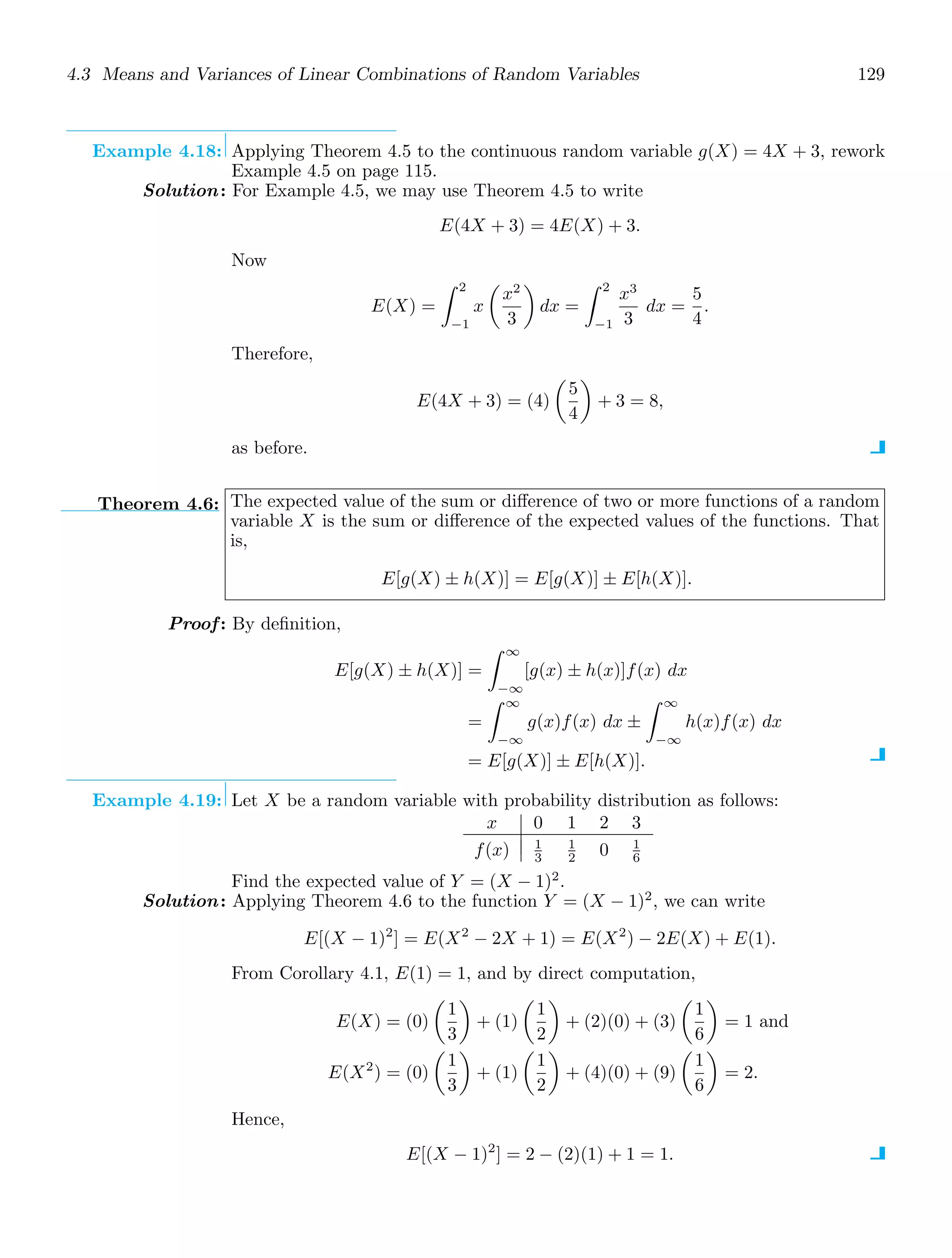 4.3 Means and Variances of Linear Combinations of Random Variables 129
Example 4.18: Applying Theorem 4.5 to the continuous random variable g(X) = 4X + 3, rework
Example 4.5 on page 115.
Solution: For Example 4.5, we may use Theorem 4.5 to write
E(4X + 3) = 4E(X) + 3.
Now
E(X) =
2
−1
x

x2
3

dx =
2
−1
x3
3
dx =
5
4
.
Therefore,
E(4X + 3) = (4)

5
4

+ 3 = 8,
as before.
Theorem 4.6: The expected value of the sum or diﬀerence of two or more functions of a random
variable X is the sum or diﬀerence of the expected values of the functions. That
is,
E[g(X) ± h(X)] = E[g(X)] ± E[h(X)].
Proof: By deﬁnition,
E[g(X) ± h(X)] =
∞
−∞
[g(x) ± h(x)]f(x) dx
=
∞
−∞
g(x)f(x) dx ±
∞
−∞
h(x)f(x) dx
= E[g(X)] ± E[h(X)].
Example 4.19: Let X be a random variable with probability distribution as follows:
x 0 1 2 3
f(x) 1
3
1
2 0 1
6
Find the expected value of Y = (X − 1)2
.
Solution: Applying Theorem 4.6 to the function Y = (X − 1)2
, we can write
E[(X − 1)2
] = E(X2
− 2X + 1) = E(X2
) − 2E(X) + E(1).
From Corollary 4.1, E(1) = 1, and by direct computation,
E(X) = (0)

1
3

+ (1)

1
2

+ (2)(0) + (3)

1
6

= 1 and
E(X2
) = (0)

1
3

+ (1)

1
2

+ (4)(0) + (9)

1
6

= 2.
Hence,
E[(X − 1)2
] = 2 − (2)(1) + 1 = 1.
 