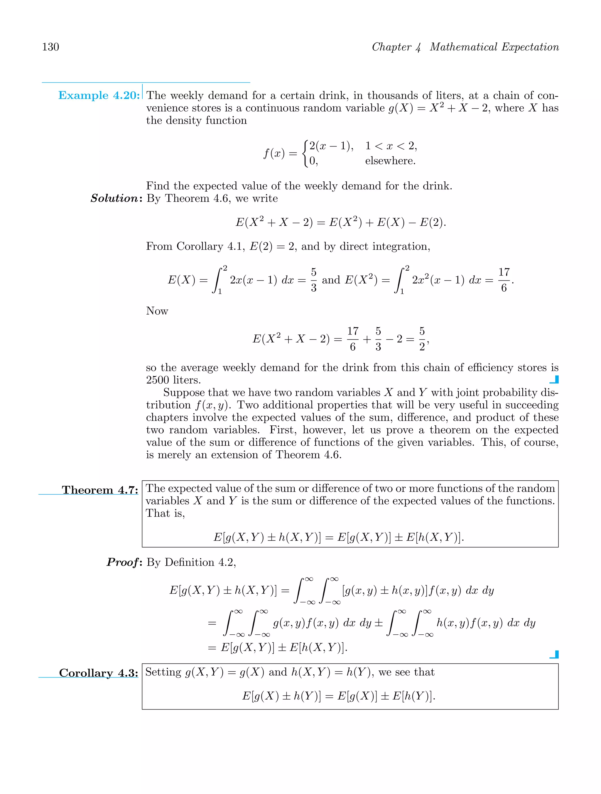 130 Chapter 4 Mathematical Expectation
Example 4.20: The weekly demand for a certain drink, in thousands of liters, at a chain of con-
venience stores is a continuous random variable g(X) = X2
+ X − 2, where X has
the density function
f(x) =

2(x − 1), 1  x  2,
0, elsewhere.
Find the expected value of the weekly demand for the drink.
Solution: By Theorem 4.6, we write
E(X2
+ X − 2) = E(X2
) + E(X) − E(2).
From Corollary 4.1, E(2) = 2, and by direct integration,
E(X) =
2
1
2x(x − 1) dx =
5
3
and E(X2
) =
2
1
2x2
(x − 1) dx =
17
6
.
Now
E(X2
+ X − 2) =
17
6
+
5
3
− 2 =
5
2
,
so the average weekly demand for the drink from this chain of eﬃciency stores is
2500 liters.
Suppose that we have two random variables X and Y with joint probability dis-
tribution f(x, y). Two additional properties that will be very useful in succeeding
chapters involve the expected values of the sum, diﬀerence, and product of these
two random variables. First, however, let us prove a theorem on the expected
value of the sum or diﬀerence of functions of the given variables. This, of course,
is merely an extension of Theorem 4.6.
Theorem 4.7: The expected value of the sum or diﬀerence of two or more functions of the random
variables X and Y is the sum or diﬀerence of the expected values of the functions.
That is,
E[g(X, Y ) ± h(X, Y )] = E[g(X, Y )] ± E[h(X, Y )].
Proof: By Deﬁnition 4.2,
E[g(X, Y ) ± h(X, Y )] =
∞
−∞
∞
−∞
[g(x, y) ± h(x, y)]f(x, y) dx dy
=
∞
−∞
∞
−∞
g(x, y)f(x, y) dx dy ±
∞
−∞
∞
−∞
h(x, y)f(x, y) dx dy
= E[g(X, Y )] ± E[h(X, Y )].
Corollary 4.3: Setting g(X, Y ) = g(X) and h(X, Y ) = h(Y ), we see that
E[g(X) ± h(Y )] = E[g(X)] ± E[h(Y )].
 