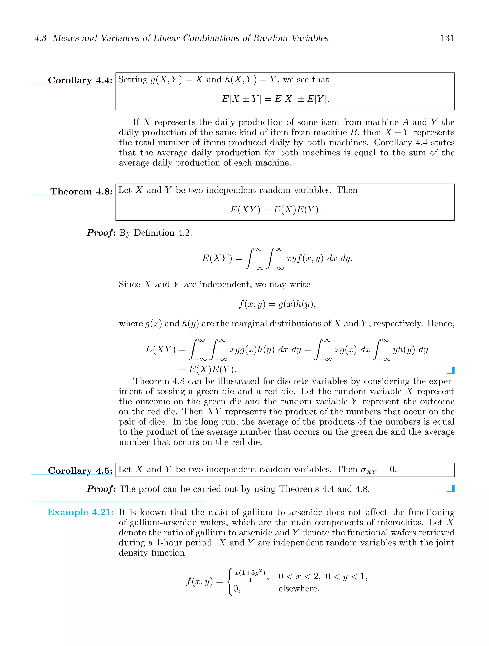 4.3 Means and Variances of Linear Combinations of Random Variables 131
Corollary 4.4: Setting g(X, Y ) = X and h(X, Y ) = Y , we see that
E[X ± Y ] = E[X] ± E[Y ].
If X represents the daily production of some item from machine A and Y the
daily production of the same kind of item from machine B, then X + Y represents
the total number of items produced daily by both machines. Corollary 4.4 states
that the average daily production for both machines is equal to the sum of the
average daily production of each machine.
Theorem 4.8: Let X and Y be two independent random variables. Then
E(XY ) = E(X)E(Y ).
Proof: By Deﬁnition 4.2,
E(XY ) =
∞
−∞
∞
−∞
xyf(x, y) dx dy.
Since X and Y are independent, we may write
f(x, y) = g(x)h(y),
where g(x) and h(y) are the marginal distributions of X and Y , respectively. Hence,
E(XY ) =
∞
−∞
∞
−∞
xyg(x)h(y) dx dy =
∞
−∞
xg(x) dx
∞
−∞
yh(y) dy
= E(X)E(Y ).
Theorem 4.8 can be illustrated for discrete variables by considering the exper-
iment of tossing a green die and a red die. Let the random variable X represent
the outcome on the green die and the random variable Y represent the outcome
on the red die. Then XY represents the product of the numbers that occur on the
pair of dice. In the long run, the average of the products of the numbers is equal
to the product of the average number that occurs on the green die and the average
number that occurs on the red die.
Corollary 4.5: Let X and Y be two independent random variables. Then σXY = 0.
Proof: The proof can be carried out by using Theorems 4.4 and 4.8.
Example 4.21: It is known that the ratio of gallium to arsenide does not aﬀect the functioning
of gallium-arsenide wafers, which are the main components of microchips. Let X
denote the ratio of gallium to arsenide and Y denote the functional wafers retrieved
during a 1-hour period. X and Y are independent random variables with the joint
density function
f(x, y) =

x(1+3y2
)
4 , 0  x  2, 0  y  1,
0, elsewhere.
 