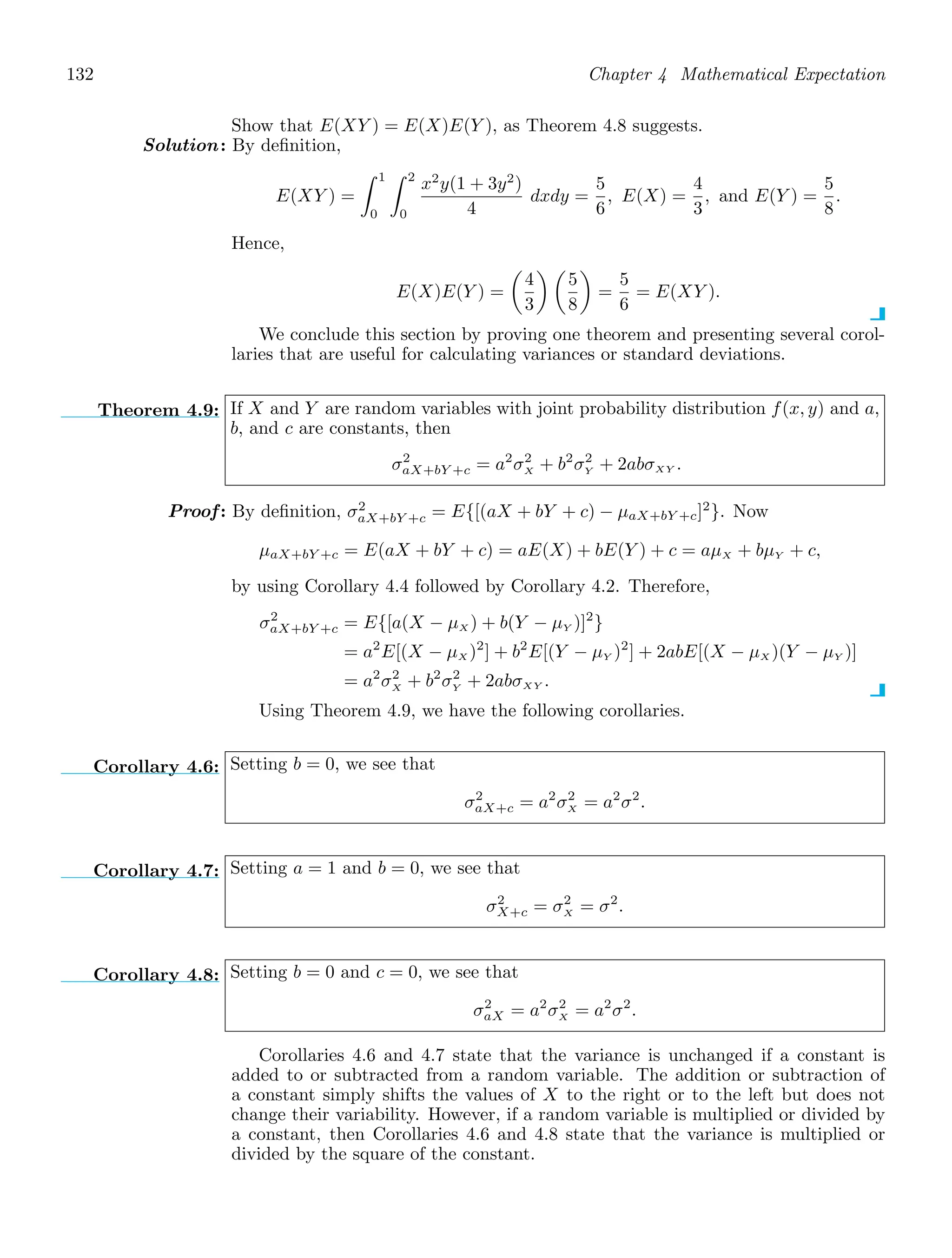 132 Chapter 4 Mathematical Expectation
Show that E(XY ) = E(X)E(Y ), as Theorem 4.8 suggests.
Solution: By deﬁnition,
E(XY ) =
1
0
2
0
x2
y(1 + 3y2
)
4
dxdy =
5
6
, E(X) =
4
3
, and E(Y ) =
5
8
.
Hence,
E(X)E(Y ) =

4
3
 
5
8

=
5
6
= E(XY ).
We conclude this section by proving one theorem and presenting several corol-
laries that are useful for calculating variances or standard deviations.
Theorem 4.9: If X and Y are random variables with joint probability distribution f(x, y) and a,
b, and c are constants, then
σ2
aX+bY +c = a2
σ2
X + b2
σ2
Y + 2abσXY .
Proof: By deﬁnition, σ2
aX+bY +c = E{[(aX + bY + c) − μaX+bY +c]2
}. Now
μaX+bY +c = E(aX + bY + c) = aE(X) + bE(Y ) + c = aμX + bμY + c,
by using Corollary 4.4 followed by Corollary 4.2. Therefore,
σ2
aX+bY +c = E{[a(X − μX ) + b(Y − μY )]2
}
= a2
E[(X − μX )2
] + b2
E[(Y − μY )2
] + 2abE[(X − μX )(Y − μY )]
= a2
σ2
X + b2
σ2
Y + 2abσXY .
Using Theorem 4.9, we have the following corollaries.
Corollary 4.6: Setting b = 0, we see that
σ2
aX+c = a2
σ2
X = a2
σ2
.
Corollary 4.7: Setting a = 1 and b = 0, we see that
σ2
X+c = σ2
X = σ2
.
Corollary 4.8: Setting b = 0 and c = 0, we see that
σ2
aX = a2
σ2
X = a2
σ2
.
Corollaries 4.6 and 4.7 state that the variance is unchanged if a constant is
added to or subtracted from a random variable. The addition or subtraction of
a constant simply shifts the values of X to the right or to the left but does not
change their variability. However, if a random variable is multiplied or divided by
a constant, then Corollaries 4.6 and 4.8 state that the variance is multiplied or
divided by the square of the constant.
 