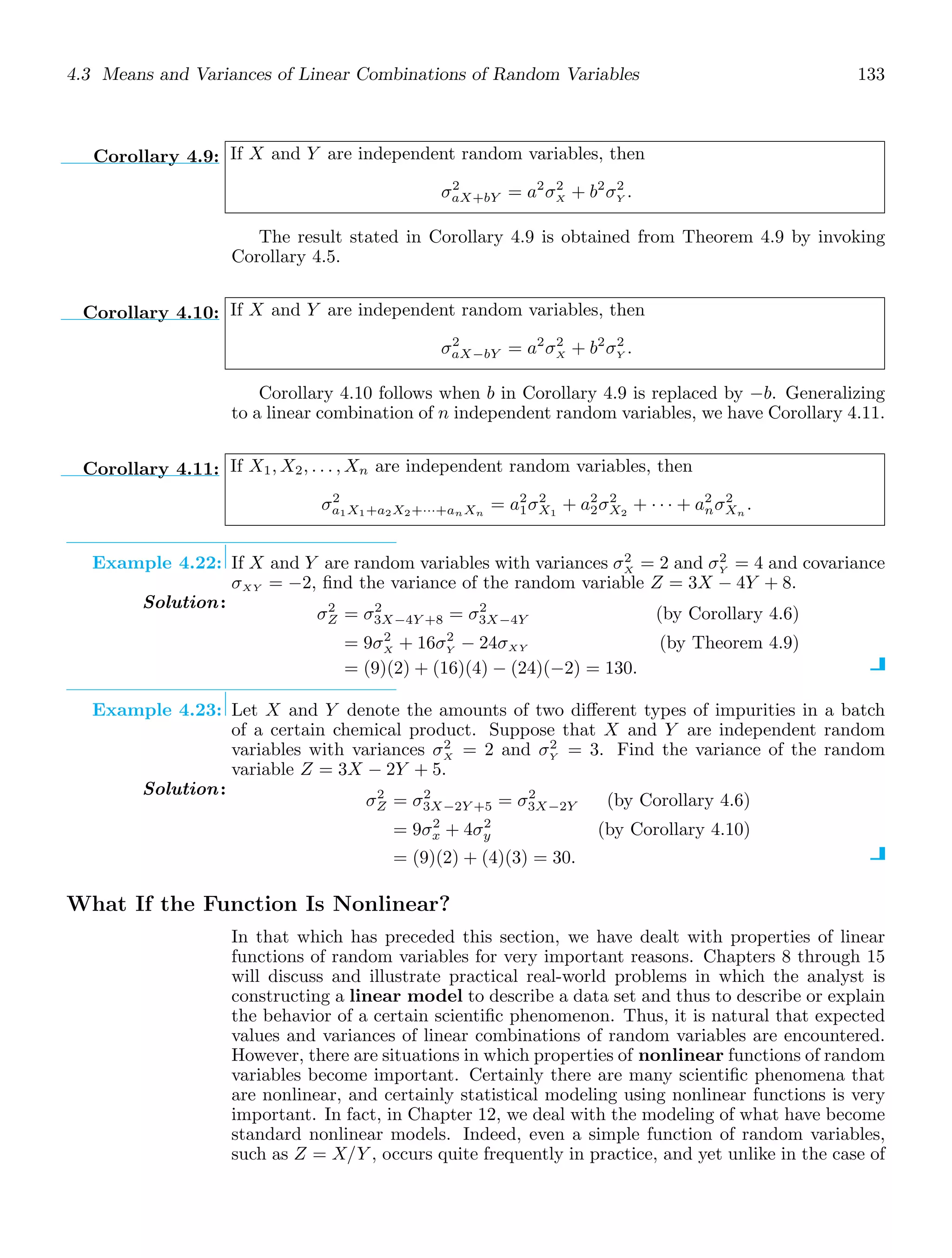 4.3 Means and Variances of Linear Combinations of Random Variables 133
Corollary 4.9: If X and Y are independent random variables, then
σ2
aX+bY = a2
σ2
X + b2
σ2
Y .
The result stated in Corollary 4.9 is obtained from Theorem 4.9 by invoking
Corollary 4.5.
Corollary 4.10: If X and Y are independent random variables, then
σ2
aX−bY = a2
σ2
X + b2
σ2
Y .
Corollary 4.10 follows when b in Corollary 4.9 is replaced by −b. Generalizing
to a linear combination of n independent random variables, we have Corollary 4.11.
Corollary 4.11: If X1, X2, . . . , Xn are independent random variables, then
σ2
a1X1+a2X2+···+anXn
= a2
1σ2
X1
+ a2
2σ2
X2
+ · · · + a2
nσ2
Xn
.
Example 4.22: If X and Y are random variables with variances σ2
X = 2 and σ2
Y = 4 and covariance
σXY = −2, ﬁnd the variance of the random variable Z = 3X − 4Y + 8.
Solution:
σ2
Z = σ2
3X−4Y +8 = σ2
3X−4Y (by Corollary 4.6)
= 9σ2
X + 16σ2
Y − 24σXY (by Theorem 4.9)
= (9)(2) + (16)(4) − (24)(−2) = 130.
Example 4.23: Let X and Y denote the amounts of two diﬀerent types of impurities in a batch
of a certain chemical product. Suppose that X and Y are independent random
variables with variances σ2
X = 2 and σ2
Y = 3. Find the variance of the random
variable Z = 3X − 2Y + 5.
Solution:
σ2
Z = σ2
3X−2Y +5 = σ2
3X−2Y (by Corollary 4.6)
= 9σ2
x + 4σ2
y (by Corollary 4.10)
= (9)(2) + (4)(3) = 30.
What If the Function Is Nonlinear?
In that which has preceded this section, we have dealt with properties of linear
functions of random variables for very important reasons. Chapters 8 through 15
will discuss and illustrate practical real-world problems in which the analyst is
constructing a linear model to describe a data set and thus to describe or explain
the behavior of a certain scientiﬁc phenomenon. Thus, it is natural that expected
values and variances of linear combinations of random variables are encountered.
However, there are situations in which properties of nonlinear functions of random
variables become important. Certainly there are many scientiﬁc phenomena that
are nonlinear, and certainly statistical modeling using nonlinear functions is very
important. In fact, in Chapter 12, we deal with the modeling of what have become
standard nonlinear models. Indeed, even a simple function of random variables,
such as Z = X/Y , occurs quite frequently in practice, and yet unlike in the case of
 