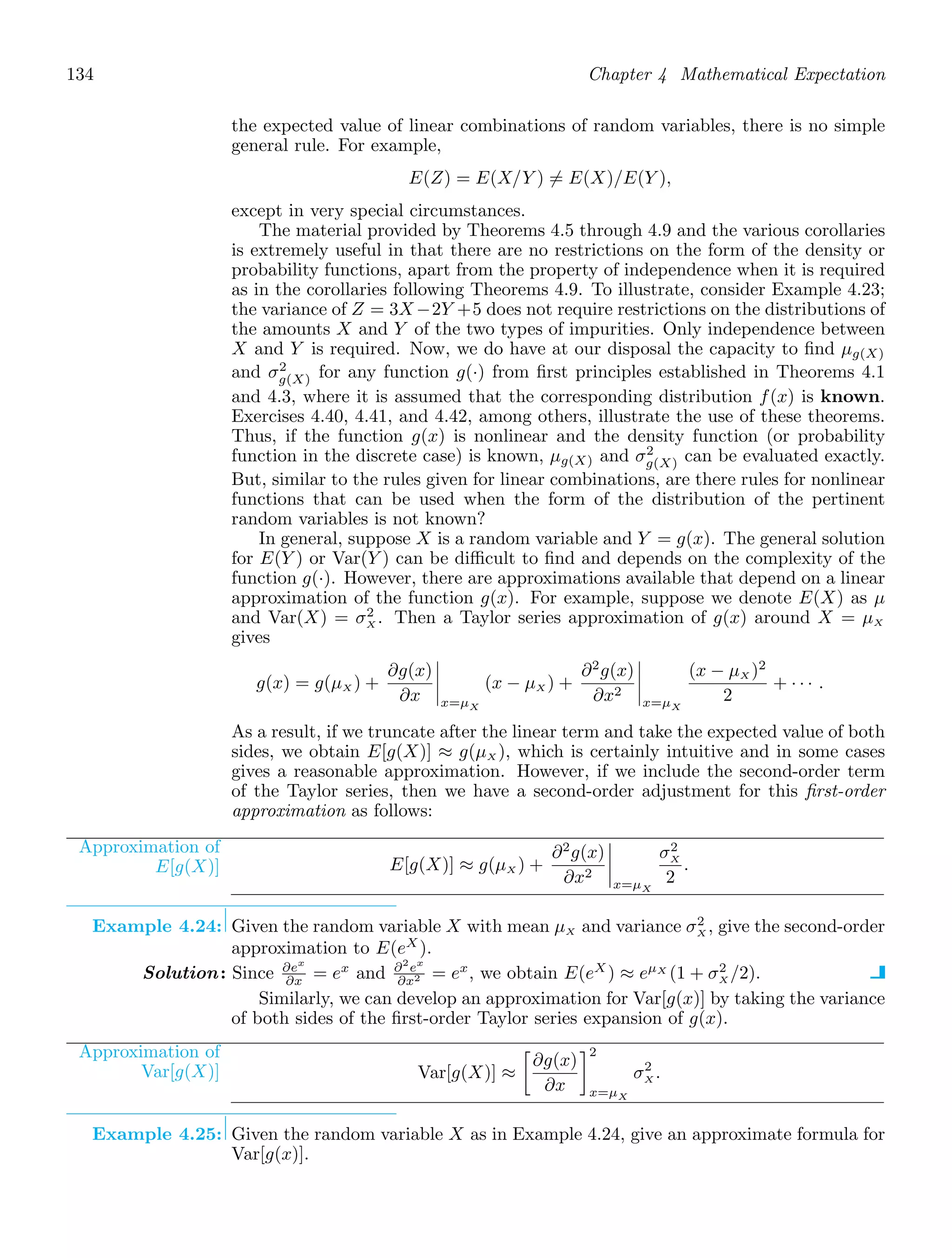 134 Chapter 4 Mathematical Expectation
the expected value of linear combinations of random variables, there is no simple
general rule. For example,
E(Z) = E(X/Y ) = E(X)/E(Y ),
except in very special circumstances.
The material provided by Theorems 4.5 through 4.9 and the various corollaries
is extremely useful in that there are no restrictions on the form of the density or
probability functions, apart from the property of independence when it is required
as in the corollaries following Theorems 4.9. To illustrate, consider Example 4.23;
the variance of Z = 3X −2Y +5 does not require restrictions on the distributions of
the amounts X and Y of the two types of impurities. Only independence between
X and Y is required. Now, we do have at our disposal the capacity to ﬁnd μg(X)
and σ2
g(X) for any function g(·) from ﬁrst principles established in Theorems 4.1
and 4.3, where it is assumed that the corresponding distribution f(x) is known.
Exercises 4.40, 4.41, and 4.42, among others, illustrate the use of these theorems.
Thus, if the function g(x) is nonlinear and the density function (or probability
function in the discrete case) is known, μg(X) and σ2
g(X) can be evaluated exactly.
But, similar to the rules given for linear combinations, are there rules for nonlinear
functions that can be used when the form of the distribution of the pertinent
random variables is not known?
In general, suppose X is a random variable and Y = g(x). The general solution
for E(Y ) or Var(Y ) can be diﬃcult to ﬁnd and depends on the complexity of the
function g(·). However, there are approximations available that depend on a linear
approximation of the function g(x). For example, suppose we denote E(X) as μ
and Var(X) = σ2
X . Then a Taylor series approximation of g(x) around X = μX
gives
g(x) = g(μX ) +
∂g(x)
∂x




x=μX
(x − μX ) +
∂2
g(x)
∂x2




x=μX
(x − μX )2
2
+ · · · .
As a result, if we truncate after the linear term and take the expected value of both
sides, we obtain E[g(X)] ≈ g(μX ), which is certainly intuitive and in some cases
gives a reasonable approximation. However, if we include the second-order term
of the Taylor series, then we have a second-order adjustment for this ﬁrst-order
approximation as follows:
Approximation of
E[g(X)] E[g(X)] ≈ g(μX ) +
∂2
g(x)
∂x2




x=μX
σ2
X
2
.
Example 4.24: Given the random variable X with mean μX and variance σ2
X , give the second-order
approximation to E(eX
).
Solution: Since ∂ex
∂x = ex
and ∂2
ex
∂x2 = ex
, we obtain E(eX
) ≈ eμX
(1 + σ2
X /2).
Similarly, we can develop an approximation for Var[g(x)] by taking the variance
of both sides of the ﬁrst-order Taylor series expansion of g(x).
Approximation of
Var[g(X)] Var[g(X)] ≈

∂g(x)
∂x
2
x=μX
σ2
X .
Example 4.25: Given the random variable X as in Example 4.24, give an approximate formula for
Var[g(x)].
 