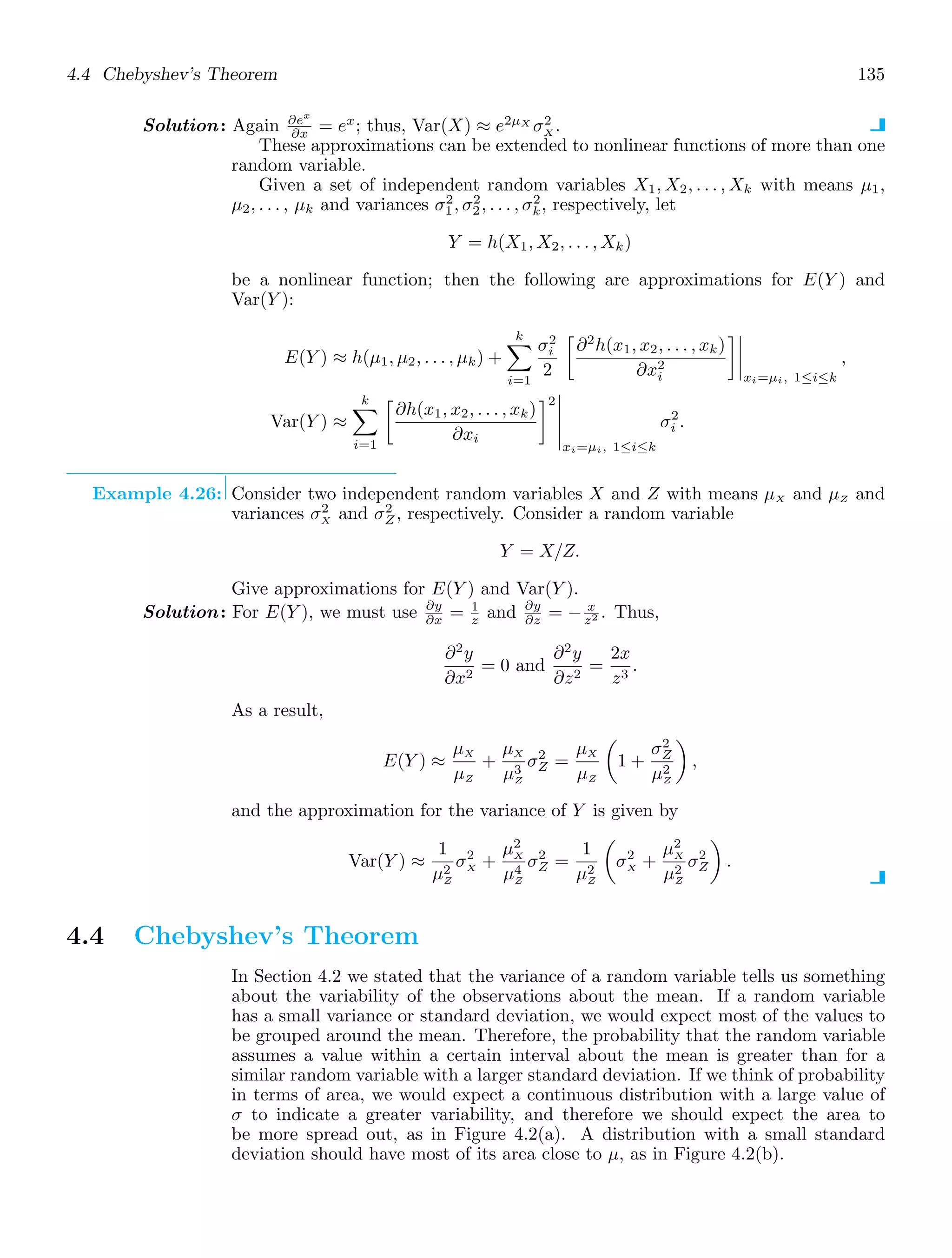 4.4 Chebyshev’s Theorem 135
Solution: Again ∂ex
∂x = ex
; thus, Var(X) ≈ e2μX
σ2
X .
These approximations can be extended to nonlinear functions of more than one
random variable.
Given a set of independent random variables X1, X2, . . . , Xk with means μ1,
μ2, . . . , μk and variances σ2
1, σ2
2, . . . , σ2
k, respectively, let
Y = h(X1, X2, . . . , Xk)
be a nonlinear function; then the following are approximations for E(Y ) and
Var(Y ):
E(Y ) ≈ h(μ1, μ2, . . . , μk) +
k

i=1
σ2
i
2

∂2
h(x1, x2, . . . , xk)
∂x2
i




xi=μi, 1≤i≤k
,
Var(Y ) ≈
k

i=1

∂h(x1, x2, . . . , xk)
∂xi
2





xi=μi, 1≤i≤k
σ2
i .
Example 4.26: Consider two independent random variables X and Z with means μX and μZ and
variances σ2
X and σ2
Z, respectively. Consider a random variable
Y = X/Z.
Give approximations for E(Y ) and Var(Y ).
Solution: For E(Y ), we must use ∂y
∂x = 1
z and ∂y
∂z = − x
z2 . Thus,
∂2
y
∂x2
= 0 and
∂2
y
∂z2
=
2x
z3
.
As a result,
E(Y ) ≈
μX
μZ
+
μX
μ3
Z
σ2
Z =
μX
μZ

1 +
σ2
Z
μ2
Z

,
and the approximation for the variance of Y is given by
Var(Y ) ≈
1
μ2
Z
σ2
X +
μ2
X
μ4
Z
σ2
Z =
1
μ2
Z

σ2
X +
μ2
X
μ2
Z
σ2
Z

.
4.4 Chebyshev’s Theorem
In Section 4.2 we stated that the variance of a random variable tells us something
about the variability of the observations about the mean. If a random variable
has a small variance or standard deviation, we would expect most of the values to
be grouped around the mean. Therefore, the probability that the random variable
assumes a value within a certain interval about the mean is greater than for a
similar random variable with a larger standard deviation. If we think of probability
in terms of area, we would expect a continuous distribution with a large value of
σ to indicate a greater variability, and therefore we should expect the area to
be more spread out, as in Figure 4.2(a). A distribution with a small standard
deviation should have most of its area close to μ, as in Figure 4.2(b).
 