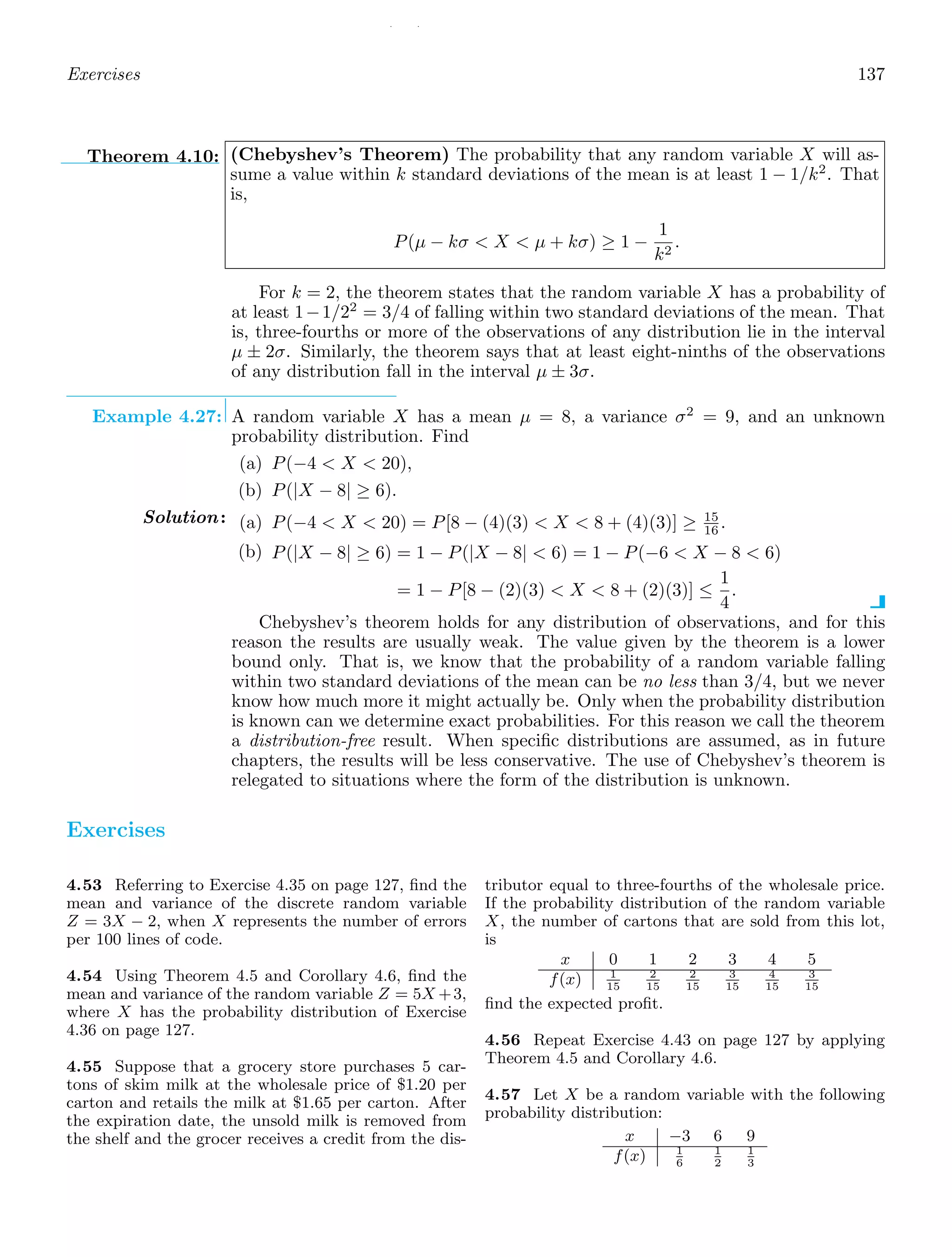/ /
Exercises 137
Theorem 4.10: (Chebyshev’s Theorem) The probability that any random variable X will as-
sume a value within k standard deviations of the mean is at least 1 − 1/k2
. That
is,
P(μ − kσ  X  μ + kσ) ≥ 1 −
1
k2
.
For k = 2, the theorem states that the random variable X has a probability of
at least 1−1/22
= 3/4 of falling within two standard deviations of the mean. That
is, three-fourths or more of the observations of any distribution lie in the interval
μ ± 2σ. Similarly, the theorem says that at least eight-ninths of the observations
of any distribution fall in the interval μ ± 3σ.
Example 4.27: A random variable X has a mean μ = 8, a variance σ2
= 9, and an unknown
probability distribution. Find
(a) P(−4  X  20),
(b) P(|X − 8| ≥ 6).
Solution: (a) P(−4  X  20) = P[8 − (4)(3)  X  8 + (4)(3)] ≥ 15
16 .
(b) P(|X − 8| ≥ 6) = 1 − P(|X − 8|  6) = 1 − P(−6  X − 8  6)
= 1 − P[8 − (2)(3)  X  8 + (2)(3)] ≤
1
4
.
Chebyshev’s theorem holds for any distribution of observations, and for this
reason the results are usually weak. The value given by the theorem is a lower
bound only. That is, we know that the probability of a random variable falling
within two standard deviations of the mean can be no less than 3/4, but we never
know how much more it might actually be. Only when the probability distribution
is known can we determine exact probabilities. For this reason we call the theorem
a distribution-free result. When speciﬁc distributions are assumed, as in future
chapters, the results will be less conservative. The use of Chebyshev’s theorem is
relegated to situations where the form of the distribution is unknown.
Exercises
4.53 Referring to Exercise 4.35 on page 127, ﬁnd the
mean and variance of the discrete random variable
Z = 3X − 2, when X represents the number of errors
per 100 lines of code.
4.54 Using Theorem 4.5 and Corollary 4.6, ﬁnd the
mean and variance of the random variable Z = 5X +3,
where X has the probability distribution of Exercise
4.36 on page 127.
4.55 Suppose that a grocery store purchases 5 car-
tons of skim milk at the wholesale price of $1.20 per
carton and retails the milk at $1.65 per carton. After
the expiration date, the unsold milk is removed from
the shelf and the grocer receives a credit from the dis-
tributor equal to three-fourths of the wholesale price.
If the probability distribution of the random variable
X, the number of cartons that are sold from this lot,
is
x 0 1 2 3 4 5
f(x) 1
15
2
15
2
15
3
15
4
15
3
15
ﬁnd the expected proﬁt.
4.56 Repeat Exercise 4.43 on page 127 by applying
Theorem 4.5 and Corollary 4.6.
4.57 Let X be a random variable with the following
probability distribution:
x −3 6 9
f(x) 1
6
1
2
1
3
 