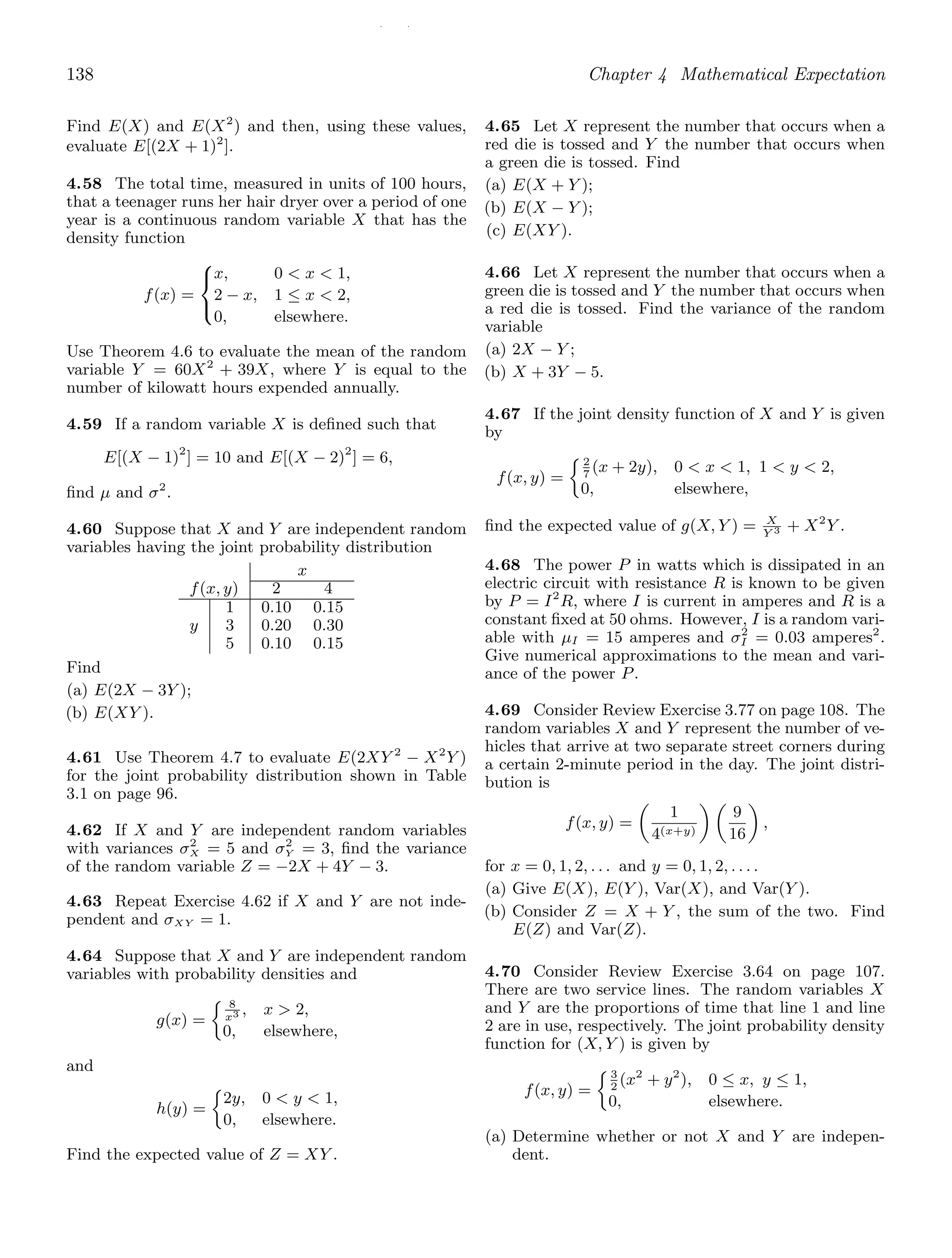 / /
138 Chapter 4 Mathematical Expectation
Find E(X) and E(X2
) and then, using these values,
evaluate E[(2X + 1)2
].
4.58 The total time, measured in units of 100 hours,
that a teenager runs her hair dryer over a period of one
year is a continuous random variable X that has the
density function
f(x) =
⎧
⎨
⎩
x, 0  x  1,
2 − x, 1 ≤ x  2,
0, elsewhere.
Use Theorem 4.6 to evaluate the mean of the random
variable Y = 60X2
+ 39X, where Y is equal to the
number of kilowatt hours expended annually.
4.59 If a random variable X is deﬁned such that
E[(X − 1)2
] = 10 and E[(X − 2)2
] = 6,
ﬁnd μ and σ2
.
4.60 Suppose that X and Y are independent random
variables having the joint probability distribution
x
f(x, y) 2 4
1 0.10 0.15
y 3 0.20 0.30
5 0.10 0.15
Find
(a) E(2X − 3Y );
(b) E(XY ).
4.61 Use Theorem 4.7 to evaluate E(2XY 2
− X2
Y )
for the joint probability distribution shown in Table
3.1 on page 96.
4.62 If X and Y are independent random variables
with variances σ2
X = 5 and σ2
Y = 3, ﬁnd the variance
of the random variable Z = −2X + 4Y − 3.
4.63 Repeat Exercise 4.62 if X and Y are not inde-
pendent and σXY = 1.
4.64 Suppose that X and Y are independent random
variables with probability densities and
g(x) =
8
x3 , x  2,
0, elsewhere,
and
h(y) =
2y, 0  y  1,
0, elsewhere.
Find the expected value of Z = XY .
4.65 Let X represent the number that occurs when a
red die is tossed and Y the number that occurs when
a green die is tossed. Find
(a) E(X + Y );
(b) E(X − Y );
(c) E(XY ).
4.66 Let X represent the number that occurs when a
green die is tossed and Y the number that occurs when
a red die is tossed. Find the variance of the random
variable
(a) 2X − Y ;
(b) X + 3Y − 5.
4.67 If the joint density function of X and Y is given
by
f(x, y) =
2
7
(x + 2y), 0  x  1, 1  y  2,
0, elsewhere,
ﬁnd the expected value of g(X, Y ) = X
Y 3 + X2
Y .
4.68 The power P in watts which is dissipated in an
electric circuit with resistance R is known to be given
by P = I2
R, where I is current in amperes and R is a
constant ﬁxed at 50 ohms. However, I is a random vari-
able with μI = 15 amperes and σ2
I = 0.03 amperes2
.
Give numerical approximations to the mean and vari-
ance of the power P.
4.69 Consider Review Exercise 3.77 on page 108. The
random variables X and Y represent the number of ve-
hicles that arrive at two separate street corners during
a certain 2-minute period in the day. The joint distri-
bution is
f(x, y) =

1
4(x+y)
 
9
16

,
for x = 0, 1, 2, . . . and y = 0, 1, 2, . . . .
(a) Give E(X), E(Y ), Var(X), and Var(Y ).
(b) Consider Z = X + Y , the sum of the two. Find
E(Z) and Var(Z).
4.70 Consider Review Exercise 3.64 on page 107.
There are two service lines. The random variables X
and Y are the proportions of time that line 1 and line
2 are in use, respectively. The joint probability density
function for (X, Y ) is given by
f(x, y) =
3
2
(x2
+ y2
), 0 ≤ x, y ≤ 1,
0, elsewhere.
(a) Determine whether or not X and Y are indepen-
dent.
 