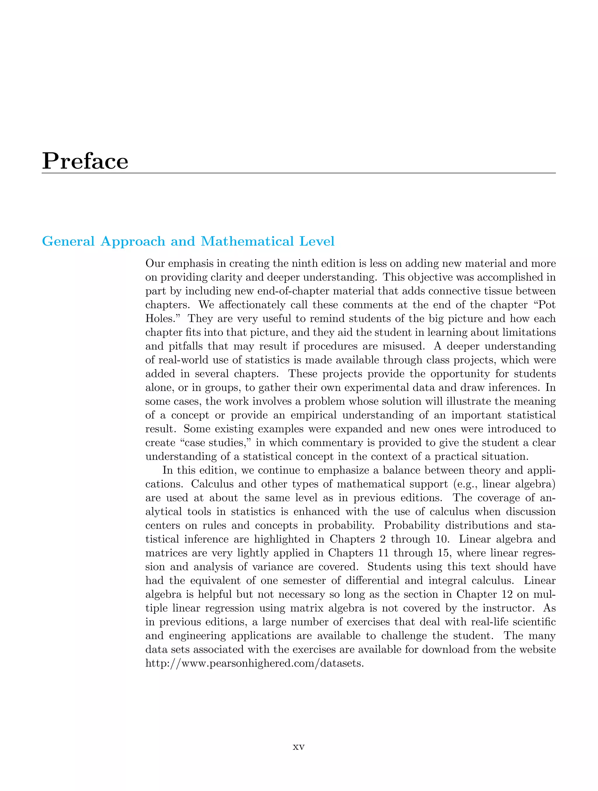 Preface
General Approach and Mathematical Level
Our emphasis in creating the ninth edition is less on adding new material and more
on providing clarity and deeper understanding. This objective was accomplished in
part by including new end-of-chapter material that adds connective tissue between
chapters. We aﬀectionately call these comments at the end of the chapter “Pot
Holes.” They are very useful to remind students of the big picture and how each
chapter ﬁts into that picture, and they aid the student in learning about limitations
and pitfalls that may result if procedures are misused. A deeper understanding
of real-world use of statistics is made available through class projects, which were
added in several chapters. These projects provide the opportunity for students
alone, or in groups, to gather their own experimental data and draw inferences. In
some cases, the work involves a problem whose solution will illustrate the meaning
of a concept or provide an empirical understanding of an important statistical
result. Some existing examples were expanded and new ones were introduced to
create “case studies,” in which commentary is provided to give the student a clear
understanding of a statistical concept in the context of a practical situation.
In this edition, we continue to emphasize a balance between theory and appli-
cations. Calculus and other types of mathematical support (e.g., linear algebra)
are used at about the same level as in previous editions. The coverage of an-
alytical tools in statistics is enhanced with the use of calculus when discussion
centers on rules and concepts in probability. Probability distributions and sta-
tistical inference are highlighted in Chapters 2 through 10. Linear algebra and
matrices are very lightly applied in Chapters 11 through 15, where linear regres-
sion and analysis of variance are covered. Students using this text should have
had the equivalent of one semester of diﬀerential and integral calculus. Linear
algebra is helpful but not necessary so long as the section in Chapter 12 on mul-
tiple linear regression using matrix algebra is not covered by the instructor. As
in previous editions, a large number of exercises that deal with real-life scientiﬁc
and engineering applications are available to challenge the student. The many
data sets associated with the exercises are available for download from the website
http://www.pearsonhighered.com/datasets.
xv
 