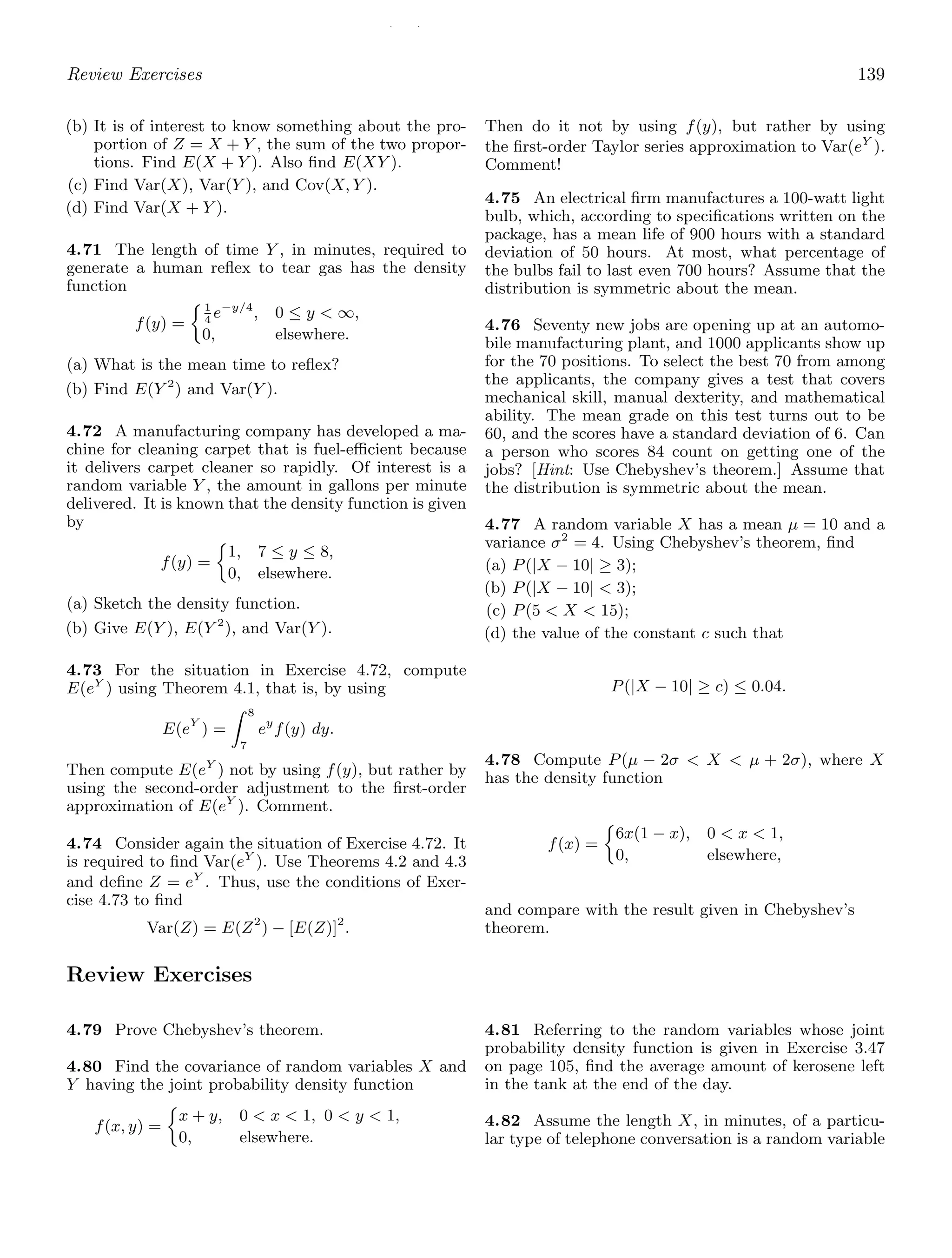 / /
Review Exercises 139
(b) It is of interest to know something about the pro-
portion of Z = X + Y , the sum of the two propor-
tions. Find E(X + Y ). Also ﬁnd E(XY ).
(c) Find Var(X), Var(Y ), and Cov(X, Y ).
(d) Find Var(X + Y ).
4.71 The length of time Y , in minutes, required to
generate a human reﬂex to tear gas has the density
function
f(y) =
1
4
e−y/4
, 0 ≤ y  ∞,
0, elsewhere.
(a) What is the mean time to reﬂex?
(b) Find E(Y 2
) and Var(Y ).
4.72 A manufacturing company has developed a ma-
chine for cleaning carpet that is fuel-eﬃcient because
it delivers carpet cleaner so rapidly. Of interest is a
random variable Y , the amount in gallons per minute
delivered. It is known that the density function is given
by
f(y) =
1, 7 ≤ y ≤ 8,
0, elsewhere.
(a) Sketch the density function.
(b) Give E(Y ), E(Y 2
), and Var(Y ).
4.73 For the situation in Exercise 4.72, compute
E(eY
) using Theorem 4.1, that is, by using
E(eY
) =
 8
7
ey
f(y) dy.
Then compute E(eY
) not by using f(y), but rather by
using the second-order adjustment to the ﬁrst-order
approximation of E(eY
). Comment.
4.74 Consider again the situation of Exercise 4.72. It
is required to ﬁnd Var(eY
). Use Theorems 4.2 and 4.3
and deﬁne Z = eY
. Thus, use the conditions of Exer-
cise 4.73 to ﬁnd
Var(Z) = E(Z2
) − [E(Z)]2
.
Then do it not by using f(y), but rather by using
the ﬁrst-order Taylor series approximation to Var(eY
).
Comment!
4.75 An electrical ﬁrm manufactures a 100-watt light
bulb, which, according to speciﬁcations written on the
package, has a mean life of 900 hours with a standard
deviation of 50 hours. At most, what percentage of
the bulbs fail to last even 700 hours? Assume that the
distribution is symmetric about the mean.
4.76 Seventy new jobs are opening up at an automo-
bile manufacturing plant, and 1000 applicants show up
for the 70 positions. To select the best 70 from among
the applicants, the company gives a test that covers
mechanical skill, manual dexterity, and mathematical
ability. The mean grade on this test turns out to be
60, and the scores have a standard deviation of 6. Can
a person who scores 84 count on getting one of the
jobs? [Hint: Use Chebyshev’s theorem.] Assume that
the distribution is symmetric about the mean.
4.77 A random variable X has a mean μ = 10 and a
variance σ2
= 4. Using Chebyshev’s theorem, ﬁnd
(a) P(|X − 10| ≥ 3);
(b) P(|X − 10|  3);
(c) P(5  X  15);
(d) the value of the constant c such that
P(|X − 10| ≥ c) ≤ 0.04.
4.78 Compute P(μ − 2σ  X  μ + 2σ), where X
has the density function
f(x) =
6x(1 − x), 0  x  1,
0, elsewhere,
and compare with the result given in Chebyshev’s
theorem.
Review Exercises
4.79 Prove Chebyshev’s theorem.
4.80 Find the covariance of random variables X and
Y having the joint probability density function
f(x, y) =
x + y, 0  x  1, 0  y  1,
0, elsewhere.
4.81 Referring to the random variables whose joint
probability density function is given in Exercise 3.47
on page 105, ﬁnd the average amount of kerosene left
in the tank at the end of the day.
4.82 Assume the length X, in minutes, of a particu-
lar type of telephone conversation is a random variable
 