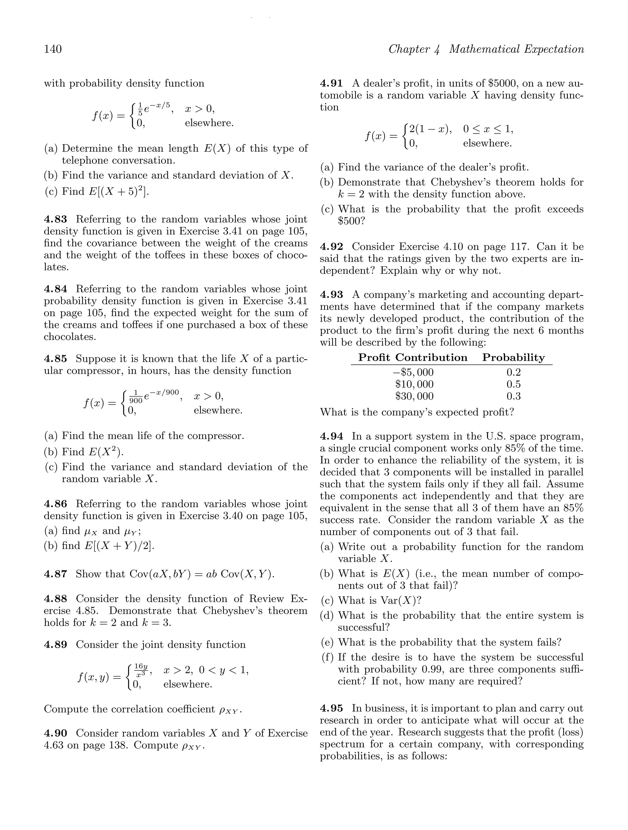 / /
140 Chapter 4 Mathematical Expectation
with probability density function
f(x) =
1
5
e−x/5
, x  0,
0, elsewhere.
(a) Determine the mean length E(X) of this type of
telephone conversation.
(b) Find the variance and standard deviation of X.
(c) Find E[(X + 5)2
].
4.83 Referring to the random variables whose joint
density function is given in Exercise 3.41 on page 105,
ﬁnd the covariance between the weight of the creams
and the weight of the toﬀees in these boxes of choco-
lates.
4.84 Referring to the random variables whose joint
probability density function is given in Exercise 3.41
on page 105, ﬁnd the expected weight for the sum of
the creams and toﬀees if one purchased a box of these
chocolates.
4.85 Suppose it is known that the life X of a partic-
ular compressor, in hours, has the density function
f(x) =
1
900
e−x/900
, x  0,
0, elsewhere.
(a) Find the mean life of the compressor.
(b) Find E(X2
).
(c) Find the variance and standard deviation of the
random variable X.
4.86 Referring to the random variables whose joint
density function is given in Exercise 3.40 on page 105,
(a) ﬁnd μX and μY ;
(b) ﬁnd E[(X + Y )/2].
4.87 Show that Cov(aX, bY ) = ab Cov(X, Y ).
4.88 Consider the density function of Review Ex-
ercise 4.85. Demonstrate that Chebyshev’s theorem
holds for k = 2 and k = 3.
4.89 Consider the joint density function
f(x, y) =
16y
x3 , x  2, 0  y  1,
0, elsewhere.
Compute the correlation coeﬃcient ρXY .
4.90 Consider random variables X and Y of Exercise
4.63 on page 138. Compute ρXY .
4.91 A dealer’s proﬁt, in units of $5000, on a new au-
tomobile is a random variable X having density func-
tion
f(x) =
2(1 − x), 0 ≤ x ≤ 1,
0, elsewhere.
(a) Find the variance of the dealer’s proﬁt.
(b) Demonstrate that Chebyshev’s theorem holds for
k = 2 with the density function above.
(c) What is the probability that the proﬁt exceeds
$500?
4.92 Consider Exercise 4.10 on page 117. Can it be
said that the ratings given by the two experts are in-
dependent? Explain why or why not.
4.93 A company’s marketing and accounting depart-
ments have determined that if the company markets
its newly developed product, the contribution of the
product to the ﬁrm’s proﬁt during the next 6 months
will be described by the following:
Proﬁt Contribution Probability
−$5, 000
$10, 000
$30, 000
0.2
0.5
0.3
What is the company’s expected proﬁt?
4.94 In a support system in the U.S. space program,
a single crucial component works only 85% of the time.
In order to enhance the reliability of the system, it is
decided that 3 components will be installed in parallel
such that the system fails only if they all fail. Assume
the components act independently and that they are
equivalent in the sense that all 3 of them have an 85%
success rate. Consider the random variable X as the
number of components out of 3 that fail.
(a) Write out a probability function for the random
variable X.
(b) What is E(X) (i.e., the mean number of compo-
nents out of 3 that fail)?
(c) What is Var(X)?
(d) What is the probability that the entire system is
successful?
(e) What is the probability that the system fails?
(f) If the desire is to have the system be successful
with probability 0.99, are three components suﬃ-
cient? If not, how many are required?
4.95 In business, it is important to plan and carry out
research in order to anticipate what will occur at the
end of the year. Research suggests that the proﬁt (loss)
spectrum for a certain company, with corresponding
probabilities, is as follows:
 