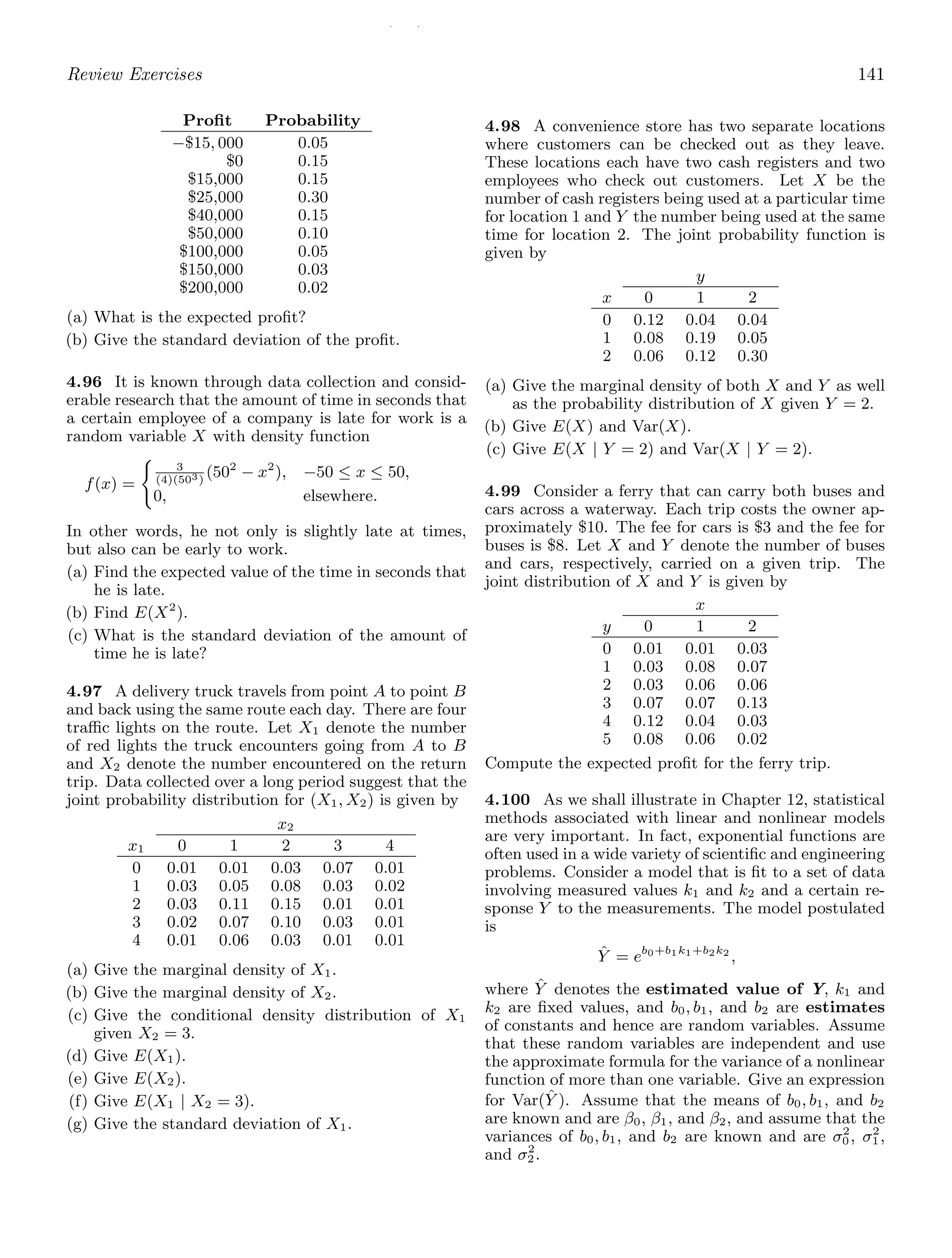 / /
Review Exercises 141
Proﬁt Probability
−$15, 000 0.05
$0 0.15
$15,000 0.15
$25,000 0.30
$40,000 0.15
$50,000 0.10
$100,000 0.05
$150,000 0.03
$200,000 0.02
(a) What is the expected proﬁt?
(b) Give the standard deviation of the proﬁt.
4.96 It is known through data collection and consid-
erable research that the amount of time in seconds that
a certain employee of a company is late for work is a
random variable X with density function
f(x) =

3
(4)(503)
(502
− x2
), −50 ≤ x ≤ 50,
0, elsewhere.
In other words, he not only is slightly late at times,
but also can be early to work.
(a) Find the expected value of the time in seconds that
he is late.
(b) Find E(X2
).
(c) What is the standard deviation of the amount of
time he is late?
4.97 A delivery truck travels from point A to point B
and back using the same route each day. There are four
traﬃc lights on the route. Let X1 denote the number
of red lights the truck encounters going from A to B
and X2 denote the number encountered on the return
trip. Data collected over a long period suggest that the
joint probability distribution for (X1, X2) is given by
x2
x1 0 1 2 3 4
0 0.01 0.01 0.03 0.07 0.01
1 0.03 0.05 0.08 0.03 0.02
2 0.03 0.11 0.15 0.01 0.01
3 0.02 0.07 0.10 0.03 0.01
4 0.01 0.06 0.03 0.01 0.01
(a) Give the marginal density of X1.
(b) Give the marginal density of X2.
(c) Give the conditional density distribution of X1
given X2 = 3.
(d) Give E(X1).
(e) Give E(X2).
(f) Give E(X1 | X2 = 3).
(g) Give the standard deviation of X1.
4.98 A convenience store has two separate locations
where customers can be checked out as they leave.
These locations each have two cash registers and two
employees who check out customers. Let X be the
number of cash registers being used at a particular time
for location 1 and Y the number being used at the same
time for location 2. The joint probability function is
given by
y
x 0 1 2
0 0.12 0.04 0.04
1 0.08 0.19 0.05
2 0.06 0.12 0.30
(a) Give the marginal density of both X and Y as well
as the probability distribution of X given Y = 2.
(b) Give E(X) and Var(X).
(c) Give E(X | Y = 2) and Var(X | Y = 2).
4.99 Consider a ferry that can carry both buses and
cars across a waterway. Each trip costs the owner ap-
proximately $10. The fee for cars is $3 and the fee for
buses is $8. Let X and Y denote the number of buses
and cars, respectively, carried on a given trip. The
joint distribution of X and Y is given by
x
y 0 1 2
0 0.01 0.01 0.03
1 0.03 0.08 0.07
2 0.03 0.06 0.06
3 0.07 0.07 0.13
4 0.12 0.04 0.03
5 0.08 0.06 0.02
Compute the expected proﬁt for the ferry trip.
4.100 As we shall illustrate in Chapter 12, statistical
methods associated with linear and nonlinear models
are very important. In fact, exponential functions are
often used in a wide variety of scientiﬁc and engineering
problems. Consider a model that is ﬁt to a set of data
involving measured values k1 and k2 and a certain re-
sponse Y to the measurements. The model postulated
is
Ŷ = eb0+b1k1+b2k2
,
where Ŷ denotes the estimated value of Y, k1 and
k2 are ﬁxed values, and b0, b1, and b2 are estimates
of constants and hence are random variables. Assume
that these random variables are independent and use
the approximate formula for the variance of a nonlinear
function of more than one variable. Give an expression
for Var(Ŷ ). Assume that the means of b0, b1, and b2
are known and are β0, β1, and β2, and assume that the
variances of b0, b1, and b2 are known and are σ2
0, σ2
1,
and σ2
2.
 