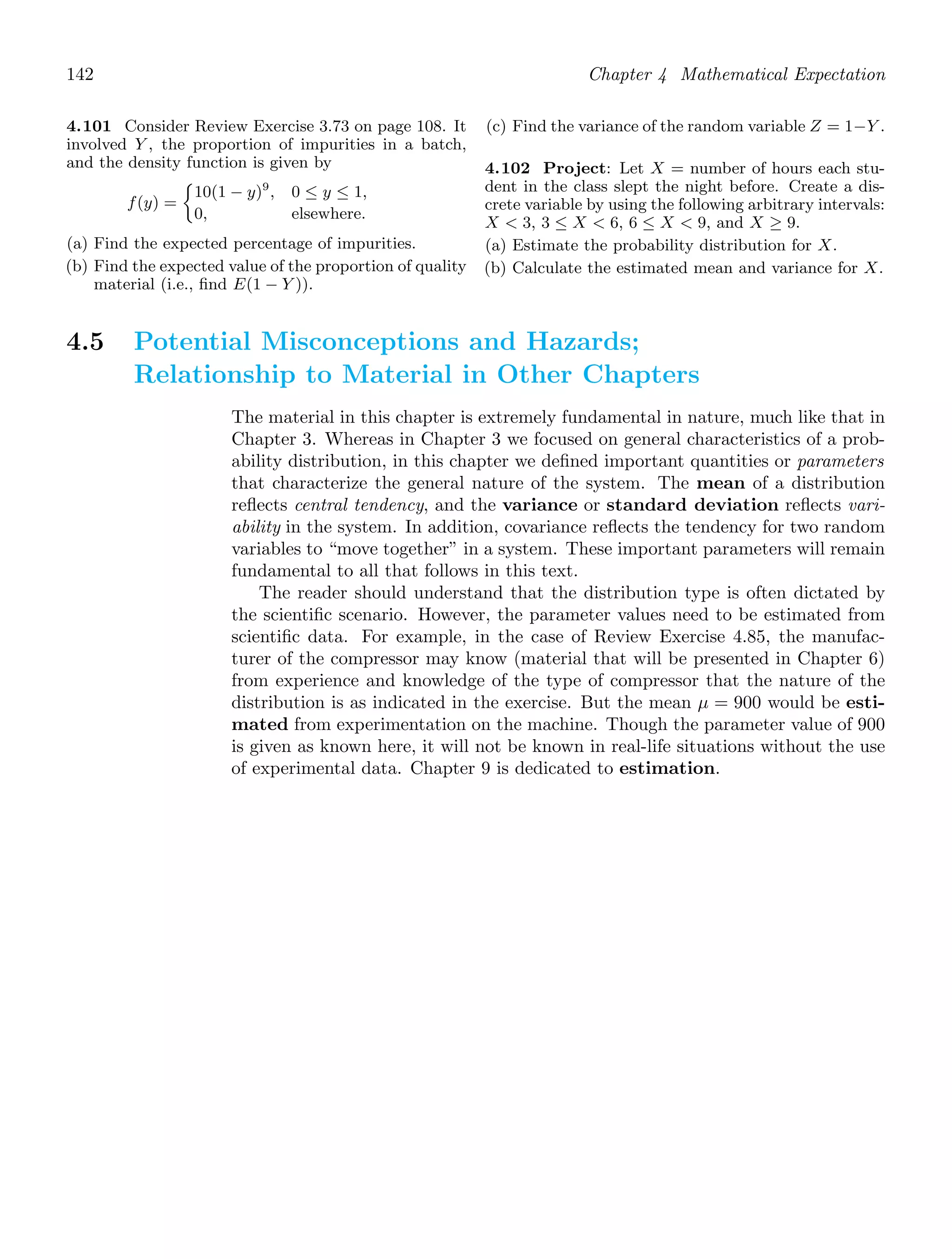 142 Chapter 4 Mathematical Expectation
4.101 Consider Review Exercise 3.73 on page 108. It
involved Y , the proportion of impurities in a batch,
and the density function is given by
f(y) =
10(1 − y)9
, 0 ≤ y ≤ 1,
0, elsewhere.
(a) Find the expected percentage of impurities.
(b) Find the expected value of the proportion of quality
material (i.e., ﬁnd E(1 − Y )).
(c) Find the variance of the random variable Z = 1−Y .
4.102 Project: Let X = number of hours each stu-
dent in the class slept the night before. Create a dis-
crete variable by using the following arbitrary intervals:
X  3, 3 ≤ X  6, 6 ≤ X  9, and X ≥ 9.
(a) Estimate the probability distribution for X.
(b) Calculate the estimated mean and variance for X.
4.5 Potential Misconceptions and Hazards;
Relationship to Material in Other Chapters
The material in this chapter is extremely fundamental in nature, much like that in
Chapter 3. Whereas in Chapter 3 we focused on general characteristics of a prob-
ability distribution, in this chapter we deﬁned important quantities or parameters
that characterize the general nature of the system. The mean of a distribution
reﬂects central tendency, and the variance or standard deviation reﬂects vari-
ability in the system. In addition, covariance reﬂects the tendency for two random
variables to “move together” in a system. These important parameters will remain
fundamental to all that follows in this text.
The reader should understand that the distribution type is often dictated by
the scientiﬁc scenario. However, the parameter values need to be estimated from
scientiﬁc data. For example, in the case of Review Exercise 4.85, the manufac-
turer of the compressor may know (material that will be presented in Chapter 6)
from experience and knowledge of the type of compressor that the nature of the
distribution is as indicated in the exercise. But the mean μ = 900 would be esti-
mated from experimentation on the machine. Though the parameter value of 900
is given as known here, it will not be known in real-life situations without the use
of experimental data. Chapter 9 is dedicated to estimation.
 