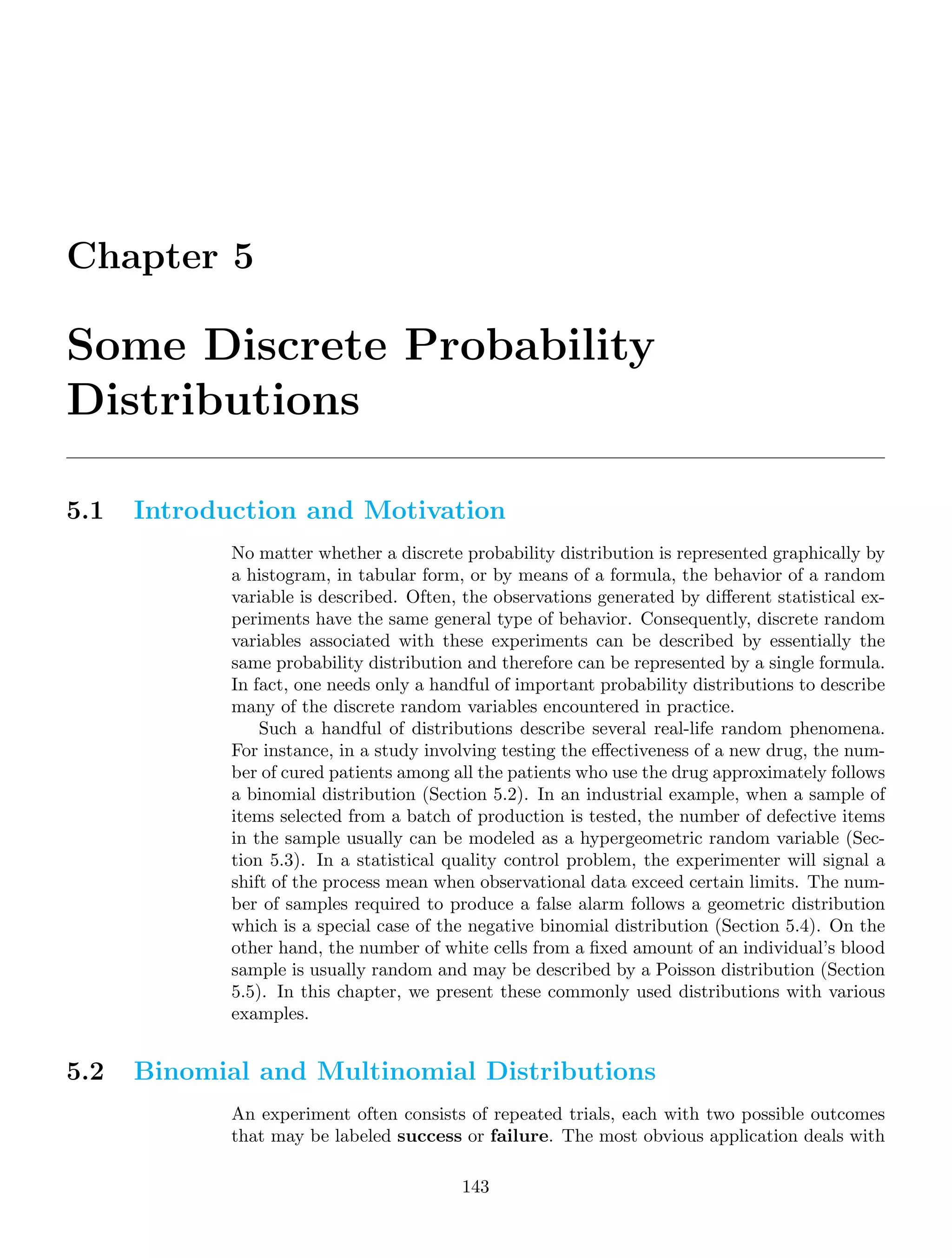 Chapter 5
Some Discrete Probability
Distributions
5.1 Introduction and Motivation
No matter whether a discrete probability distribution is represented graphically by
a histogram, in tabular form, or by means of a formula, the behavior of a random
variable is described. Often, the observations generated by diﬀerent statistical ex-
periments have the same general type of behavior. Consequently, discrete random
variables associated with these experiments can be described by essentially the
same probability distribution and therefore can be represented by a single formula.
In fact, one needs only a handful of important probability distributions to describe
many of the discrete random variables encountered in practice.
Such a handful of distributions describe several real-life random phenomena.
For instance, in a study involving testing the eﬀectiveness of a new drug, the num-
ber of cured patients among all the patients who use the drug approximately follows
a binomial distribution (Section 5.2). In an industrial example, when a sample of
items selected from a batch of production is tested, the number of defective items
in the sample usually can be modeled as a hypergeometric random variable (Sec-
tion 5.3). In a statistical quality control problem, the experimenter will signal a
shift of the process mean when observational data exceed certain limits. The num-
ber of samples required to produce a false alarm follows a geometric distribution
which is a special case of the negative binomial distribution (Section 5.4). On the
other hand, the number of white cells from a ﬁxed amount of an individual’s blood
sample is usually random and may be described by a Poisson distribution (Section
5.5). In this chapter, we present these commonly used distributions with various
examples.
5.2 Binomial and Multinomial Distributions
An experiment often consists of repeated trials, each with two possible outcomes
that may be labeled success or failure. The most obvious application deals with
143
 