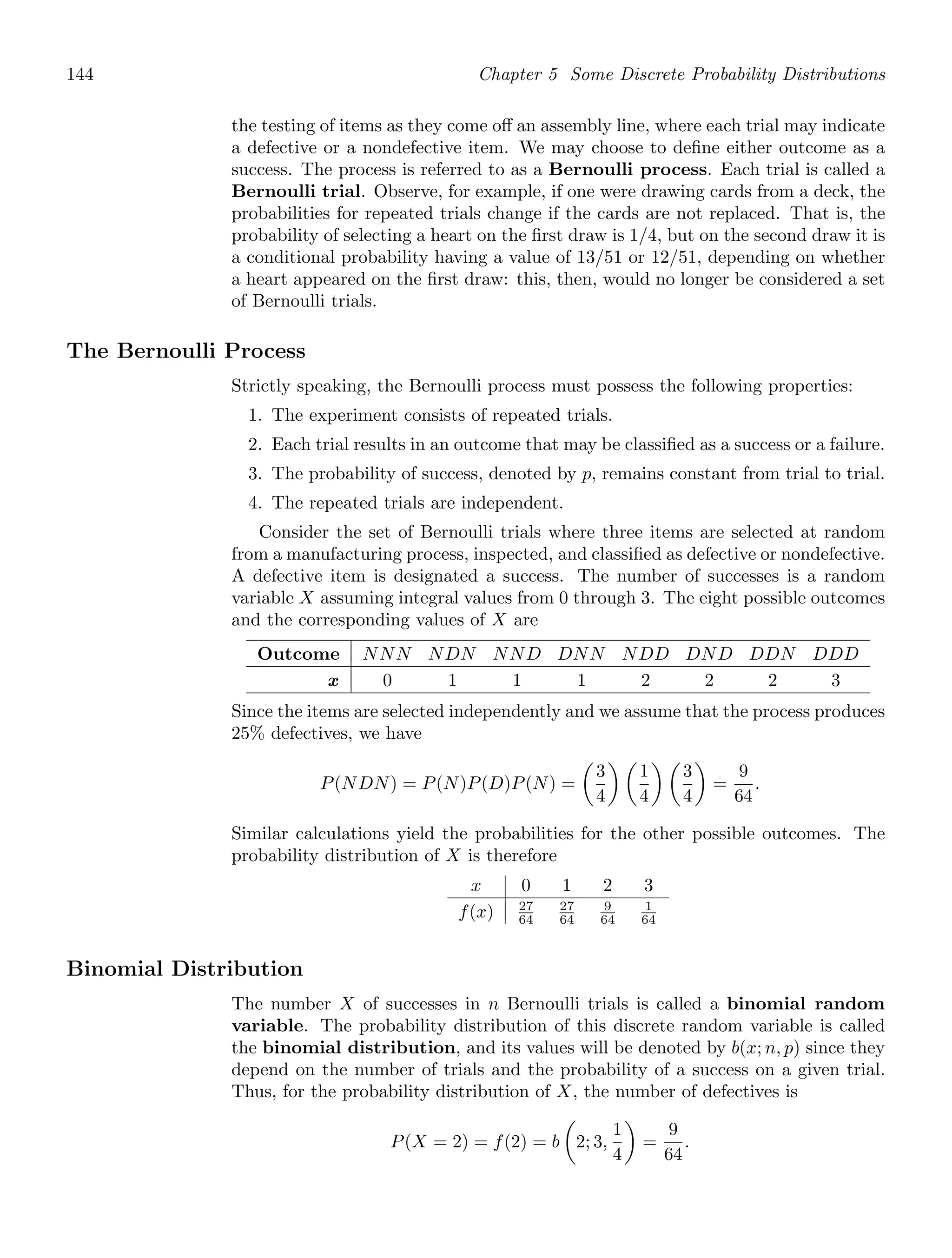 144 Chapter 5 Some Discrete Probability Distributions
the testing of items as they come oﬀ an assembly line, where each trial may indicate
a defective or a nondefective item. We may choose to deﬁne either outcome as a
success. The process is referred to as a Bernoulli process. Each trial is called a
Bernoulli trial. Observe, for example, if one were drawing cards from a deck, the
probabilities for repeated trials change if the cards are not replaced. That is, the
probability of selecting a heart on the ﬁrst draw is 1/4, but on the second draw it is
a conditional probability having a value of 13/51 or 12/51, depending on whether
a heart appeared on the ﬁrst draw: this, then, would no longer be considered a set
of Bernoulli trials.
The Bernoulli Process
Strictly speaking, the Bernoulli process must possess the following properties:
1. The experiment consists of repeated trials.
2. Each trial results in an outcome that may be classiﬁed as a success or a failure.
3. The probability of success, denoted by p, remains constant from trial to trial.
4. The repeated trials are independent.
Consider the set of Bernoulli trials where three items are selected at random
from a manufacturing process, inspected, and classiﬁed as defective or nondefective.
A defective item is designated a success. The number of successes is a random
variable X assuming integral values from 0 through 3. The eight possible outcomes
and the corresponding values of X are
Outcome NNN NDN NND DNN NDD DND DDN DDD
x 0 1 1 1 2 2 2 3
Since the items are selected independently and we assume that the process produces
25% defectives, we have
P(NDN) = P(N)P(D)P(N) =

3
4
 
1
4
 
3
4

=
9
64
.
Similar calculations yield the probabilities for the other possible outcomes. The
probability distribution of X is therefore
x 0 1 2 3
f(x) 27
64
27
64
9
64
1
64
Binomial Distribution
The number X of successes in n Bernoulli trials is called a binomial random
variable. The probability distribution of this discrete random variable is called
the binomial distribution, and its values will be denoted by b(x; n, p) since they
depend on the number of trials and the probability of a success on a given trial.
Thus, for the probability distribution of X, the number of defectives is
P(X = 2) = f(2) = b

2; 3,
1
4

=
9
64
.
 