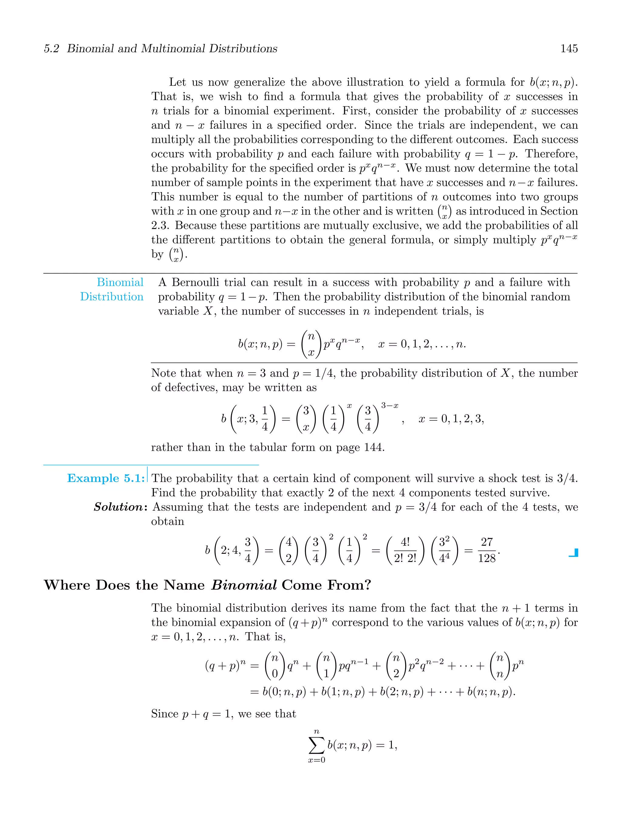 5.2 Binomial and Multinomial Distributions 145
Let us now generalize the above illustration to yield a formula for b(x; n, p).
That is, we wish to ﬁnd a formula that gives the probability of x successes in
n trials for a binomial experiment. First, consider the probability of x successes
and n − x failures in a speciﬁed order. Since the trials are independent, we can
multiply all the probabilities corresponding to the diﬀerent outcomes. Each success
occurs with probability p and each failure with probability q = 1 − p. Therefore,
the probability for the speciﬁed order is px
qn−x
. We must now determine the total
number of sample points in the experiment that have x successes and n−x failures.
This number is equal to the number of partitions of n outcomes into two groups
with x in one group and n−x in the other and is written
n
x

as introduced in Section
2.3. Because these partitions are mutually exclusive, we add the probabilities of all
the diﬀerent partitions to obtain the general formula, or simply multiply px
qn−x
by
n
x

.
Binomial
Distribution
A Bernoulli trial can result in a success with probability p and a failure with
probability q = 1−p. Then the probability distribution of the binomial random
variable X, the number of successes in n independent trials, is
b(x; n, p) =

n
x

px
qn−x
, x = 0, 1, 2, . . . , n.
Note that when n = 3 and p = 1/4, the probability distribution of X, the number
of defectives, may be written as
b

x; 3,
1
4

=

3
x
 
1
4
x 
3
4
3−x
, x = 0, 1, 2, 3,
rather than in the tabular form on page 144.
Example 5.1: The probability that a certain kind of component will survive a shock test is 3/4.
Find the probability that exactly 2 of the next 4 components tested survive.
Solution: Assuming that the tests are independent and p = 3/4 for each of the 4 tests, we
obtain
b

2; 4,
3
4

=

4
2
 
3
4
2 
1
4
2
=

4!
2! 2!
 
32
44

=
27
128
.
Where Does the Name Binomial Come From?
The binomial distribution derives its name from the fact that the n + 1 terms in
the binomial expansion of (q +p)n
correspond to the various values of b(x; n, p) for
x = 0, 1, 2, . . . , n. That is,
(q + p)n
=

n
0

qn
+

n
1

pqn−1
+

n
2

p2
qn−2
+ · · · +

n
n

pn
= b(0; n, p) + b(1; n, p) + b(2; n, p) + · · · + b(n; n, p).
Since p + q = 1, we see that
n

x=0
b(x; n, p) = 1,
 