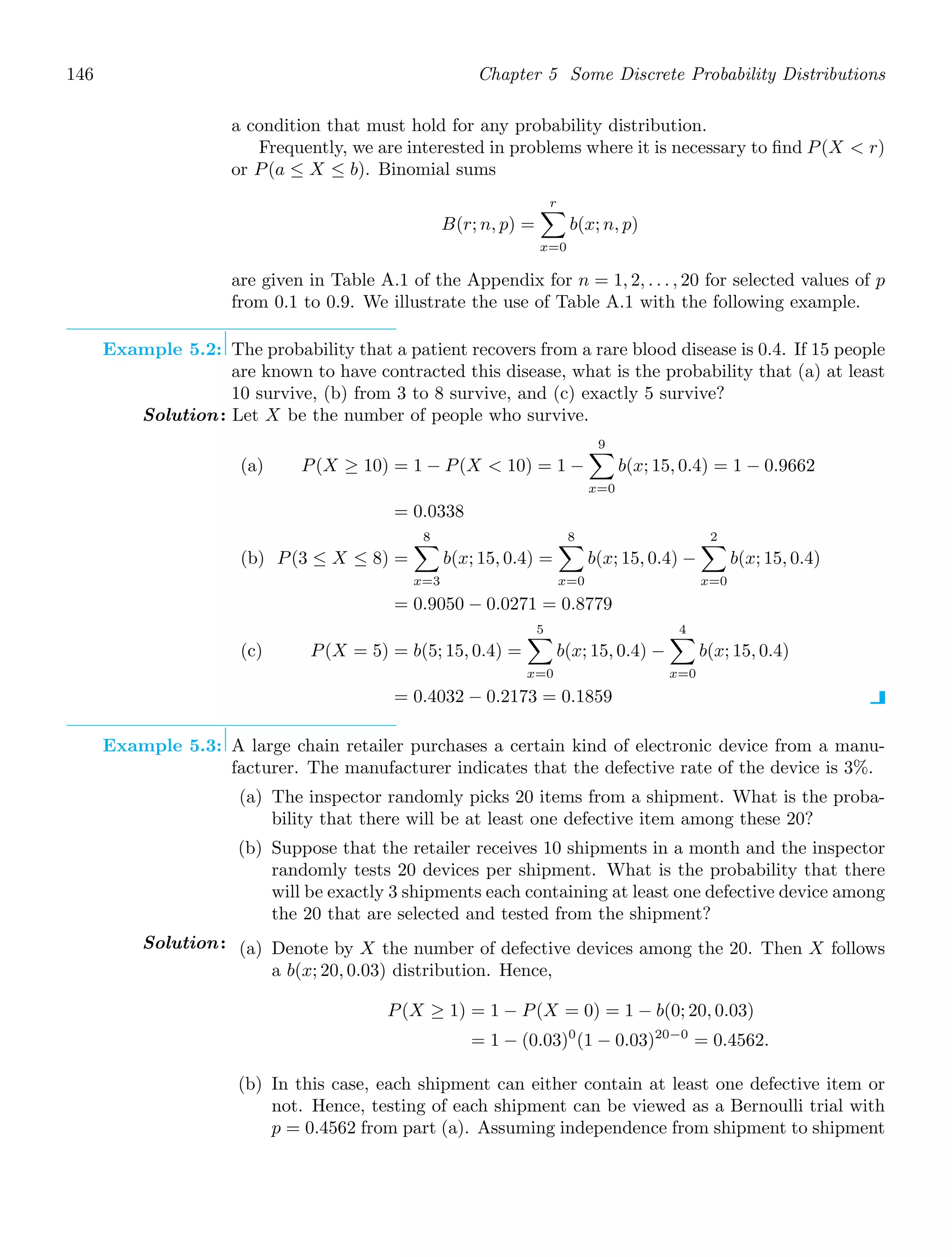 146 Chapter 5 Some Discrete Probability Distributions
a condition that must hold for any probability distribution.
Frequently, we are interested in problems where it is necessary to ﬁnd P(X  r)
or P(a ≤ X ≤ b). Binomial sums
B(r; n, p) =
r

x=0
b(x; n, p)
are given in Table A.1 of the Appendix for n = 1, 2, . . . , 20 for selected values of p
from 0.1 to 0.9. We illustrate the use of Table A.1 with the following example.
Example 5.2: The probability that a patient recovers from a rare blood disease is 0.4. If 15 people
are known to have contracted this disease, what is the probability that (a) at least
10 survive, (b) from 3 to 8 survive, and (c) exactly 5 survive?
Solution: Let X be the number of people who survive.
(a) P(X ≥ 10) = 1 − P(X  10) = 1 −
9

x=0
b(x; 15, 0.4) = 1 − 0.9662
= 0.0338
(b) P(3 ≤ X ≤ 8) =
8

x=3
b(x; 15, 0.4) =
8

x=0
b(x; 15, 0.4) −
2

x=0
b(x; 15, 0.4)
= 0.9050 − 0.0271 = 0.8779
(c) P(X = 5) = b(5; 15, 0.4) =
5

x=0
b(x; 15, 0.4) −
4

x=0
b(x; 15, 0.4)
= 0.4032 − 0.2173 = 0.1859
Example 5.3: A large chain retailer purchases a certain kind of electronic device from a manu-
facturer. The manufacturer indicates that the defective rate of the device is 3%.
(a) The inspector randomly picks 20 items from a shipment. What is the proba-
bility that there will be at least one defective item among these 20?
(b) Suppose that the retailer receives 10 shipments in a month and the inspector
randomly tests 20 devices per shipment. What is the probability that there
will be exactly 3 shipments each containing at least one defective device among
the 20 that are selected and tested from the shipment?
Solution: (a) Denote by X the number of defective devices among the 20. Then X follows
a b(x; 20, 0.03) distribution. Hence,
P(X ≥ 1) = 1 − P(X = 0) = 1 − b(0; 20, 0.03)
= 1 − (0.03)0
(1 − 0.03)20−0
= 0.4562.
(b) In this case, each shipment can either contain at least one defective item or
not. Hence, testing of each shipment can be viewed as a Bernoulli trial with
p = 0.4562 from part (a). Assuming independence from shipment to shipment
 