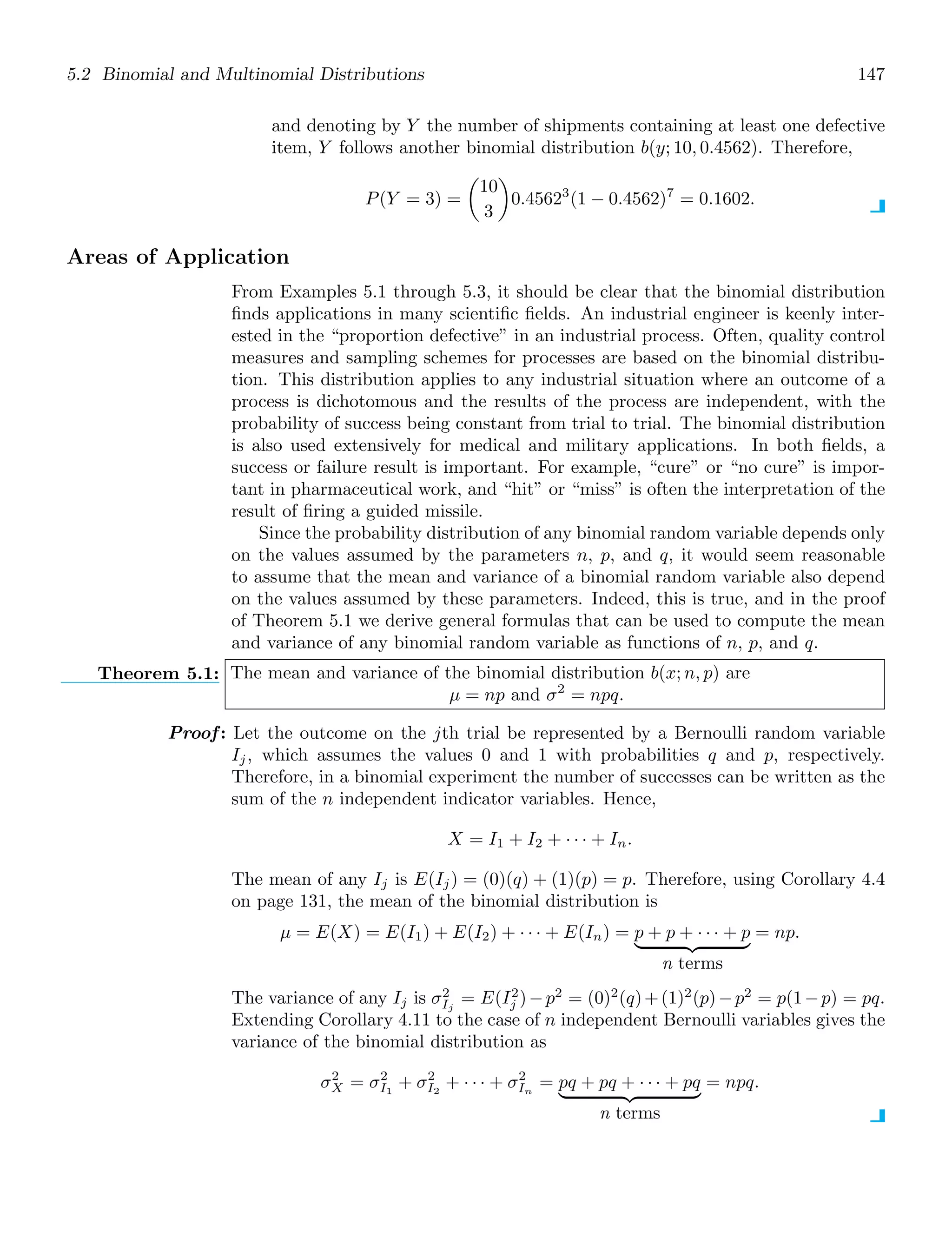 5.2 Binomial and Multinomial Distributions 147
and denoting by Y the number of shipments containing at least one defective
item, Y follows another binomial distribution b(y; 10, 0.4562). Therefore,
P(Y = 3) =

10
3

0.45623
(1 − 0.4562)7
= 0.1602.
Areas of Application
From Examples 5.1 through 5.3, it should be clear that the binomial distribution
ﬁnds applications in many scientiﬁc ﬁelds. An industrial engineer is keenly inter-
ested in the “proportion defective” in an industrial process. Often, quality control
measures and sampling schemes for processes are based on the binomial distribu-
tion. This distribution applies to any industrial situation where an outcome of a
process is dichotomous and the results of the process are independent, with the
probability of success being constant from trial to trial. The binomial distribution
is also used extensively for medical and military applications. In both ﬁelds, a
success or failure result is important. For example, “cure” or “no cure” is impor-
tant in pharmaceutical work, and “hit” or “miss” is often the interpretation of the
result of ﬁring a guided missile.
Since the probability distribution of any binomial random variable depends only
on the values assumed by the parameters n, p, and q, it would seem reasonable
to assume that the mean and variance of a binomial random variable also depend
on the values assumed by these parameters. Indeed, this is true, and in the proof
of Theorem 5.1 we derive general formulas that can be used to compute the mean
and variance of any binomial random variable as functions of n, p, and q.
Theorem 5.1: The mean and variance of the binomial distribution b(x; n, p) are
μ = np and σ2
= npq.
Proof: Let the outcome on the jth trial be represented by a Bernoulli random variable
Ij, which assumes the values 0 and 1 with probabilities q and p, respectively.
Therefore, in a binomial experiment the number of successes can be written as the
sum of the n independent indicator variables. Hence,
X = I1 + I2 + · · · + In.
The mean of any Ij is E(Ij) = (0)(q) + (1)(p) = p. Therefore, using Corollary 4.4
on page 131, the mean of the binomial distribution is
μ = E(X) = E(I1) + E(I2) + · · · + E(In) = p + p + · · · + p
  
n terms
= np.
The variance of any Ij is σ2
Ij
= E(I2
j )−p2
= (0)2
(q)+(1)2
(p)−p2
= p(1−p) = pq.
Extending Corollary 4.11 to the case of n independent Bernoulli variables gives the
variance of the binomial distribution as
σ2
X = σ2
I1
+ σ2
I2
+ · · · + σ2
In
= pq + pq + · · · + pq
  
n terms
= npq.
 