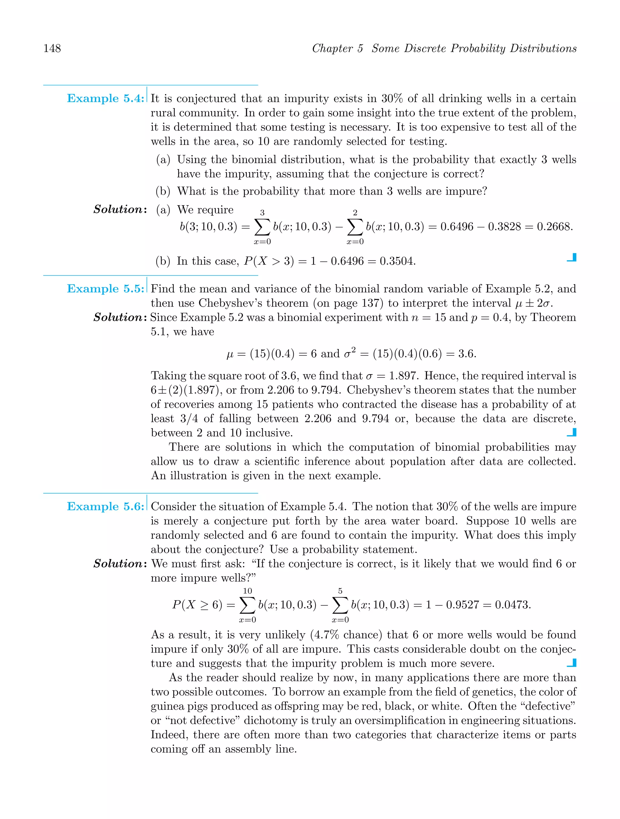148 Chapter 5 Some Discrete Probability Distributions
Example 5.4: It is conjectured that an impurity exists in 30% of all drinking wells in a certain
rural community. In order to gain some insight into the true extent of the problem,
it is determined that some testing is necessary. It is too expensive to test all of the
wells in the area, so 10 are randomly selected for testing.
(a) Using the binomial distribution, what is the probability that exactly 3 wells
have the impurity, assuming that the conjecture is correct?
(b) What is the probability that more than 3 wells are impure?
Solution: (a) We require
b(3; 10, 0.3) =
3

x=0
b(x; 10, 0.3) −
2

x=0
b(x; 10, 0.3) = 0.6496 − 0.3828 = 0.2668.
(b) In this case, P(X  3) = 1 − 0.6496 = 0.3504.
Example 5.5: Find the mean and variance of the binomial random variable of Example 5.2, and
then use Chebyshev’s theorem (on page 137) to interpret the interval μ ± 2σ.
Solution: Since Example 5.2 was a binomial experiment with n = 15 and p = 0.4, by Theorem
5.1, we have
μ = (15)(0.4) = 6 and σ2
= (15)(0.4)(0.6) = 3.6.
Taking the square root of 3.6, we ﬁnd that σ = 1.897. Hence, the required interval is
6±(2)(1.897), or from 2.206 to 9.794. Chebyshev’s theorem states that the number
of recoveries among 15 patients who contracted the disease has a probability of at
least 3/4 of falling between 2.206 and 9.794 or, because the data are discrete,
between 2 and 10 inclusive.
There are solutions in which the computation of binomial probabilities may
allow us to draw a scientiﬁc inference about population after data are collected.
An illustration is given in the next example.
Example 5.6: Consider the situation of Example 5.4. The notion that 30% of the wells are impure
is merely a conjecture put forth by the area water board. Suppose 10 wells are
randomly selected and 6 are found to contain the impurity. What does this imply
about the conjecture? Use a probability statement.
Solution: We must ﬁrst ask: “If the conjecture is correct, is it likely that we would ﬁnd 6 or
more impure wells?”
P(X ≥ 6) =
10

x=0
b(x; 10, 0.3) −
5

x=0
b(x; 10, 0.3) = 1 − 0.9527 = 0.0473.
As a result, it is very unlikely (4.7% chance) that 6 or more wells would be found
impure if only 30% of all are impure. This casts considerable doubt on the conjec-
ture and suggests that the impurity problem is much more severe.
As the reader should realize by now, in many applications there are more than
two possible outcomes. To borrow an example from the ﬁeld of genetics, the color of
guinea pigs produced as oﬀspring may be red, black, or white. Often the “defective”
or “not defective” dichotomy is truly an oversimpliﬁcation in engineering situations.
Indeed, there are often more than two categories that characterize items or parts
coming oﬀ an assembly line.
 