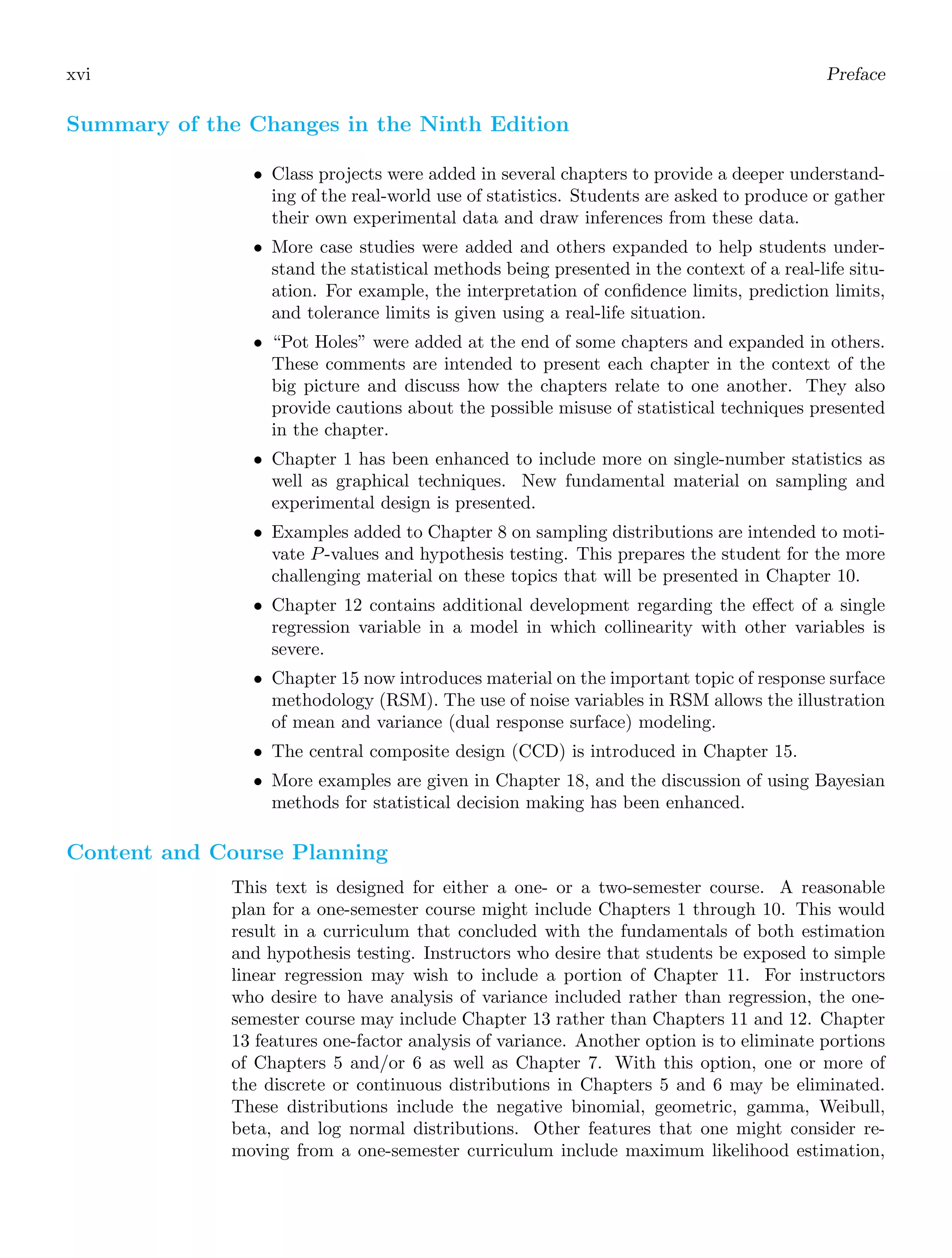 xvi Preface
Summary of the Changes in the Ninth Edition
• Class projects were added in several chapters to provide a deeper understand-
ing of the real-world use of statistics. Students are asked to produce or gather
their own experimental data and draw inferences from these data.
• More case studies were added and others expanded to help students under-
stand the statistical methods being presented in the context of a real-life situ-
ation. For example, the interpretation of conﬁdence limits, prediction limits,
and tolerance limits is given using a real-life situation.
• “Pot Holes” were added at the end of some chapters and expanded in others.
These comments are intended to present each chapter in the context of the
big picture and discuss how the chapters relate to one another. They also
provide cautions about the possible misuse of statistical techniques presented
in the chapter.
• Chapter 1 has been enhanced to include more on single-number statistics as
well as graphical techniques. New fundamental material on sampling and
experimental design is presented.
• Examples added to Chapter 8 on sampling distributions are intended to moti-
vate P-values and hypothesis testing. This prepares the student for the more
challenging material on these topics that will be presented in Chapter 10.
• Chapter 12 contains additional development regarding the eﬀect of a single
regression variable in a model in which collinearity with other variables is
severe.
• Chapter 15 now introduces material on the important topic of response surface
methodology (RSM). The use of noise variables in RSM allows the illustration
of mean and variance (dual response surface) modeling.
• The central composite design (CCD) is introduced in Chapter 15.
• More examples are given in Chapter 18, and the discussion of using Bayesian
methods for statistical decision making has been enhanced.
Content and Course Planning
This text is designed for either a one- or a two-semester course. A reasonable
plan for a one-semester course might include Chapters 1 through 10. This would
result in a curriculum that concluded with the fundamentals of both estimation
and hypothesis testing. Instructors who desire that students be exposed to simple
linear regression may wish to include a portion of Chapter 11. For instructors
who desire to have analysis of variance included rather than regression, the one-
semester course may include Chapter 13 rather than Chapters 11 and 12. Chapter
13 features one-factor analysis of variance. Another option is to eliminate portions
of Chapters 5 and/or 6 as well as Chapter 7. With this option, one or more of
the discrete or continuous distributions in Chapters 5 and 6 may be eliminated.
These distributions include the negative binomial, geometric, gamma, Weibull,
beta, and log normal distributions. Other features that one might consider re-
moving from a one-semester curriculum include maximum likelihood estimation,
 