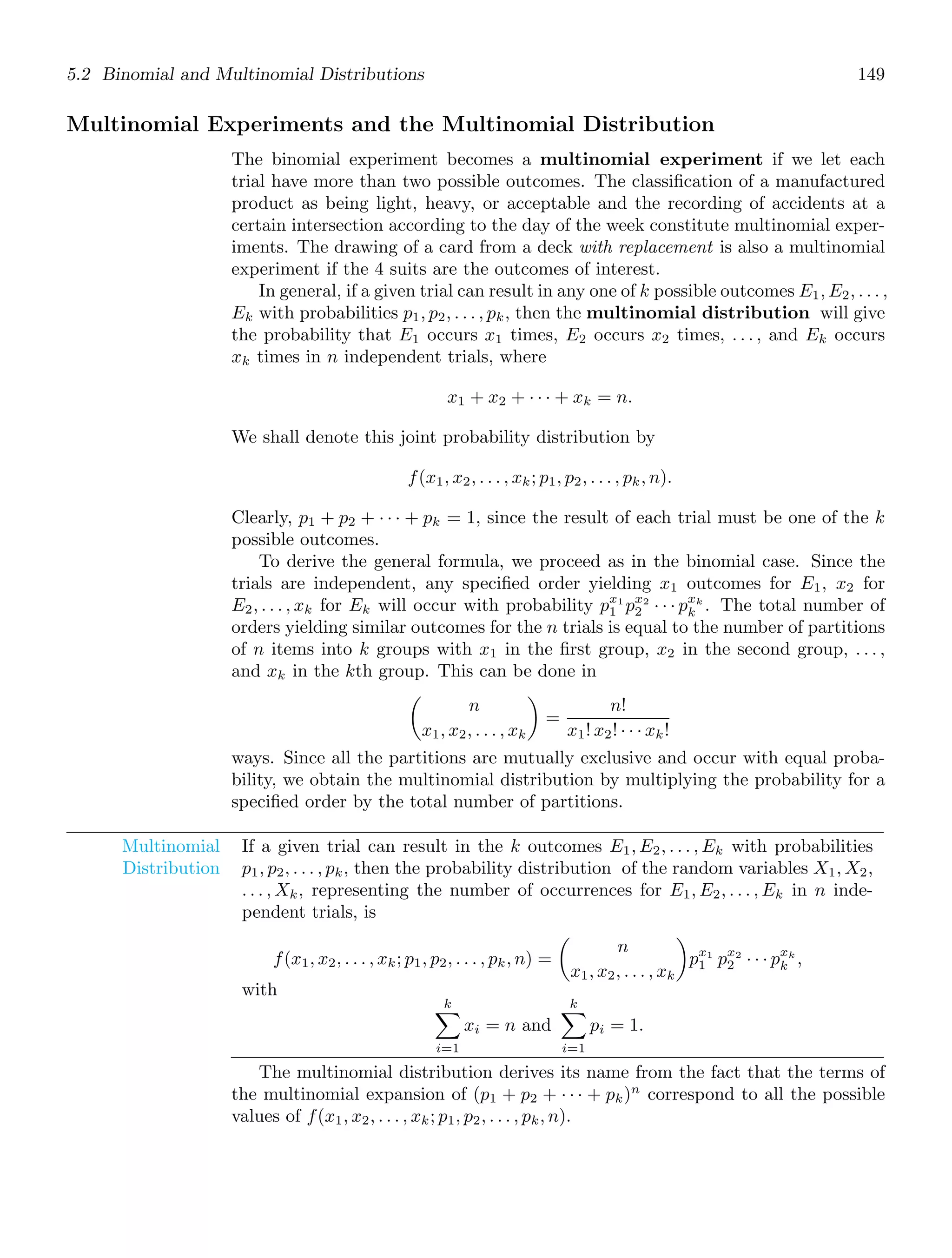 5.2 Binomial and Multinomial Distributions 149
Multinomial Experiments and the Multinomial Distribution
The binomial experiment becomes a multinomial experiment if we let each
trial have more than two possible outcomes. The classiﬁcation of a manufactured
product as being light, heavy, or acceptable and the recording of accidents at a
certain intersection according to the day of the week constitute multinomial exper-
iments. The drawing of a card from a deck with replacement is also a multinomial
experiment if the 4 suits are the outcomes of interest.
In general, if a given trial can result in any one of k possible outcomes E1, E2, . . . ,
Ek with probabilities p1, p2, . . . , pk, then the multinomial distribution will give
the probability that E1 occurs x1 times, E2 occurs x2 times, . . . , and Ek occurs
xk times in n independent trials, where
x1 + x2 + · · · + xk = n.
We shall denote this joint probability distribution by
f(x1, x2, . . . , xk; p1, p2, . . . , pk, n).
Clearly, p1 + p2 + · · · + pk = 1, since the result of each trial must be one of the k
possible outcomes.
To derive the general formula, we proceed as in the binomial case. Since the
trials are independent, any speciﬁed order yielding x1 outcomes for E1, x2 for
E2, . . . , xk for Ek will occur with probability px1
1 px2
2 · · · pxk
k . The total number of
orders yielding similar outcomes for the n trials is equal to the number of partitions
of n items into k groups with x1 in the ﬁrst group, x2 in the second group, . . . ,
and xk in the kth group. This can be done in

n
x1, x2, . . . , xk

=
n!
x1! x2! · · · xk!
ways. Since all the partitions are mutually exclusive and occur with equal proba-
bility, we obtain the multinomial distribution by multiplying the probability for a
speciﬁed order by the total number of partitions.
Multinomial
Distribution
If a given trial can result in the k outcomes E1, E2, . . . , Ek with probabilities
p1, p2, . . . , pk, then the probability distribution of the random variables X1, X2,
. . . , Xk, representing the number of occurrences for E1, E2, . . . , Ek in n inde-
pendent trials, is
f(x1, x2, . . . , xk; p1, p2, . . . , pk, n) =

n
x1, x2, . . . , xk

px1
1 px2
2 · · · pxk
k ,
with
k

i=1
xi = n and
k

i=1
pi = 1.
The multinomial distribution derives its name from the fact that the terms of
the multinomial expansion of (p1 + p2 + · · · + pk)n
correspond to all the possible
values of f(x1, x2, . . . , xk; p1, p2, . . . , pk, n).
 