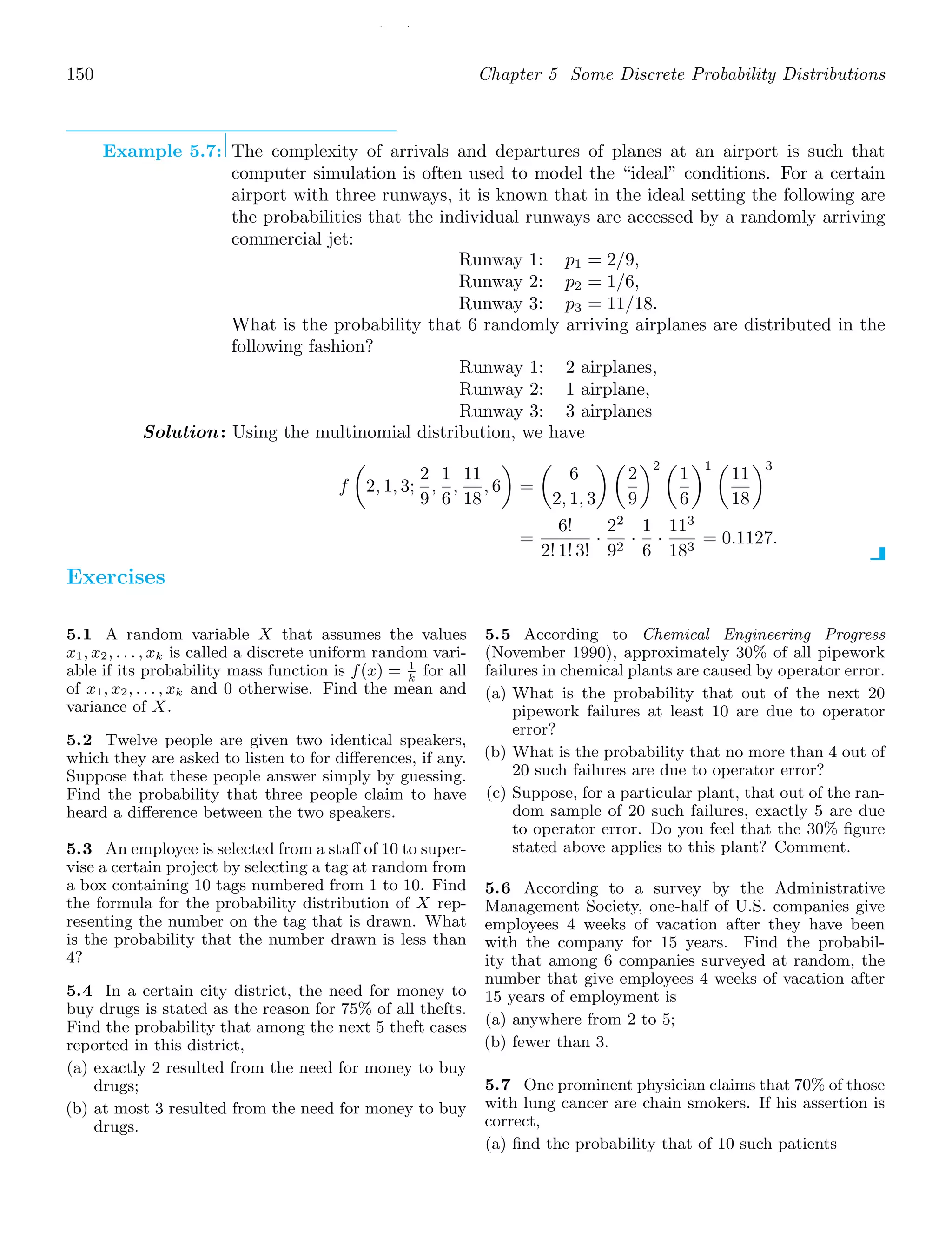 / /
150 Chapter 5 Some Discrete Probability Distributions
Example 5.7: The complexity of arrivals and departures of planes at an airport is such that
computer simulation is often used to model the “ideal” conditions. For a certain
airport with three runways, it is known that in the ideal setting the following are
the probabilities that the individual runways are accessed by a randomly arriving
commercial jet:
Runway 1: p1 = 2/9,
Runway 2: p2 = 1/6,
Runway 3: p3 = 11/18.
What is the probability that 6 randomly arriving airplanes are distributed in the
following fashion?
Runway 1: 2 airplanes,
Runway 2: 1 airplane,
Runway 3: 3 airplanes
Solution: Using the multinomial distribution, we have
f

2, 1, 3;
2
9
,
1
6
,
11
18
, 6

=

6
2, 1, 3
 
2
9
2 
1
6
1 
11
18
3
=
6!
2! 1! 3!
·
22
92
·
1
6
·
113
183
= 0.1127.
Exercises
5.1 A random variable X that assumes the values
x1, x2, . . . , xk is called a discrete uniform random vari-
able if its probability mass function is f(x) = 1
k
for all
of x1, x2, . . . , xk and 0 otherwise. Find the mean and
variance of X.
5.2 Twelve people are given two identical speakers,
which they are asked to listen to for diﬀerences, if any.
Suppose that these people answer simply by guessing.
Find the probability that three people claim to have
heard a diﬀerence between the two speakers.
5.3 An employee is selected from a staﬀ of 10 to super-
vise a certain project by selecting a tag at random from
a box containing 10 tags numbered from 1 to 10. Find
the formula for the probability distribution of X rep-
resenting the number on the tag that is drawn. What
is the probability that the number drawn is less than
4?
5.4 In a certain city district, the need for money to
buy drugs is stated as the reason for 75% of all thefts.
Find the probability that among the next 5 theft cases
reported in this district,
(a) exactly 2 resulted from the need for money to buy
drugs;
(b) at most 3 resulted from the need for money to buy
drugs.
5.5 According to Chemical Engineering Progress
(November 1990), approximately 30% of all pipework
failures in chemical plants are caused by operator error.
(a) What is the probability that out of the next 20
pipework failures at least 10 are due to operator
error?
(b) What is the probability that no more than 4 out of
20 such failures are due to operator error?
(c) Suppose, for a particular plant, that out of the ran-
dom sample of 20 such failures, exactly 5 are due
to operator error. Do you feel that the 30% ﬁgure
stated above applies to this plant? Comment.
5.6 According to a survey by the Administrative
Management Society, one-half of U.S. companies give
employees 4 weeks of vacation after they have been
with the company for 15 years. Find the probabil-
ity that among 6 companies surveyed at random, the
number that give employees 4 weeks of vacation after
15 years of employment is
(a) anywhere from 2 to 5;
(b) fewer than 3.
5.7 One prominent physician claims that 70% of those
with lung cancer are chain smokers. If his assertion is
correct,
(a) ﬁnd the probability that of 10 such patients
 