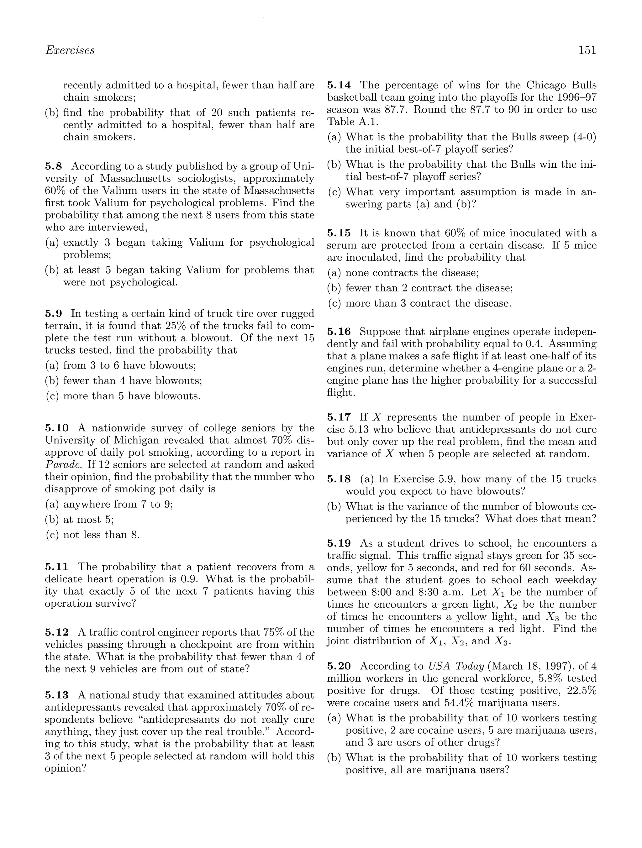 / /
Exercises 151
recently admitted to a hospital, fewer than half are
chain smokers;
(b) ﬁnd the probability that of 20 such patients re-
cently admitted to a hospital, fewer than half are
chain smokers.
5.8 According to a study published by a group of Uni-
versity of Massachusetts sociologists, approximately
60% of the Valium users in the state of Massachusetts
ﬁrst took Valium for psychological problems. Find the
probability that among the next 8 users from this state
who are interviewed,
(a) exactly 3 began taking Valium for psychological
problems;
(b) at least 5 began taking Valium for problems that
were not psychological.
5.9 In testing a certain kind of truck tire over rugged
terrain, it is found that 25% of the trucks fail to com-
plete the test run without a blowout. Of the next 15
trucks tested, ﬁnd the probability that
(a) from 3 to 6 have blowouts;
(b) fewer than 4 have blowouts;
(c) more than 5 have blowouts.
5.10 A nationwide survey of college seniors by the
University of Michigan revealed that almost 70% dis-
approve of daily pot smoking, according to a report in
Parade. If 12 seniors are selected at random and asked
their opinion, ﬁnd the probability that the number who
disapprove of smoking pot daily is
(a) anywhere from 7 to 9;
(b) at most 5;
(c) not less than 8.
5.11 The probability that a patient recovers from a
delicate heart operation is 0.9. What is the probabil-
ity that exactly 5 of the next 7 patients having this
operation survive?
5.12 A traﬃc control engineer reports that 75% of the
vehicles passing through a checkpoint are from within
the state. What is the probability that fewer than 4 of
the next 9 vehicles are from out of state?
5.13 A national study that examined attitudes about
antidepressants revealed that approximately 70% of re-
spondents believe “antidepressants do not really cure
anything, they just cover up the real trouble.” Accord-
ing to this study, what is the probability that at least
3 of the next 5 people selected at random will hold this
opinion?
5.14 The percentage of wins for the Chicago Bulls
basketball team going into the playoﬀs for the 1996–97
season was 87.7. Round the 87.7 to 90 in order to use
Table A.1.
(a) What is the probability that the Bulls sweep (4-0)
the initial best-of-7 playoﬀ series?
(b) What is the probability that the Bulls win the ini-
tial best-of-7 playoﬀ series?
(c) What very important assumption is made in an-
swering parts (a) and (b)?
5.15 It is known that 60% of mice inoculated with a
serum are protected from a certain disease. If 5 mice
are inoculated, ﬁnd the probability that
(a) none contracts the disease;
(b) fewer than 2 contract the disease;
(c) more than 3 contract the disease.
5.16 Suppose that airplane engines operate indepen-
dently and fail with probability equal to 0.4. Assuming
that a plane makes a safe ﬂight if at least one-half of its
engines run, determine whether a 4-engine plane or a 2-
engine plane has the higher probability for a successful
ﬂight.
5.17 If X represents the number of people in Exer-
cise 5.13 who believe that antidepressants do not cure
but only cover up the real problem, ﬁnd the mean and
variance of X when 5 people are selected at random.
5.18 (a) In Exercise 5.9, how many of the 15 trucks
would you expect to have blowouts?
(b) What is the variance of the number of blowouts ex-
perienced by the 15 trucks? What does that mean?
5.19 As a student drives to school, he encounters a
traﬃc signal. This traﬃc signal stays green for 35 sec-
onds, yellow for 5 seconds, and red for 60 seconds. As-
sume that the student goes to school each weekday
between 8:00 and 8:30 a.m. Let X1 be the number of
times he encounters a green light, X2 be the number
of times he encounters a yellow light, and X3 be the
number of times he encounters a red light. Find the
joint distribution of X1, X2, and X3.
5.20 According to USA Today (March 18, 1997), of 4
million workers in the general workforce, 5.8% tested
positive for drugs. Of those testing positive, 22.5%
were cocaine users and 54.4% marijuana users.
(a) What is the probability that of 10 workers testing
positive, 2 are cocaine users, 5 are marijuana users,
and 3 are users of other drugs?
(b) What is the probability that of 10 workers testing
positive, all are marijuana users?
 
