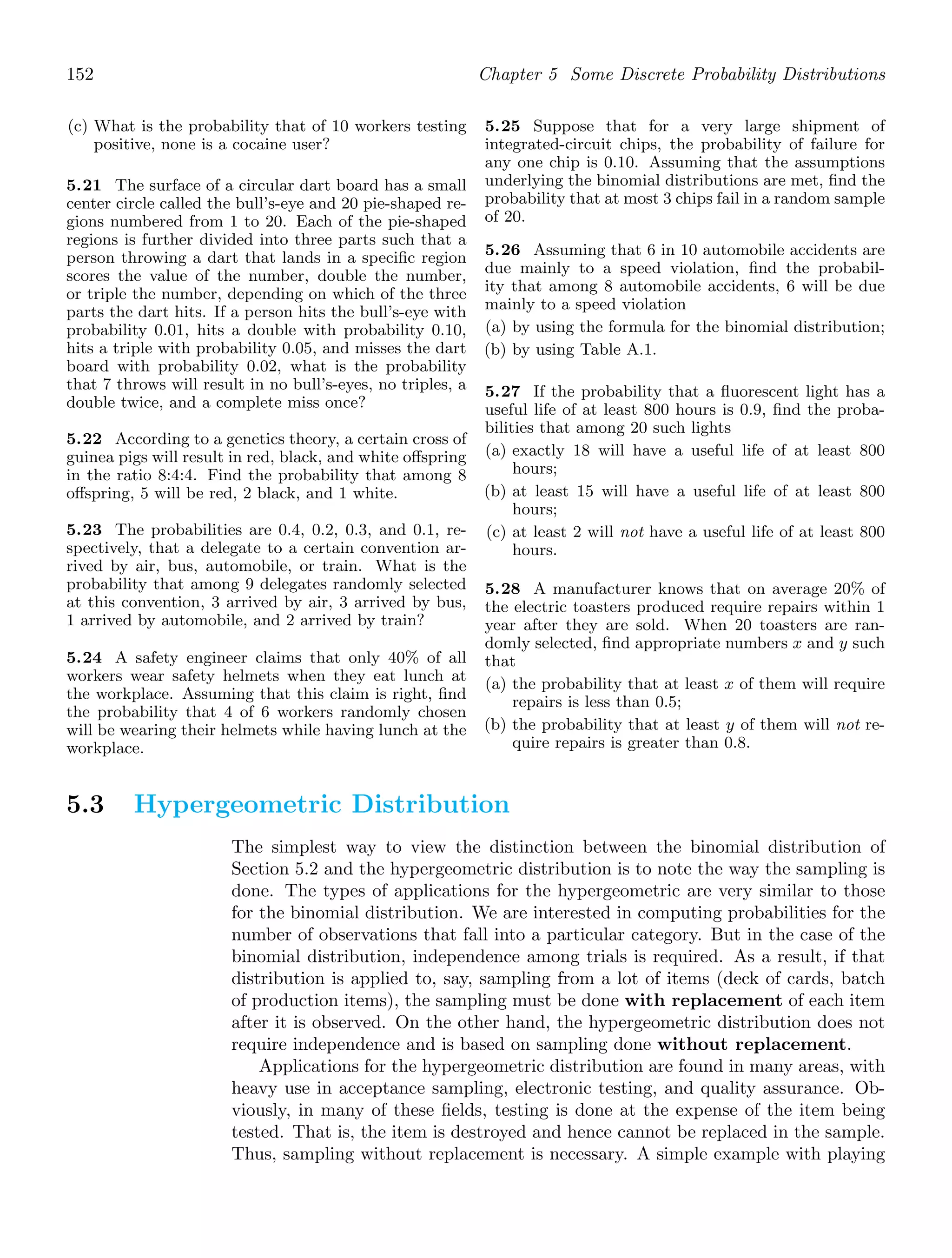 152 Chapter 5 Some Discrete Probability Distributions
(c) What is the probability that of 10 workers testing
positive, none is a cocaine user?
5.21 The surface of a circular dart board has a small
center circle called the bull’s-eye and 20 pie-shaped re-
gions numbered from 1 to 20. Each of the pie-shaped
regions is further divided into three parts such that a
person throwing a dart that lands in a speciﬁc region
scores the value of the number, double the number,
or triple the number, depending on which of the three
parts the dart hits. If a person hits the bull’s-eye with
probability 0.01, hits a double with probability 0.10,
hits a triple with probability 0.05, and misses the dart
board with probability 0.02, what is the probability
that 7 throws will result in no bull’s-eyes, no triples, a
double twice, and a complete miss once?
5.22 According to a genetics theory, a certain cross of
guinea pigs will result in red, black, and white oﬀspring
in the ratio 8:4:4. Find the probability that among 8
oﬀspring, 5 will be red, 2 black, and 1 white.
5.23 The probabilities are 0.4, 0.2, 0.3, and 0.1, re-
spectively, that a delegate to a certain convention ar-
rived by air, bus, automobile, or train. What is the
probability that among 9 delegates randomly selected
at this convention, 3 arrived by air, 3 arrived by bus,
1 arrived by automobile, and 2 arrived by train?
5.24 A safety engineer claims that only 40% of all
workers wear safety helmets when they eat lunch at
the workplace. Assuming that this claim is right, ﬁnd
the probability that 4 of 6 workers randomly chosen
will be wearing their helmets while having lunch at the
workplace.
5.25 Suppose that for a very large shipment of
integrated-circuit chips, the probability of failure for
any one chip is 0.10. Assuming that the assumptions
underlying the binomial distributions are met, ﬁnd the
probability that at most 3 chips fail in a random sample
of 20.
5.26 Assuming that 6 in 10 automobile accidents are
due mainly to a speed violation, ﬁnd the probabil-
ity that among 8 automobile accidents, 6 will be due
mainly to a speed violation
(a) by using the formula for the binomial distribution;
(b) by using Table A.1.
5.27 If the probability that a ﬂuorescent light has a
useful life of at least 800 hours is 0.9, ﬁnd the proba-
bilities that among 20 such lights
(a) exactly 18 will have a useful life of at least 800
hours;
(b) at least 15 will have a useful life of at least 800
hours;
(c) at least 2 will not have a useful life of at least 800
hours.
5.28 A manufacturer knows that on average 20% of
the electric toasters produced require repairs within 1
year after they are sold. When 20 toasters are ran-
domly selected, ﬁnd appropriate numbers x and y such
that
(a) the probability that at least x of them will require
repairs is less than 0.5;
(b) the probability that at least y of them will not re-
quire repairs is greater than 0.8.
5.3 Hypergeometric Distribution
The simplest way to view the distinction between the binomial distribution of
Section 5.2 and the hypergeometric distribution is to note the way the sampling is
done. The types of applications for the hypergeometric are very similar to those
for the binomial distribution. We are interested in computing probabilities for the
number of observations that fall into a particular category. But in the case of the
binomial distribution, independence among trials is required. As a result, if that
distribution is applied to, say, sampling from a lot of items (deck of cards, batch
of production items), the sampling must be done with replacement of each item
after it is observed. On the other hand, the hypergeometric distribution does not
require independence and is based on sampling done without replacement.
Applications for the hypergeometric distribution are found in many areas, with
heavy use in acceptance sampling, electronic testing, and quality assurance. Ob-
viously, in many of these ﬁelds, testing is done at the expense of the item being
tested. That is, the item is destroyed and hence cannot be replaced in the sample.
Thus, sampling without replacement is necessary. A simple example with playing
 