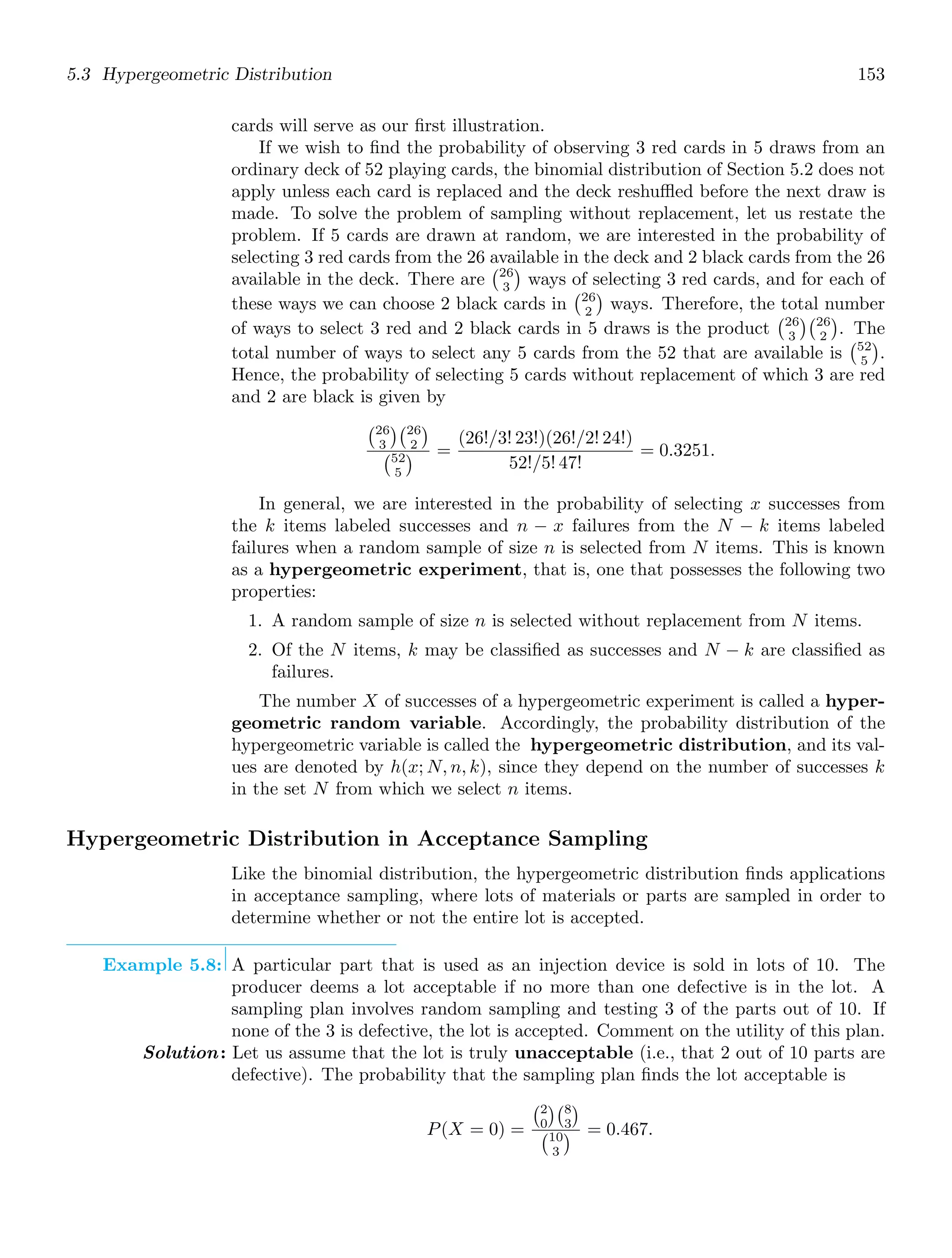 5.3 Hypergeometric Distribution 153
cards will serve as our ﬁrst illustration.
If we wish to ﬁnd the probability of observing 3 red cards in 5 draws from an
ordinary deck of 52 playing cards, the binomial distribution of Section 5.2 does not
apply unless each card is replaced and the deck reshuﬄed before the next draw is
made. To solve the problem of sampling without replacement, let us restate the
problem. If 5 cards are drawn at random, we are interested in the probability of
selecting 3 red cards from the 26 available in the deck and 2 black cards from the 26
available in the deck. There are
26
3

ways of selecting 3 red cards, and for each of
these ways we can choose 2 black cards in
26
2

ways. Therefore, the total number
of ways to select 3 red and 2 black cards in 5 draws is the product
26
3
26
2

. The
total number of ways to select any 5 cards from the 52 that are available is
52
5

.
Hence, the probability of selecting 5 cards without replacement of which 3 are red
and 2 are black is given by
26
3
26
2

52
5
 =
(26!/3! 23!)(26!/2! 24!)
52!/5! 47!
= 0.3251.
In general, we are interested in the probability of selecting x successes from
the k items labeled successes and n − x failures from the N − k items labeled
failures when a random sample of size n is selected from N items. This is known
as a hypergeometric experiment, that is, one that possesses the following two
properties:
1. A random sample of size n is selected without replacement from N items.
2. Of the N items, k may be classiﬁed as successes and N − k are classiﬁed as
failures.
The number X of successes of a hypergeometric experiment is called a hyper-
geometric random variable. Accordingly, the probability distribution of the
hypergeometric variable is called the hypergeometric distribution, and its val-
ues are denoted by h(x; N, n, k), since they depend on the number of successes k
in the set N from which we select n items.
Hypergeometric Distribution in Acceptance Sampling
Like the binomial distribution, the hypergeometric distribution ﬁnds applications
in acceptance sampling, where lots of materials or parts are sampled in order to
determine whether or not the entire lot is accepted.
Example 5.8: A particular part that is used as an injection device is sold in lots of 10. The
producer deems a lot acceptable if no more than one defective is in the lot. A
sampling plan involves random sampling and testing 3 of the parts out of 10. If
none of the 3 is defective, the lot is accepted. Comment on the utility of this plan.
Solution: Let us assume that the lot is truly unacceptable (i.e., that 2 out of 10 parts are
defective). The probability that the sampling plan ﬁnds the lot acceptable is
P(X = 0) =
2
0
8
3

10
3
 = 0.467.
 