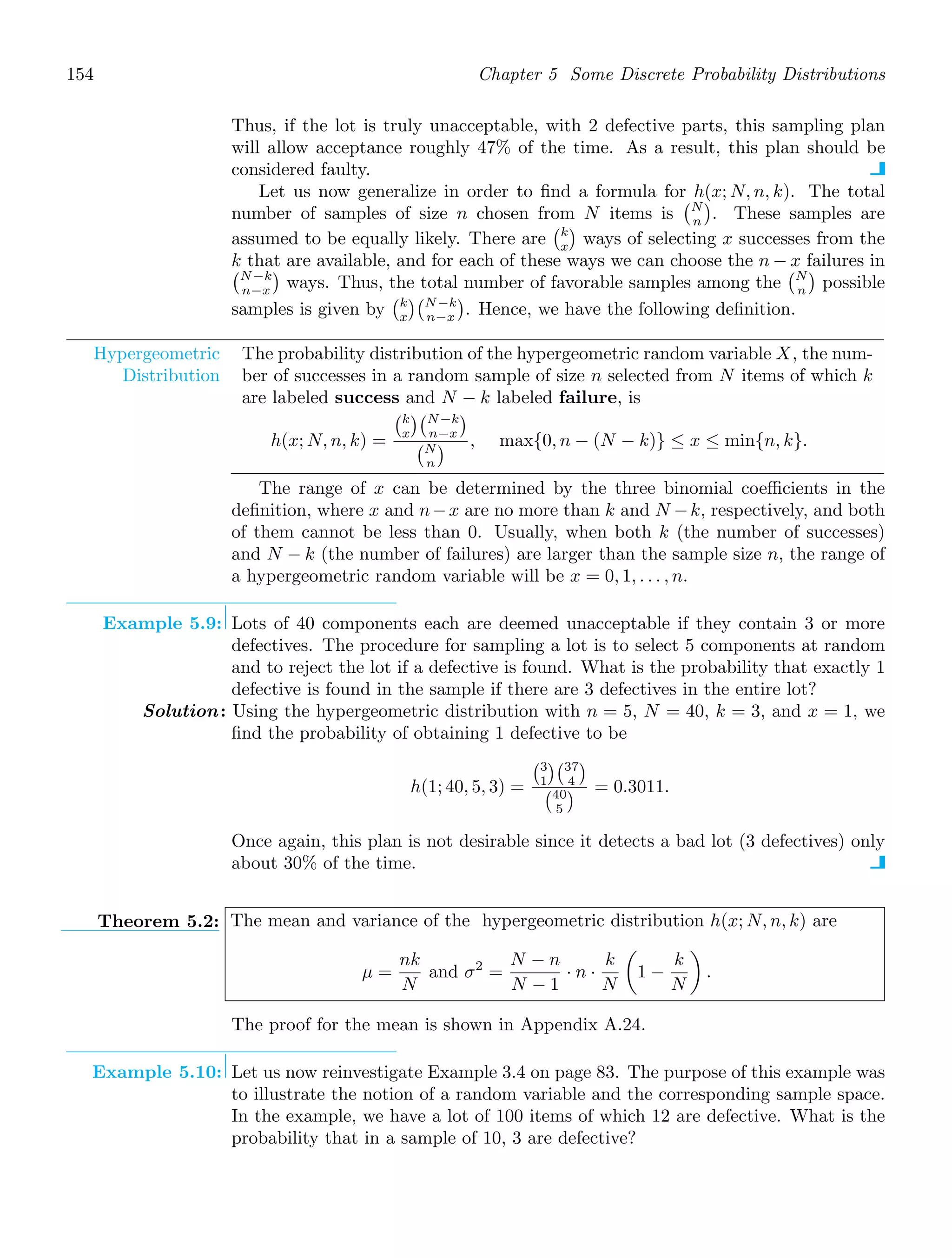 154 Chapter 5 Some Discrete Probability Distributions
Thus, if the lot is truly unacceptable, with 2 defective parts, this sampling plan
will allow acceptance roughly 47% of the time. As a result, this plan should be
considered faulty.
Let us now generalize in order to ﬁnd a formula for h(x; N, n, k). The total
number of samples of size n chosen from N items is
N
n

. These samples are
assumed to be equally likely. There are
k
x

ways of selecting x successes from the
k that are available, and for each of these ways we can choose the n − x failures in
N−k
n−x

ways. Thus, the total number of favorable samples among the
N
n

possible
samples is given by
k
x
N−k
n−x

. Hence, we have the following deﬁnition.
Hypergeometric
Distribution
The probability distribution of the hypergeometric random variable X, the num-
ber of successes in a random sample of size n selected from N items of which k
are labeled success and N − k labeled failure, is
h(x; N, n, k) =
k
x
N−k
n−x

N
n
 , max{0, n − (N − k)} ≤ x ≤ min{n, k}.
The range of x can be determined by the three binomial coeﬃcients in the
deﬁnition, where x and n−x are no more than k and N −k, respectively, and both
of them cannot be less than 0. Usually, when both k (the number of successes)
and N − k (the number of failures) are larger than the sample size n, the range of
a hypergeometric random variable will be x = 0, 1, . . . , n.
Example 5.9: Lots of 40 components each are deemed unacceptable if they contain 3 or more
defectives. The procedure for sampling a lot is to select 5 components at random
and to reject the lot if a defective is found. What is the probability that exactly 1
defective is found in the sample if there are 3 defectives in the entire lot?
Solution: Using the hypergeometric distribution with n = 5, N = 40, k = 3, and x = 1, we
ﬁnd the probability of obtaining 1 defective to be
h(1; 40, 5, 3) =
3
1
37
4

40
5
 = 0.3011.
Once again, this plan is not desirable since it detects a bad lot (3 defectives) only
about 30% of the time.
Theorem 5.2: The mean and variance of the hypergeometric distribution h(x; N, n, k) are
μ =
nk
N
and σ2
=
N − n
N − 1
· n ·
k
N

1 −
k
N

.
The proof for the mean is shown in Appendix A.24.
Example 5.10: Let us now reinvestigate Example 3.4 on page 83. The purpose of this example was
to illustrate the notion of a random variable and the corresponding sample space.
In the example, we have a lot of 100 items of which 12 are defective. What is the
probability that in a sample of 10, 3 are defective?
 