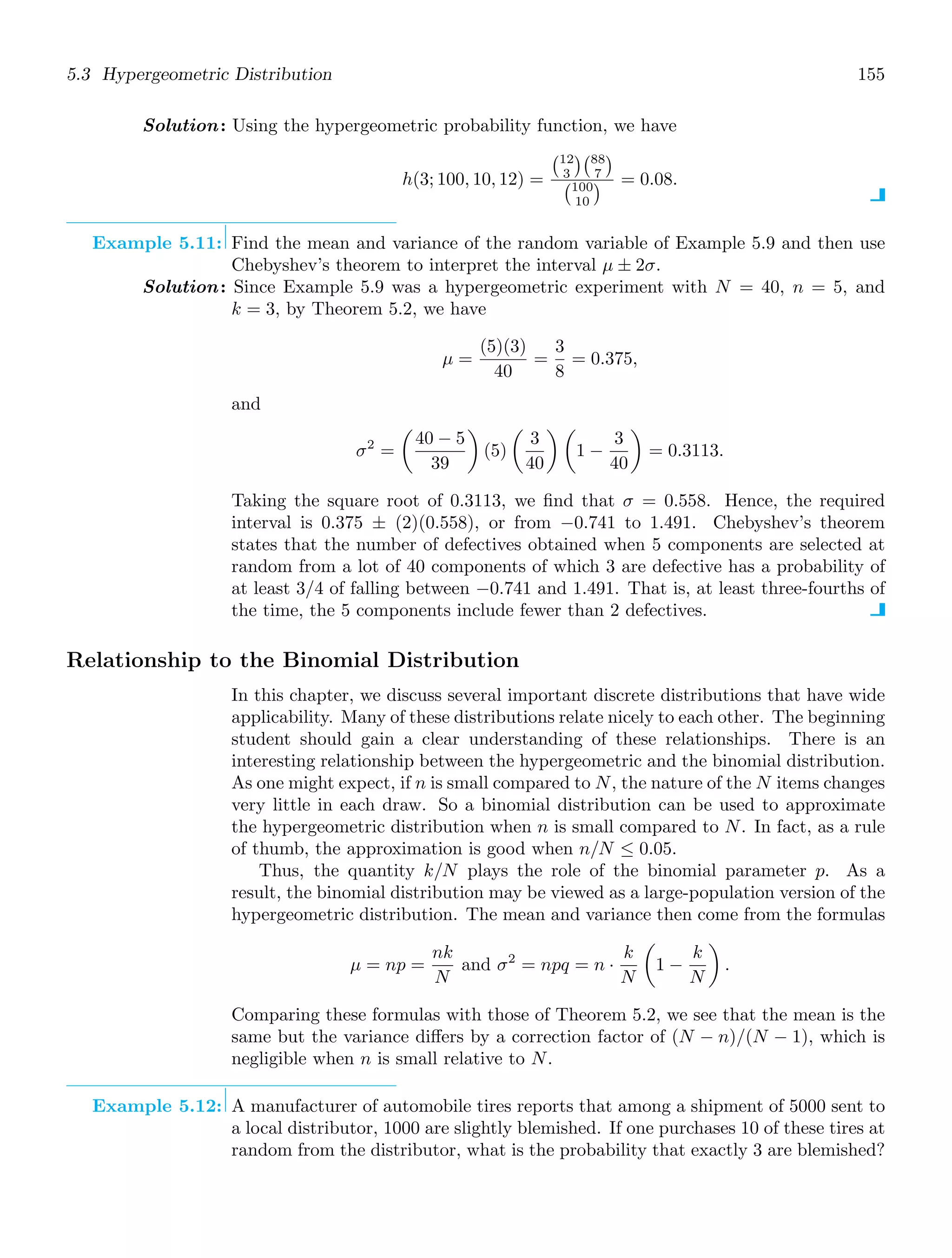 5.3 Hypergeometric Distribution 155
Solution: Using the hypergeometric probability function, we have
h(3; 100, 10, 12) =
12
3
88
7

100
10
 = 0.08.
Example 5.11: Find the mean and variance of the random variable of Example 5.9 and then use
Chebyshev’s theorem to interpret the interval μ ± 2σ.
Solution: Since Example 5.9 was a hypergeometric experiment with N = 40, n = 5, and
k = 3, by Theorem 5.2, we have
μ =
(5)(3)
40
=
3
8
= 0.375,
and
σ2
=

40 − 5
39

(5)

3
40
 
1 −
3
40

= 0.3113.
Taking the square root of 0.3113, we ﬁnd that σ = 0.558. Hence, the required
interval is 0.375 ± (2)(0.558), or from −0.741 to 1.491. Chebyshev’s theorem
states that the number of defectives obtained when 5 components are selected at
random from a lot of 40 components of which 3 are defective has a probability of
at least 3/4 of falling between −0.741 and 1.491. That is, at least three-fourths of
the time, the 5 components include fewer than 2 defectives.
Relationship to the Binomial Distribution
In this chapter, we discuss several important discrete distributions that have wide
applicability. Many of these distributions relate nicely to each other. The beginning
student should gain a clear understanding of these relationships. There is an
interesting relationship between the hypergeometric and the binomial distribution.
As one might expect, if n is small compared to N, the nature of the N items changes
very little in each draw. So a binomial distribution can be used to approximate
the hypergeometric distribution when n is small compared to N. In fact, as a rule
of thumb, the approximation is good when n/N ≤ 0.05.
Thus, the quantity k/N plays the role of the binomial parameter p. As a
result, the binomial distribution may be viewed as a large-population version of the
hypergeometric distribution. The mean and variance then come from the formulas
μ = np =
nk
N
and σ2
= npq = n ·
k
N

1 −
k
N

.
Comparing these formulas with those of Theorem 5.2, we see that the mean is the
same but the variance diﬀers by a correction factor of (N − n)/(N − 1), which is
negligible when n is small relative to N.
Example 5.12: A manufacturer of automobile tires reports that among a shipment of 5000 sent to
a local distributor, 1000 are slightly blemished. If one purchases 10 of these tires at
random from the distributor, what is the probability that exactly 3 are blemished?
 