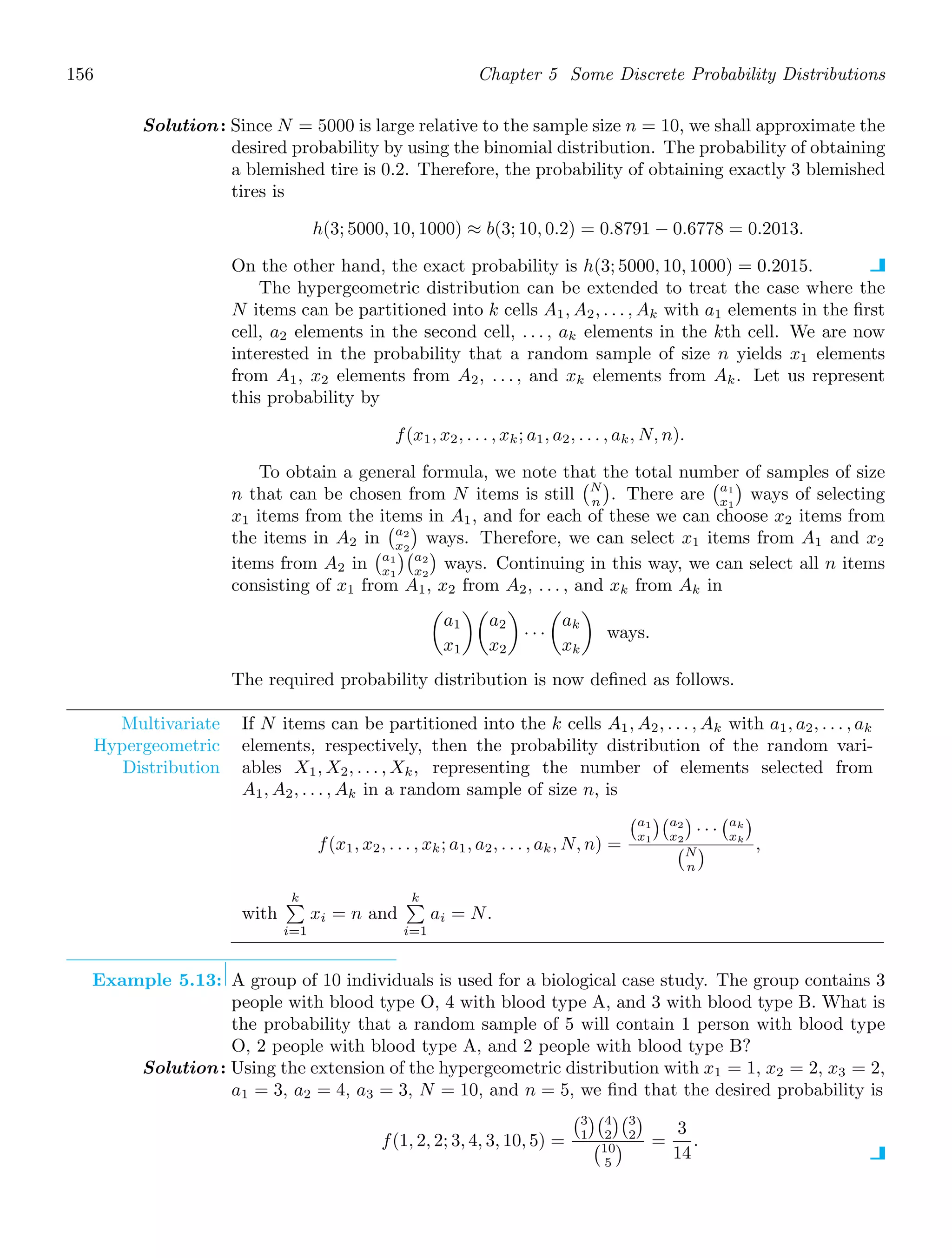 156 Chapter 5 Some Discrete Probability Distributions
Solution: Since N = 5000 is large relative to the sample size n = 10, we shall approximate the
desired probability by using the binomial distribution. The probability of obtaining
a blemished tire is 0.2. Therefore, the probability of obtaining exactly 3 blemished
tires is
h(3; 5000, 10, 1000) ≈ b(3; 10, 0.2) = 0.8791 − 0.6778 = 0.2013.
On the other hand, the exact probability is h(3; 5000, 10, 1000) = 0.2015.
The hypergeometric distribution can be extended to treat the case where the
N items can be partitioned into k cells A1, A2, . . . , Ak with a1 elements in the ﬁrst
cell, a2 elements in the second cell, . . . , ak elements in the kth cell. We are now
interested in the probability that a random sample of size n yields x1 elements
from A1, x2 elements from A2, . . . , and xk elements from Ak. Let us represent
this probability by
f(x1, x2, . . . , xk; a1, a2, . . . , ak, N, n).
To obtain a general formula, we note that the total number of samples of size
n that can be chosen from N items is still
N
n

. There are
a1
x1

ways of selecting
x1 items from the items in A1, and for each of these we can choose x2 items from
the items in A2 in
a2
x2

ways. Therefore, we can select x1 items from A1 and x2
items from A2 in
a1
x1
a2
x2

ways. Continuing in this way, we can select all n items
consisting of x1 from A1, x2 from A2, . . . , and xk from Ak in

a1
x1

a2
x2

· · ·

ak
xk

ways.
The required probability distribution is now deﬁned as follows.
Multivariate
Hypergeometric
Distribution
If N items can be partitioned into the k cells A1, A2, . . . , Ak with a1, a2, . . . , ak
elements, respectively, then the probability distribution of the random vari-
ables X1, X2, . . . , Xk, representing the number of elements selected from
A1, A2, . . . , Ak in a random sample of size n, is
f(x1, x2, . . . , xk; a1, a2, . . . , ak, N, n) =
a1
x1
a2
x2

· · ·
ak
xk

N
n
 ,
with
k

i=1
xi = n and
k

i=1
ai = N.
Example 5.13: A group of 10 individuals is used for a biological case study. The group contains 3
people with blood type O, 4 with blood type A, and 3 with blood type B. What is
the probability that a random sample of 5 will contain 1 person with blood type
O, 2 people with blood type A, and 2 people with blood type B?
Solution: Using the extension of the hypergeometric distribution with x1 = 1, x2 = 2, x3 = 2,
a1 = 3, a2 = 4, a3 = 3, N = 10, and n = 5, we ﬁnd that the desired probability is
f(1, 2, 2; 3, 4, 3, 10, 5) =
3
1
4
2
3
2

10
5
 =
3
14
.
 