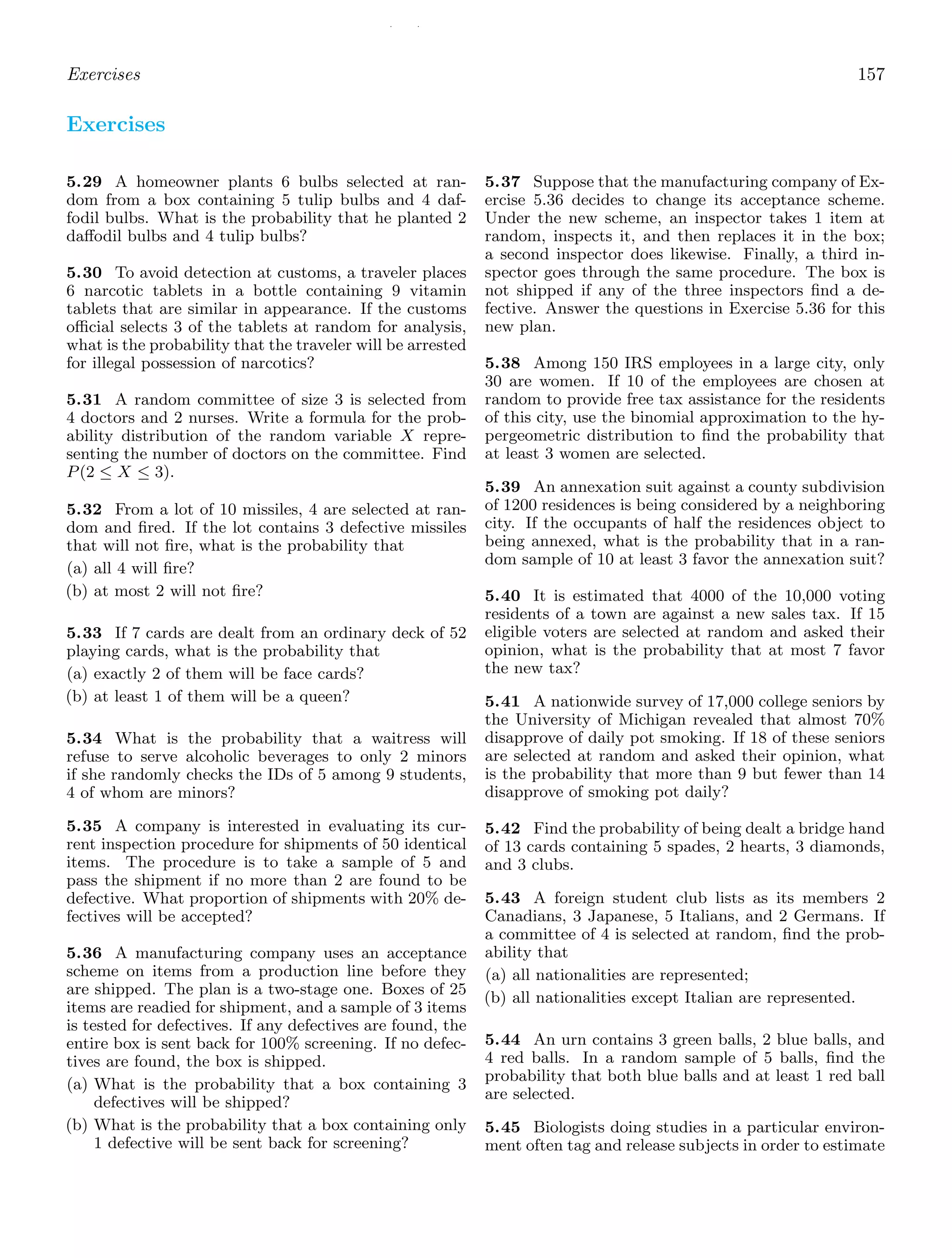 / /
Exercises 157
Exercises
5.29 A homeowner plants 6 bulbs selected at ran-
dom from a box containing 5 tulip bulbs and 4 daf-
fodil bulbs. What is the probability that he planted 2
daﬀodil bulbs and 4 tulip bulbs?
5.30 To avoid detection at customs, a traveler places
6 narcotic tablets in a bottle containing 9 vitamin
tablets that are similar in appearance. If the customs
oﬃcial selects 3 of the tablets at random for analysis,
what is the probability that the traveler will be arrested
for illegal possession of narcotics?
5.31 A random committee of size 3 is selected from
4 doctors and 2 nurses. Write a formula for the prob-
ability distribution of the random variable X repre-
senting the number of doctors on the committee. Find
P(2 ≤ X ≤ 3).
5.32 From a lot of 10 missiles, 4 are selected at ran-
dom and ﬁred. If the lot contains 3 defective missiles
that will not ﬁre, what is the probability that
(a) all 4 will ﬁre?
(b) at most 2 will not ﬁre?
5.33 If 7 cards are dealt from an ordinary deck of 52
playing cards, what is the probability that
(a) exactly 2 of them will be face cards?
(b) at least 1 of them will be a queen?
5.34 What is the probability that a waitress will
refuse to serve alcoholic beverages to only 2 minors
if she randomly checks the IDs of 5 among 9 students,
4 of whom are minors?
5.35 A company is interested in evaluating its cur-
rent inspection procedure for shipments of 50 identical
items. The procedure is to take a sample of 5 and
pass the shipment if no more than 2 are found to be
defective. What proportion of shipments with 20% de-
fectives will be accepted?
5.36 A manufacturing company uses an acceptance
scheme on items from a production line before they
are shipped. The plan is a two-stage one. Boxes of 25
items are readied for shipment, and a sample of 3 items
is tested for defectives. If any defectives are found, the
entire box is sent back for 100% screening. If no defec-
tives are found, the box is shipped.
(a) What is the probability that a box containing 3
defectives will be shipped?
(b) What is the probability that a box containing only
1 defective will be sent back for screening?
5.37 Suppose that the manufacturing company of Ex-
ercise 5.36 decides to change its acceptance scheme.
Under the new scheme, an inspector takes 1 item at
random, inspects it, and then replaces it in the box;
a second inspector does likewise. Finally, a third in-
spector goes through the same procedure. The box is
not shipped if any of the three inspectors ﬁnd a de-
fective. Answer the questions in Exercise 5.36 for this
new plan.
5.38 Among 150 IRS employees in a large city, only
30 are women. If 10 of the employees are chosen at
random to provide free tax assistance for the residents
of this city, use the binomial approximation to the hy-
pergeometric distribution to ﬁnd the probability that
at least 3 women are selected.
5.39 An annexation suit against a county subdivision
of 1200 residences is being considered by a neighboring
city. If the occupants of half the residences object to
being annexed, what is the probability that in a ran-
dom sample of 10 at least 3 favor the annexation suit?
5.40 It is estimated that 4000 of the 10,000 voting
residents of a town are against a new sales tax. If 15
eligible voters are selected at random and asked their
opinion, what is the probability that at most 7 favor
the new tax?
5.41 A nationwide survey of 17,000 college seniors by
the University of Michigan revealed that almost 70%
disapprove of daily pot smoking. If 18 of these seniors
are selected at random and asked their opinion, what
is the probability that more than 9 but fewer than 14
disapprove of smoking pot daily?
5.42 Find the probability of being dealt a bridge hand
of 13 cards containing 5 spades, 2 hearts, 3 diamonds,
and 3 clubs.
5.43 A foreign student club lists as its members 2
Canadians, 3 Japanese, 5 Italians, and 2 Germans. If
a committee of 4 is selected at random, ﬁnd the prob-
ability that
(a) all nationalities are represented;
(b) all nationalities except Italian are represented.
5.44 An urn contains 3 green balls, 2 blue balls, and
4 red balls. In a random sample of 5 balls, ﬁnd the
probability that both blue balls and at least 1 red ball
are selected.
5.45 Biologists doing studies in a particular environ-
ment often tag and release subjects in order to estimate
 