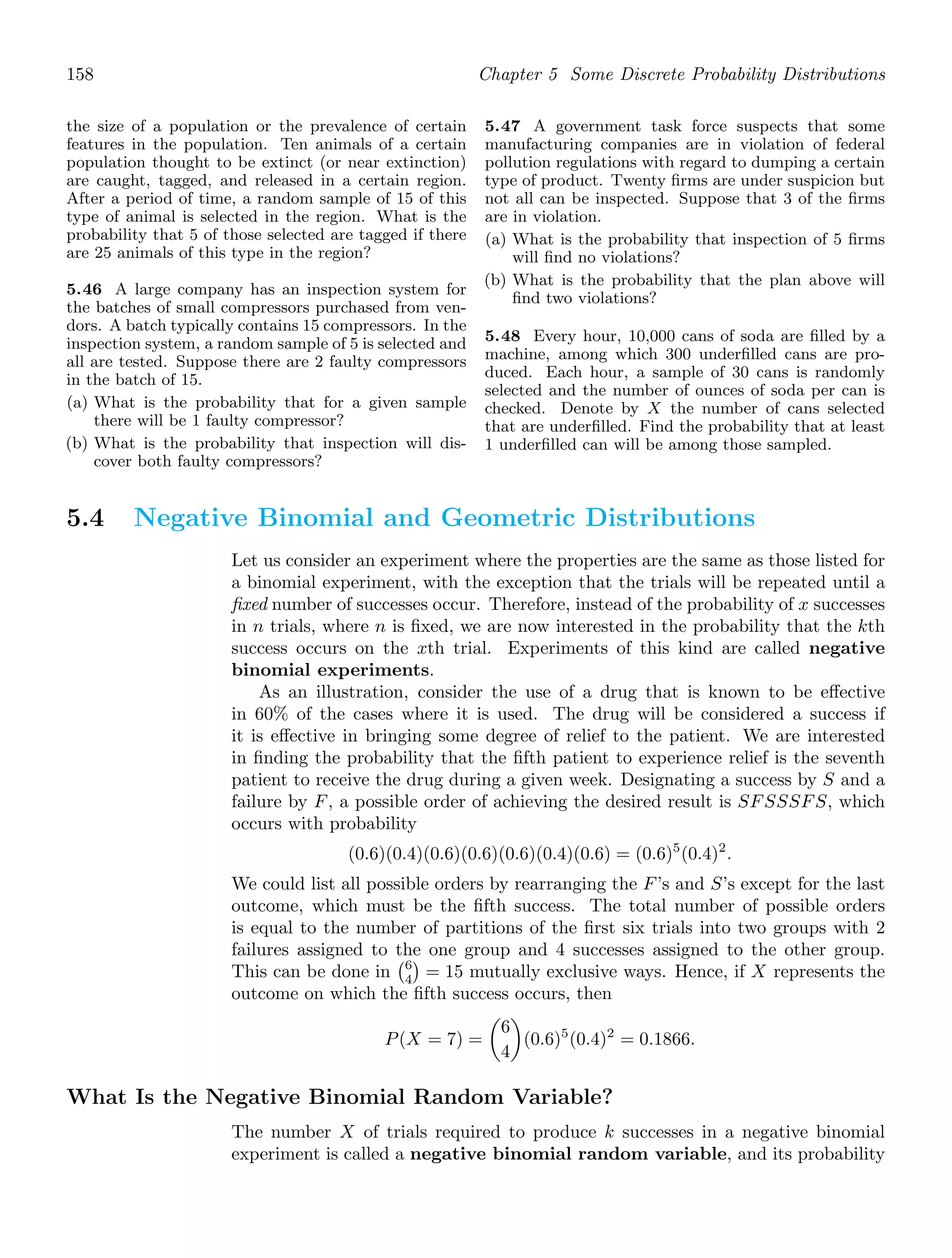 158 Chapter 5 Some Discrete Probability Distributions
the size of a population or the prevalence of certain
features in the population. Ten animals of a certain
population thought to be extinct (or near extinction)
are caught, tagged, and released in a certain region.
After a period of time, a random sample of 15 of this
type of animal is selected in the region. What is the
probability that 5 of those selected are tagged if there
are 25 animals of this type in the region?
5.46 A large company has an inspection system for
the batches of small compressors purchased from ven-
dors. A batch typically contains 15 compressors. In the
inspection system, a random sample of 5 is selected and
all are tested. Suppose there are 2 faulty compressors
in the batch of 15.
(a) What is the probability that for a given sample
there will be 1 faulty compressor?
(b) What is the probability that inspection will dis-
cover both faulty compressors?
5.47 A government task force suspects that some
manufacturing companies are in violation of federal
pollution regulations with regard to dumping a certain
type of product. Twenty ﬁrms are under suspicion but
not all can be inspected. Suppose that 3 of the ﬁrms
are in violation.
(a) What is the probability that inspection of 5 ﬁrms
will ﬁnd no violations?
(b) What is the probability that the plan above will
ﬁnd two violations?
5.48 Every hour, 10,000 cans of soda are ﬁlled by a
machine, among which 300 underﬁlled cans are pro-
duced. Each hour, a sample of 30 cans is randomly
selected and the number of ounces of soda per can is
checked. Denote by X the number of cans selected
that are underﬁlled. Find the probability that at least
1 underﬁlled can will be among those sampled.
5.4 Negative Binomial and Geometric Distributions
Let us consider an experiment where the properties are the same as those listed for
a binomial experiment, with the exception that the trials will be repeated until a
ﬁxed number of successes occur. Therefore, instead of the probability of x successes
in n trials, where n is ﬁxed, we are now interested in the probability that the kth
success occurs on the xth trial. Experiments of this kind are called negative
binomial experiments.
As an illustration, consider the use of a drug that is known to be eﬀective
in 60% of the cases where it is used. The drug will be considered a success if
it is eﬀective in bringing some degree of relief to the patient. We are interested
in ﬁnding the probability that the ﬁfth patient to experience relief is the seventh
patient to receive the drug during a given week. Designating a success by S and a
failure by F, a possible order of achieving the desired result is SFSSSFS, which
occurs with probability
(0.6)(0.4)(0.6)(0.6)(0.6)(0.4)(0.6) = (0.6)5
(0.4)2
.
We could list all possible orders by rearranging the F’s and S’s except for the last
outcome, which must be the ﬁfth success. The total number of possible orders
is equal to the number of partitions of the ﬁrst six trials into two groups with 2
failures assigned to the one group and 4 successes assigned to the other group.
This can be done in
6
4

= 15 mutually exclusive ways. Hence, if X represents the
outcome on which the ﬁfth success occurs, then
P(X = 7) =

6
4

(0.6)5
(0.4)2
= 0.1866.
What Is the Negative Binomial Random Variable?
The number X of trials required to produce k successes in a negative binomial
experiment is called a negative binomial random variable, and its probability
 