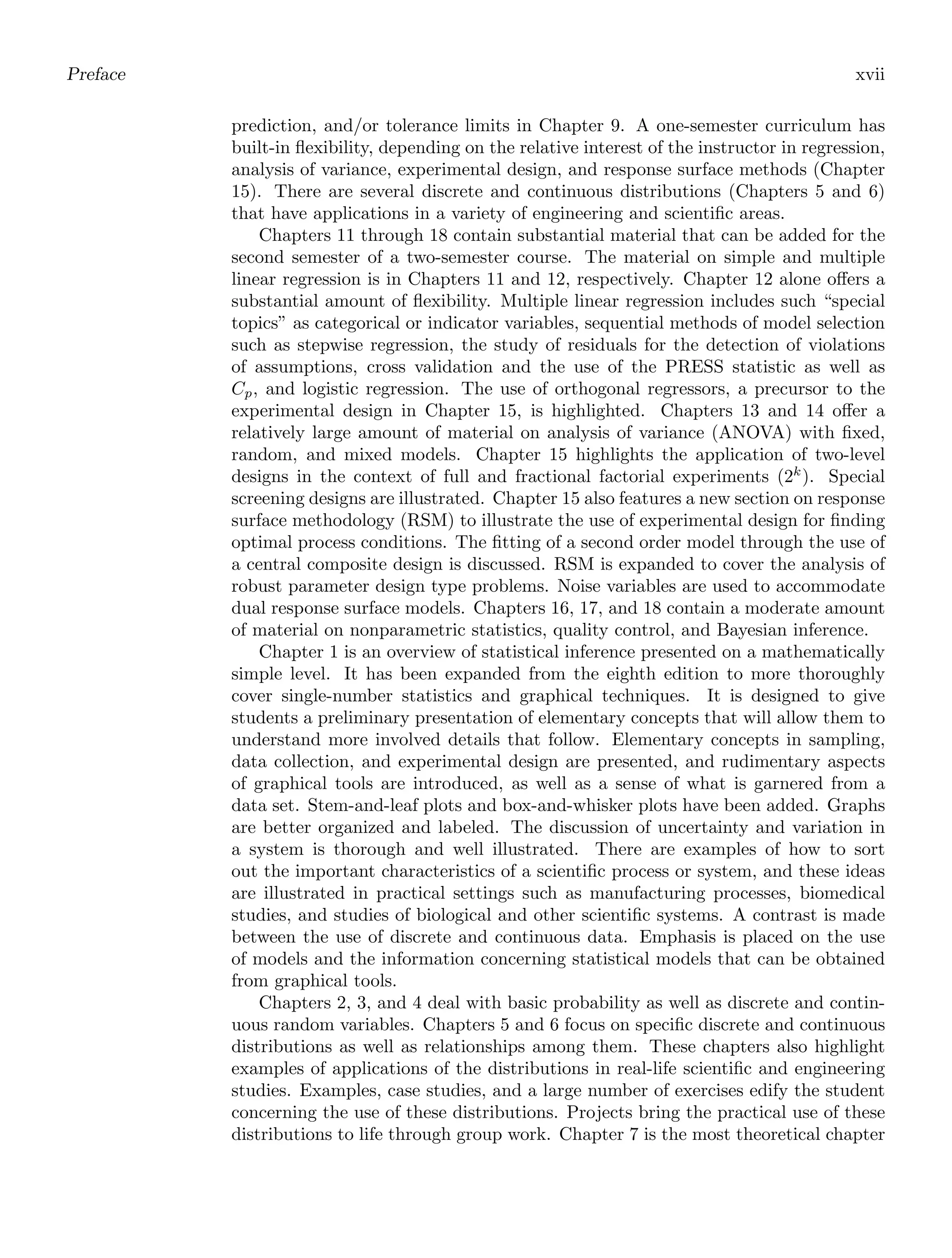 Preface xvii
prediction, and/or tolerance limits in Chapter 9. A one-semester curriculum has
built-in ﬂexibility, depending on the relative interest of the instructor in regression,
analysis of variance, experimental design, and response surface methods (Chapter
15). There are several discrete and continuous distributions (Chapters 5 and 6)
that have applications in a variety of engineering and scientiﬁc areas.
Chapters 11 through 18 contain substantial material that can be added for the
second semester of a two-semester course. The material on simple and multiple
linear regression is in Chapters 11 and 12, respectively. Chapter 12 alone oﬀers a
substantial amount of ﬂexibility. Multiple linear regression includes such “special
topics” as categorical or indicator variables, sequential methods of model selection
such as stepwise regression, the study of residuals for the detection of violations
of assumptions, cross validation and the use of the PRESS statistic as well as
Cp, and logistic regression. The use of orthogonal regressors, a precursor to the
experimental design in Chapter 15, is highlighted. Chapters 13 and 14 oﬀer a
relatively large amount of material on analysis of variance (ANOVA) with ﬁxed,
random, and mixed models. Chapter 15 highlights the application of two-level
designs in the context of full and fractional factorial experiments (2k
). Special
screening designs are illustrated. Chapter 15 also features a new section on response
surface methodology (RSM) to illustrate the use of experimental design for ﬁnding
optimal process conditions. The ﬁtting of a second order model through the use of
a central composite design is discussed. RSM is expanded to cover the analysis of
robust parameter design type problems. Noise variables are used to accommodate
dual response surface models. Chapters 16, 17, and 18 contain a moderate amount
of material on nonparametric statistics, quality control, and Bayesian inference.
Chapter 1 is an overview of statistical inference presented on a mathematically
simple level. It has been expanded from the eighth edition to more thoroughly
cover single-number statistics and graphical techniques. It is designed to give
students a preliminary presentation of elementary concepts that will allow them to
understand more involved details that follow. Elementary concepts in sampling,
data collection, and experimental design are presented, and rudimentary aspects
of graphical tools are introduced, as well as a sense of what is garnered from a
data set. Stem-and-leaf plots and box-and-whisker plots have been added. Graphs
are better organized and labeled. The discussion of uncertainty and variation in
a system is thorough and well illustrated. There are examples of how to sort
out the important characteristics of a scientiﬁc process or system, and these ideas
are illustrated in practical settings such as manufacturing processes, biomedical
studies, and studies of biological and other scientiﬁc systems. A contrast is made
between the use of discrete and continuous data. Emphasis is placed on the use
of models and the information concerning statistical models that can be obtained
from graphical tools.
Chapters 2, 3, and 4 deal with basic probability as well as discrete and contin-
uous random variables. Chapters 5 and 6 focus on speciﬁc discrete and continuous
distributions as well as relationships among them. These chapters also highlight
examples of applications of the distributions in real-life scientiﬁc and engineering
studies. Examples, case studies, and a large number of exercises edify the student
concerning the use of these distributions. Projects bring the practical use of these
distributions to life through group work. Chapter 7 is the most theoretical chapter
 