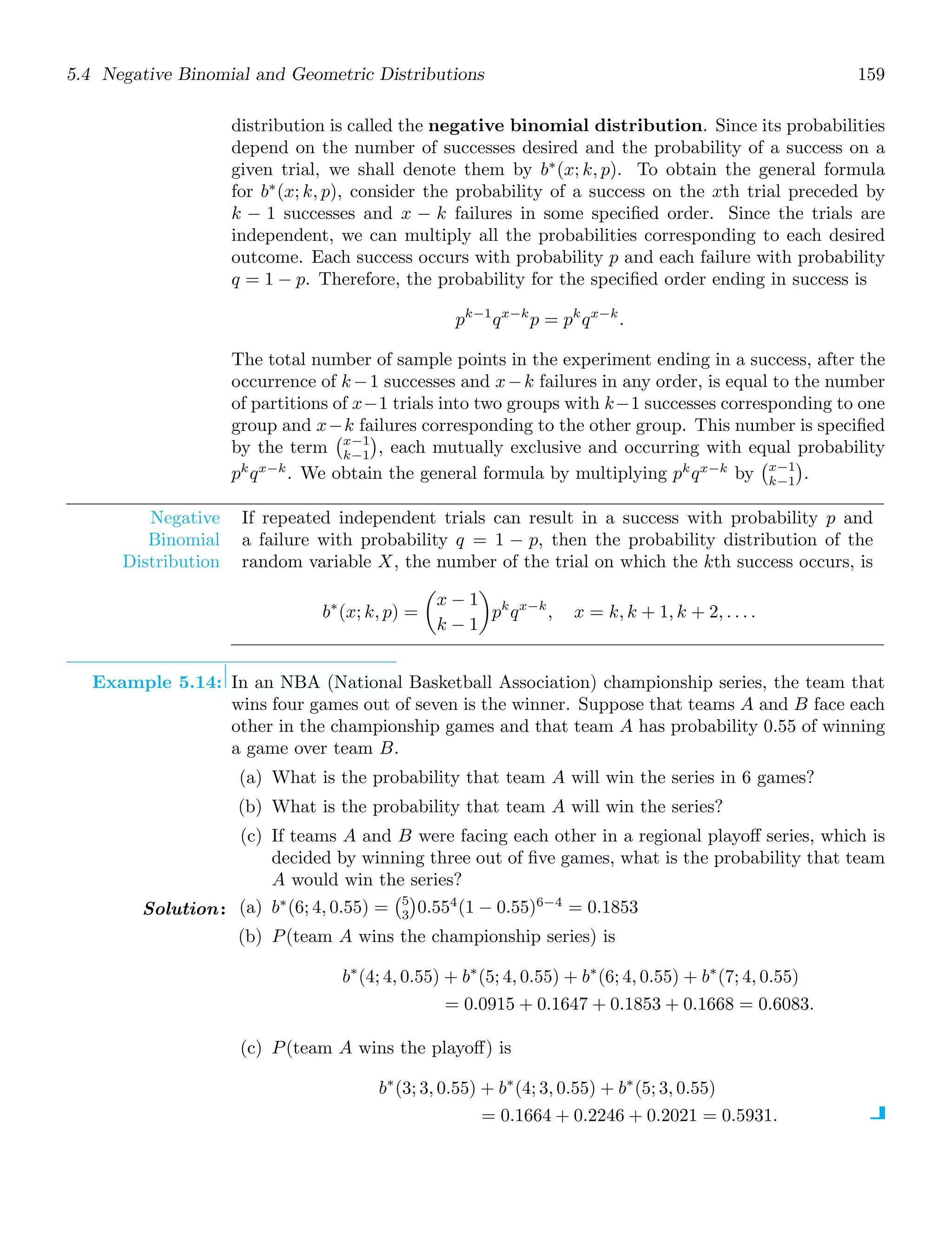 5.4 Negative Binomial and Geometric Distributions 159
distribution is called the negative binomial distribution. Since its probabilities
depend on the number of successes desired and the probability of a success on a
given trial, we shall denote them by b∗
(x; k, p). To obtain the general formula
for b∗
(x; k, p), consider the probability of a success on the xth trial preceded by
k − 1 successes and x − k failures in some speciﬁed order. Since the trials are
independent, we can multiply all the probabilities corresponding to each desired
outcome. Each success occurs with probability p and each failure with probability
q = 1 − p. Therefore, the probability for the speciﬁed order ending in success is
pk−1
qx−k
p = pk
qx−k
.
The total number of sample points in the experiment ending in a success, after the
occurrence of k−1 successes and x−k failures in any order, is equal to the number
of partitions of x−1 trials into two groups with k−1 successes corresponding to one
group and x−k failures corresponding to the other group. This number is speciﬁed
by the term
x−1
k−1

, each mutually exclusive and occurring with equal probability
pk
qx−k
. We obtain the general formula by multiplying pk
qx−k
by
x−1
k−1

.
Negative
Binomial
Distribution
If repeated independent trials can result in a success with probability p and
a failure with probability q = 1 − p, then the probability distribution of the
random variable X, the number of the trial on which the kth success occurs, is
b∗
(x; k, p) =

x − 1
k − 1

pk
qx−k
, x = k, k + 1, k + 2, . . . .
Example 5.14: In an NBA (National Basketball Association) championship series, the team that
wins four games out of seven is the winner. Suppose that teams A and B face each
other in the championship games and that team A has probability 0.55 of winning
a game over team B.
(a) What is the probability that team A will win the series in 6 games?
(b) What is the probability that team A will win the series?
(c) If teams A and B were facing each other in a regional playoﬀ series, which is
decided by winning three out of ﬁve games, what is the probability that team
A would win the series?
Solution: (a) b∗
(6; 4, 0.55) =
5
3

0.554
(1 − 0.55)6−4
= 0.1853
(b) P(team A wins the championship series) is
b∗
(4; 4, 0.55) + b∗
(5; 4, 0.55) + b∗
(6; 4, 0.55) + b∗
(7; 4, 0.55)
= 0.0915 + 0.1647 + 0.1853 + 0.1668 = 0.6083.
(c) P(team A wins the playoﬀ) is
b∗
(3; 3, 0.55) + b∗
(4; 3, 0.55) + b∗
(5; 3, 0.55)
= 0.1664 + 0.2246 + 0.2021 = 0.5931.
 